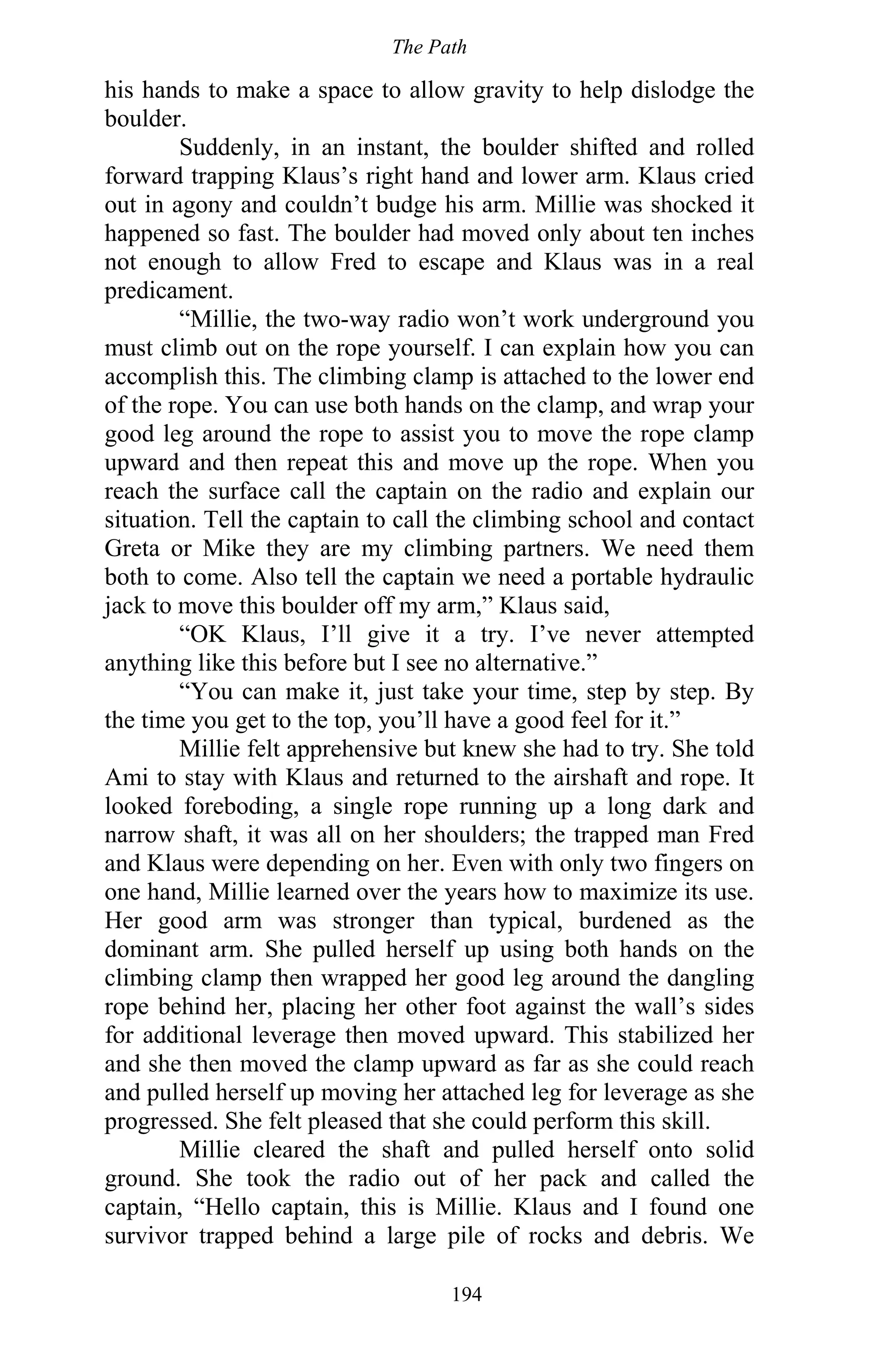The Path
194
his hands to make a space to allow gravity to help dislodge the
boulder.
Suddenly, in an instant, the boulder shifted and rolled
forward trapping Klaus’s right hand and lower arm. Klaus cried
out in agony and couldn’t budge his arm. Millie was shocked it
happened so fast. The boulder had moved only about ten inches
not enough to allow Fred to escape and Klaus was in a real
predicament.
“Millie, the two-way radio won’t work underground you
must climb out on the rope yourself. I can explain how you can
accomplish this. The climbing clamp is attached to the lower end
of the rope. You can use both hands on the clamp, and wrap your
good leg around the rope to assist you to move the rope clamp
upward and then repeat this and move up the rope. When you
reach the surface call the captain on the radio and explain our
situation. Tell the captain to call the climbing school and contact
Greta or Mike they are my climbing partners. We need them
both to come. Also tell the captain we need a portable hydraulic
jack to move this boulder off my arm,” Klaus said,
“OK Klaus, I’ll give it a try. I’ve never attempted
anything like this before but I see no alternative.”
“You can make it, just take your time, step by step. By
the time you get to the top, you’ll have a good feel for it.”
Millie felt apprehensive but knew she had to try. She told
Ami to stay with Klaus and returned to the airshaft and rope. It
looked foreboding, a single rope running up a long dark and
narrow shaft, it was all on her shoulders; the trapped man Fred
and Klaus were depending on her. Even with only two fingers on
one hand, Millie learned over the years how to maximize its use.
Her good arm was stronger than typical, burdened as the
dominant arm. She pulled herself up using both hands on the
climbing clamp then wrapped her good leg around the dangling
rope behind her, placing her other foot against the wall’s sides
for additional leverage then moved upward. This stabilized her
and she then moved the clamp upward as far as she could reach
and pulled herself up moving her attached leg for leverage as she
progressed. She felt pleased that she could perform this skill.
Millie cleared the shaft and pulled herself onto solid
ground. She took the radio out of her pack and called the
captain, “Hello captain, this is Millie. Klaus and I found one
survivor trapped behind a large pile of rocks and debris. We
 