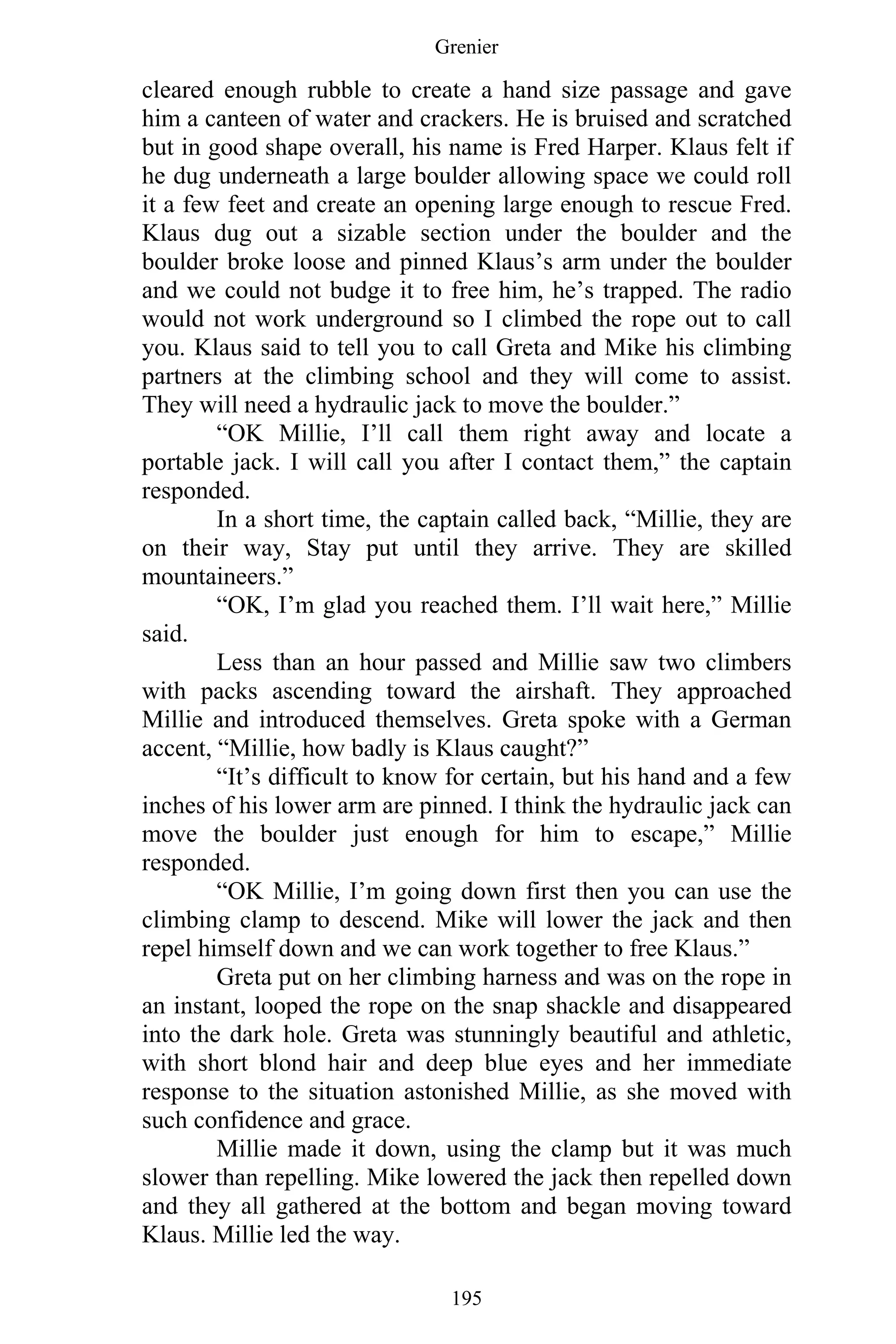 Grenier
195
cleared enough rubble to create a hand size passage and gave
him a canteen of water and crackers. He is bruised and scratched
but in good shape overall, his name is Fred Harper. Klaus felt if
he dug underneath a large boulder allowing space we could roll
it a few feet and create an opening large enough to rescue Fred.
Klaus dug out a sizable section under the boulder and the
boulder broke loose and pinned Klaus’s arm under the boulder
and we could not budge it to free him, he’s trapped. The radio
would not work underground so I climbed the rope out to call
you. Klaus said to tell you to call Greta and Mike his climbing
partners at the climbing school and they will come to assist.
They will need a hydraulic jack to move the boulder.”
“OK Millie, I’ll call them right away and locate a
portable jack. I will call you after I contact them,” the captain
responded.
In a short time, the captain called back, “Millie, they are
on their way, Stay put until they arrive. They are skilled
mountaineers.”
“OK, I’m glad you reached them. I’ll wait here,” Millie
said.
Less than an hour passed and Millie saw two climbers
with packs ascending toward the airshaft. They approached
Millie and introduced themselves. Greta spoke with a German
accent, “Millie, how badly is Klaus caught?”
“It’s difficult to know for certain, but his hand and a few
inches of his lower arm are pinned. I think the hydraulic jack can
move the boulder just enough for him to escape,” Millie
responded.
“OK Millie, I’m going down first then you can use the
climbing clamp to descend. Mike will lower the jack and then
repel himself down and we can work together to free Klaus.”
Greta put on her climbing harness and was on the rope in
an instant, looped the rope on the snap shackle and disappeared
into the dark hole. Greta was stunningly beautiful and athletic,
with short blond hair and deep blue eyes and her immediate
response to the situation astonished Millie, as she moved with
such confidence and grace.
Millie made it down, using the clamp but it was much
slower than repelling. Mike lowered the jack then repelled down
and they all gathered at the bottom and began moving toward
Klaus. Millie led the way.
 