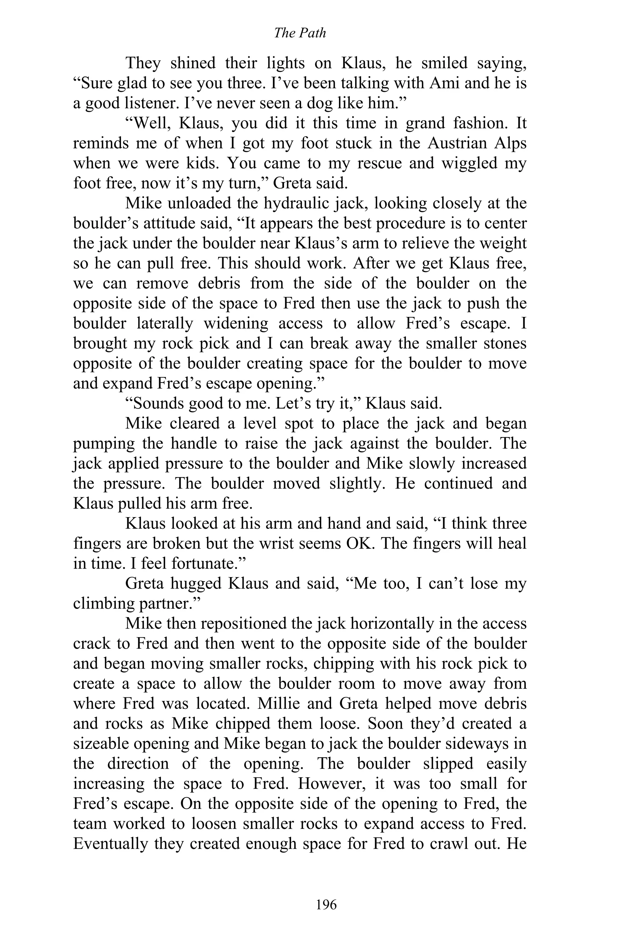 The Path
196
They shined their lights on Klaus, he smiled saying,
“Sure glad to see you three. I’ve been talking with Ami and he is
a good listener. I’ve never seen a dog like him.”
“Well, Klaus, you did it this time in grand fashion. It
reminds me of when I got my foot stuck in the Austrian Alps
when we were kids. You came to my rescue and wiggled my
foot free, now it’s my turn,” Greta said.
Mike unloaded the hydraulic jack, looking closely at the
boulder’s attitude said, “It appears the best procedure is to center
the jack under the boulder near Klaus’s arm to relieve the weight
so he can pull free. This should work. After we get Klaus free,
we can remove debris from the side of the boulder on the
opposite side of the space to Fred then use the jack to push the
boulder laterally widening access to allow Fred’s escape. I
brought my rock pick and I can break away the smaller stones
opposite of the boulder creating space for the boulder to move
and expand Fred’s escape opening.”
“Sounds good to me. Let’s try it,” Klaus said.
Mike cleared a level spot to place the jack and began
pumping the handle to raise the jack against the boulder. The
jack applied pressure to the boulder and Mike slowly increased
the pressure. The boulder moved slightly. He continued and
Klaus pulled his arm free.
Klaus looked at his arm and hand and said, “I think three
fingers are broken but the wrist seems OK. The fingers will heal
in time. I feel fortunate.”
Greta hugged Klaus and said, “Me too, I can’t lose my
climbing partner.”
Mike then repositioned the jack horizontally in the access
crack to Fred and then went to the opposite side of the boulder
and began moving smaller rocks, chipping with his rock pick to
create a space to allow the boulder room to move away from
where Fred was located. Millie and Greta helped move debris
and rocks as Mike chipped them loose. Soon they’d created a
sizeable opening and Mike began to jack the boulder sideways in
the direction of the opening. The boulder slipped easily
increasing the space to Fred. However, it was too small for
Fred’s escape. On the opposite side of the opening to Fred, the
team worked to loosen smaller rocks to expand access to Fred.
Eventually they created enough space for Fred to crawl out. He
 