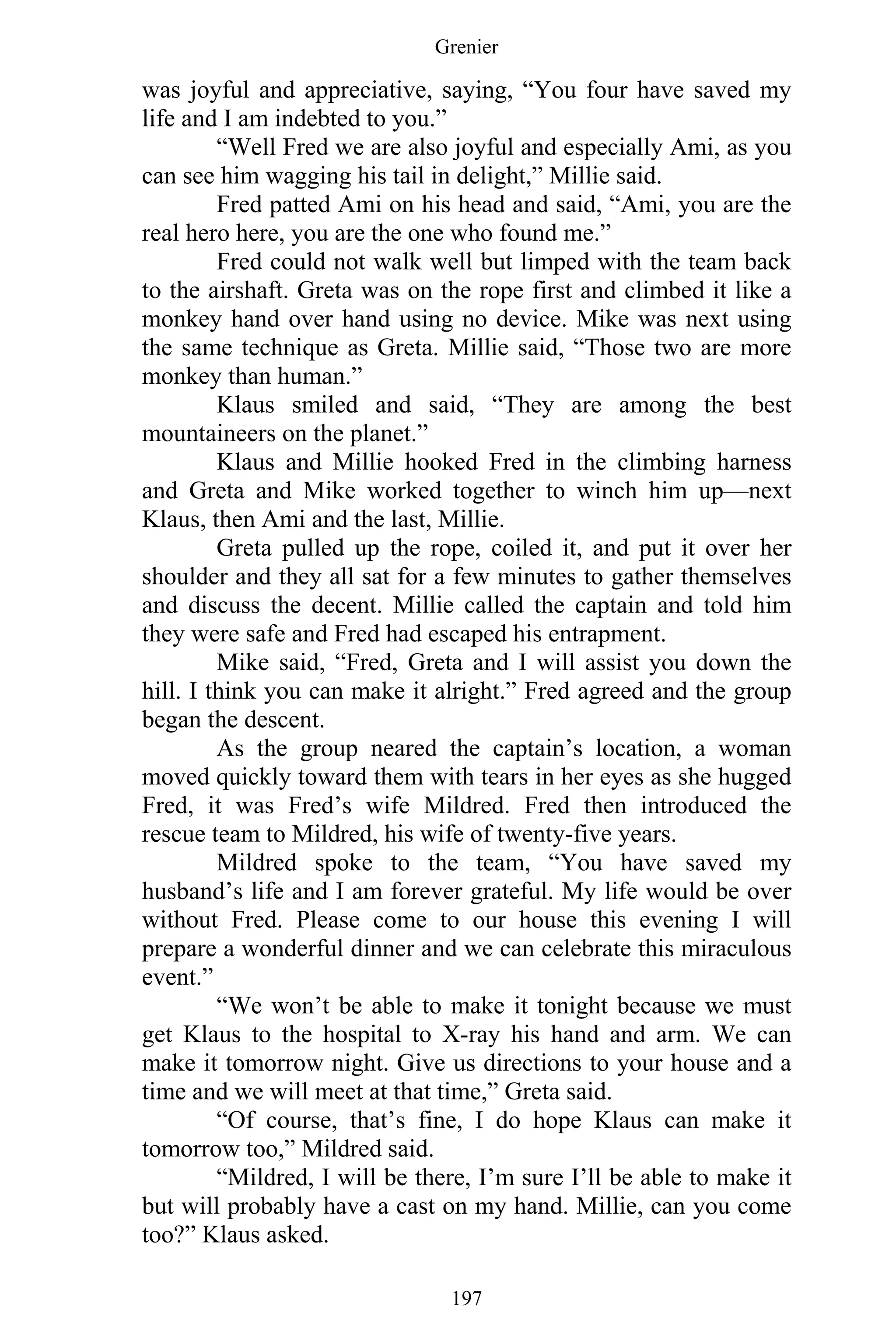 Grenier
197
was joyful and appreciative, saying, “You four have saved my
life and I am indebted to you.”
“Well Fred we are also joyful and especially Ami, as you
can see him wagging his tail in delight,” Millie said.
Fred patted Ami on his head and said, “Ami, you are the
real hero here, you are the one who found me.”
Fred could not walk well but limped with the team back
to the airshaft. Greta was on the rope first and climbed it like a
monkey hand over hand using no device. Mike was next using
the same technique as Greta. Millie said, “Those two are more
monkey than human.”
Klaus smiled and said, “They are among the best
mountaineers on the planet.”
Klaus and Millie hooked Fred in the climbing harness
and Greta and Mike worked together to winch him up—next
Klaus, then Ami and the last, Millie.
Greta pulled up the rope, coiled it, and put it over her
shoulder and they all sat for a few minutes to gather themselves
and discuss the decent. Millie called the captain and told him
they were safe and Fred had escaped his entrapment.
Mike said, “Fred, Greta and I will assist you down the
hill. I think you can make it alright.” Fred agreed and the group
began the descent.
As the group neared the captain’s location, a woman
moved quickly toward them with tears in her eyes as she hugged
Fred, it was Fred’s wife Mildred. Fred then introduced the
rescue team to Mildred, his wife of twenty-five years.
Mildred spoke to the team, “You have saved my
husband’s life and I am forever grateful. My life would be over
without Fred. Please come to our house this evening I will
prepare a wonderful dinner and we can celebrate this miraculous
event.”
“We won’t be able to make it tonight because we must
get Klaus to the hospital to X-ray his hand and arm. We can
make it tomorrow night. Give us directions to your house and a
time and we will meet at that time,” Greta said.
“Of course, that’s fine, I do hope Klaus can make it
tomorrow too,” Mildred said.
“Mildred, I will be there, I’m sure I’ll be able to make it
but will probably have a cast on my hand. Millie, can you come
too?” Klaus asked.
 