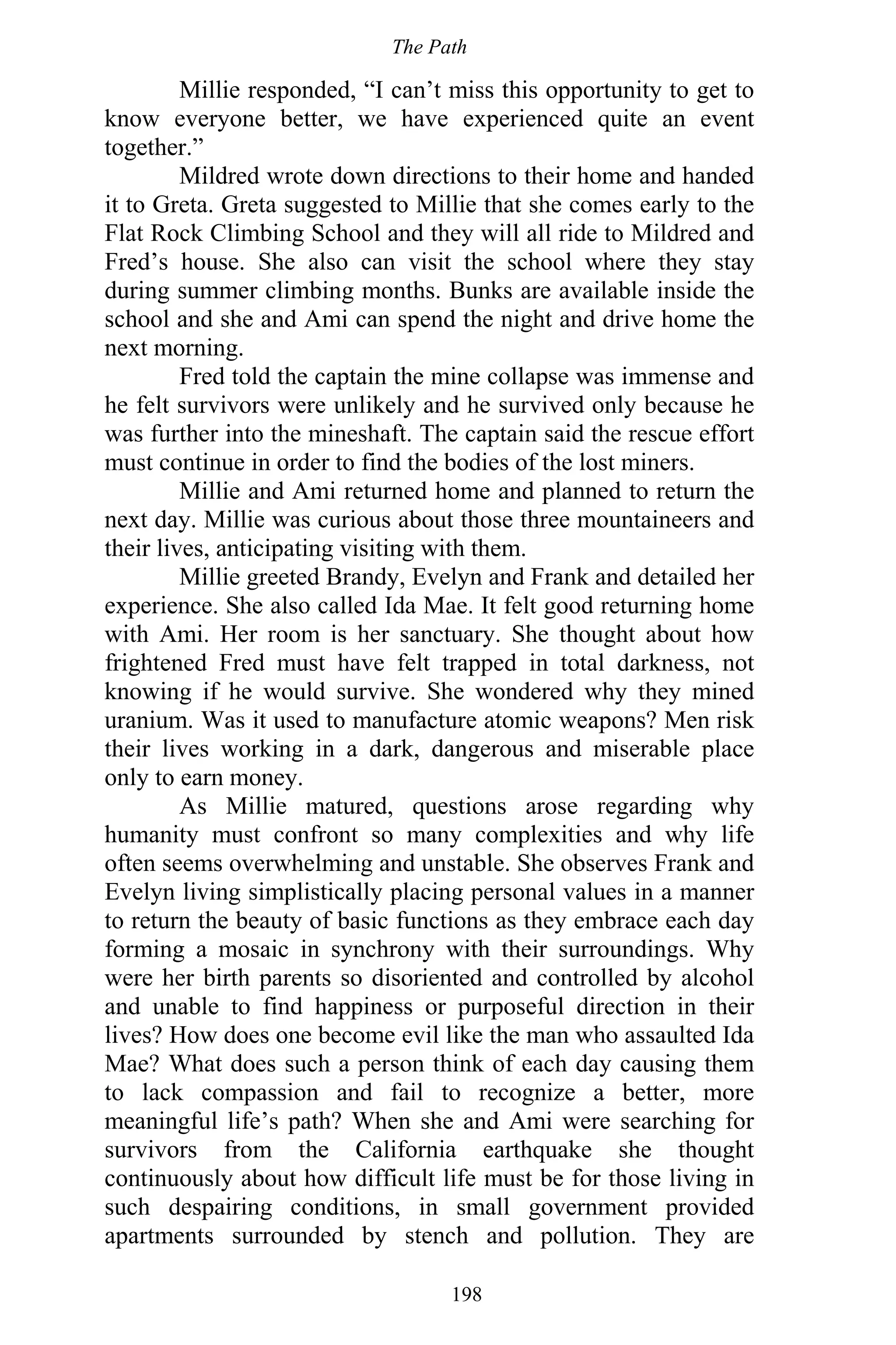 The Path
198
Millie responded, “I can’t miss this opportunity to get to
know everyone better, we have experienced quite an event
together.”
Mildred wrote down directions to their home and handed
it to Greta. Greta suggested to Millie that she comes early to the
Flat Rock Climbing School and they will all ride to Mildred and
Fred’s house. She also can visit the school where they stay
during summer climbing months. Bunks are available inside the
school and she and Ami can spend the night and drive home the
next morning.
Fred told the captain the mine collapse was immense and
he felt survivors were unlikely and he survived only because he
was further into the mineshaft. The captain said the rescue effort
must continue in order to find the bodies of the lost miners.
Millie and Ami returned home and planned to return the
next day. Millie was curious about those three mountaineers and
their lives, anticipating visiting with them.
Millie greeted Brandy, Evelyn and Frank and detailed her
experience. She also called Ida Mae. It felt good returning home
with Ami. Her room is her sanctuary. She thought about how
frightened Fred must have felt trapped in total darkness, not
knowing if he would survive. She wondered why they mined
uranium. Was it used to manufacture atomic weapons? Men risk
their lives working in a dark, dangerous and miserable place
only to earn money.
As Millie matured, questions arose regarding why
humanity must confront so many complexities and why life
often seems overwhelming and unstable. She observes Frank and
Evelyn living simplistically placing personal values in a manner
to return the beauty of basic functions as they embrace each day
forming a mosaic in synchrony with their surroundings. Why
were her birth parents so disoriented and controlled by alcohol
and unable to find happiness or purposeful direction in their
lives? How does one become evil like the man who assaulted Ida
Mae? What does such a person think of each day causing them
to lack compassion and fail to recognize a better, more
meaningful life’s path? When she and Ami were searching for
survivors from the California earthquake she thought
continuously about how difficult life must be for those living in
such despairing conditions, in small government provided
apartments surrounded by stench and pollution. They are
 
