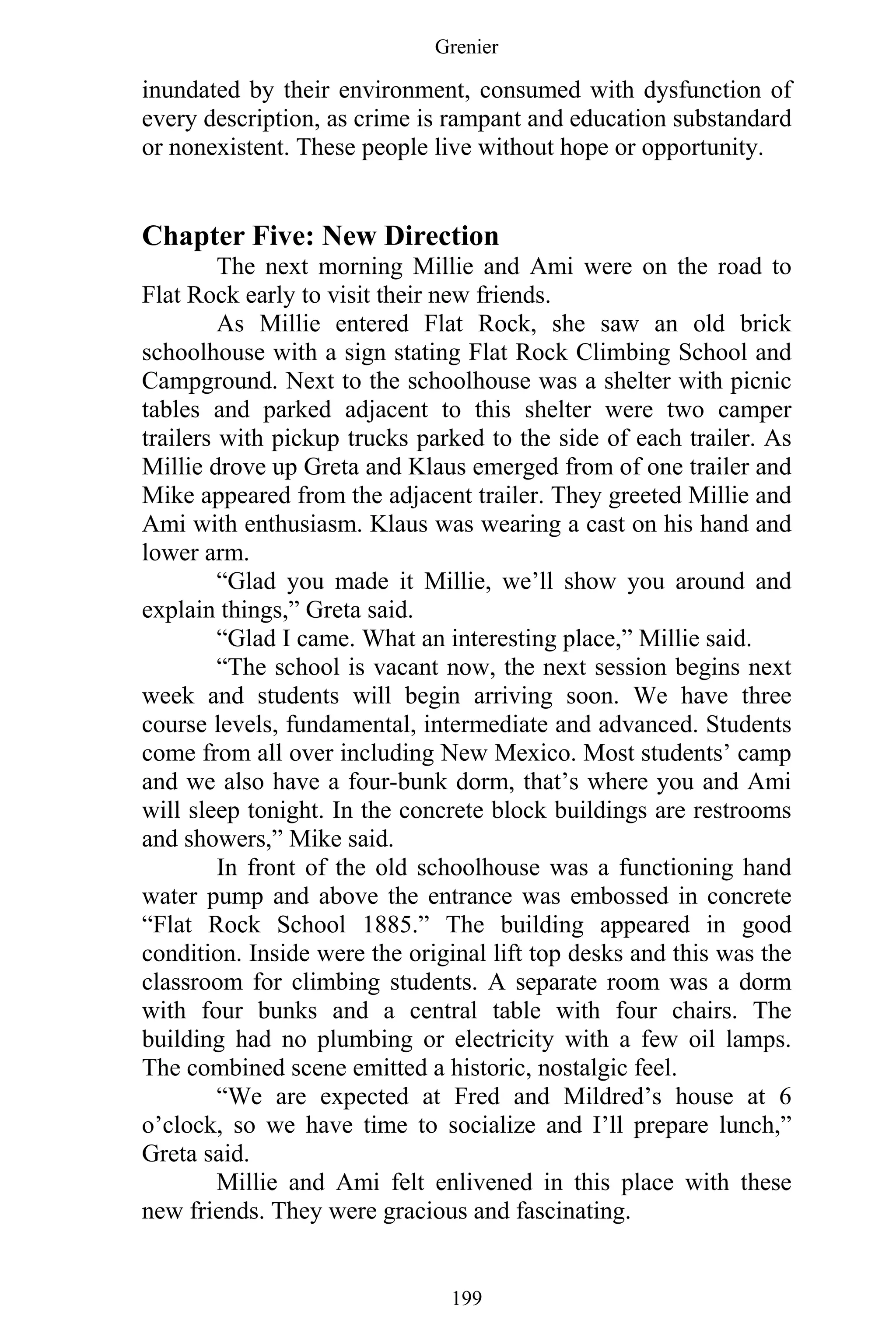Grenier
199
inundated by their environment, consumed with dysfunction of
every description, as crime is rampant and education substandard
or nonexistent. These people live without hope or opportunity.
Chapter Five: New Direction
The next morning Millie and Ami were on the road to
Flat Rock early to visit their new friends.
As Millie entered Flat Rock, she saw an old brick
schoolhouse with a sign stating Flat Rock Climbing School and
Campground. Next to the schoolhouse was a shelter with picnic
tables and parked adjacent to this shelter were two camper
trailers with pickup trucks parked to the side of each trailer. As
Millie drove up Greta and Klaus emerged from of one trailer and
Mike appeared from the adjacent trailer. They greeted Millie and
Ami with enthusiasm. Klaus was wearing a cast on his hand and
lower arm.
“Glad you made it Millie, we’ll show you around and
explain things,” Greta said.
“Glad I came. What an interesting place,” Millie said.
“The school is vacant now, the next session begins next
week and students will begin arriving soon. We have three
course levels, fundamental, intermediate and advanced. Students
come from all over including New Mexico. Most students’ camp
and we also have a four-bunk dorm, that’s where you and Ami
will sleep tonight. In the concrete block buildings are restrooms
and showers,” Mike said.
In front of the old schoolhouse was a functioning hand
water pump and above the entrance was embossed in concrete
“Flat Rock School 1885.” The building appeared in good
condition. Inside were the original lift top desks and this was the
classroom for climbing students. A separate room was a dorm
with four bunks and a central table with four chairs. The
building had no plumbing or electricity with a few oil lamps.
The combined scene emitted a historic, nostalgic feel.
“We are expected at Fred and Mildred’s house at 6
o’clock, so we have time to socialize and I’ll prepare lunch,”
Greta said.
Millie and Ami felt enlivened in this place with these
new friends. They were gracious and fascinating.
 