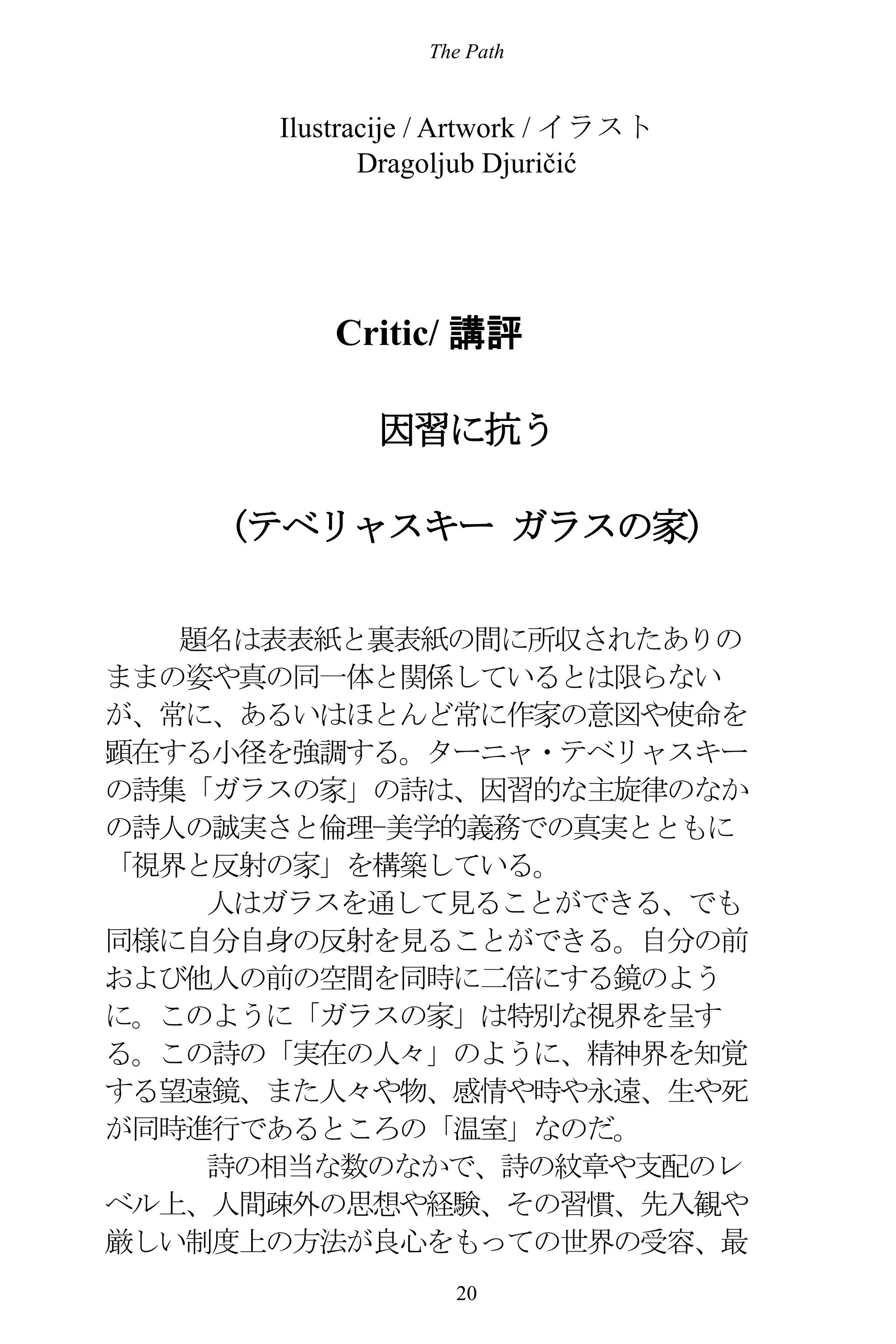 The Path
20
Ilustracije / Artwork / イラスト
Dragoljub Djuričić
Critic/ 講評
因習に抗う
(テベリャスキー ガラスの家)
題名は表表紙と裏表紙の間に所収されたありの
ままの姿や真の同一体と関係しているとは限らない
が、常に、あるいはほとんど常に作家の意図や使命を
顕在する小径を強調する。ターニャ・テベリャスキー
の詩集「ガラスの家」の詩は、因習的な主旋律のなか
の詩人の誠実さと倫理-美学的義務での真実とともに
「視界と反射の家」を構築している。
人はガラスを通して見ることができる、でも
同様に自分自身の反射を見ることができる。自分の前
および他人の前の空間を同時に二倍にする鏡のよう
に。このように「ガラスの家」は特別な視界を呈す
る。この詩の「実在の人々」のように、精神界を知覚
する望遠鏡、また人々や物、感情や時や永遠、生や死
が同時進行であるところの「温室」なのだ。
詩の相当な数のなかで、詩の紋章や支配のレ
ベル上、人間疎外の思想や経験、その習慣、先入観や
厳しい制度上の方法が良心をもっての世界の受容、最
 