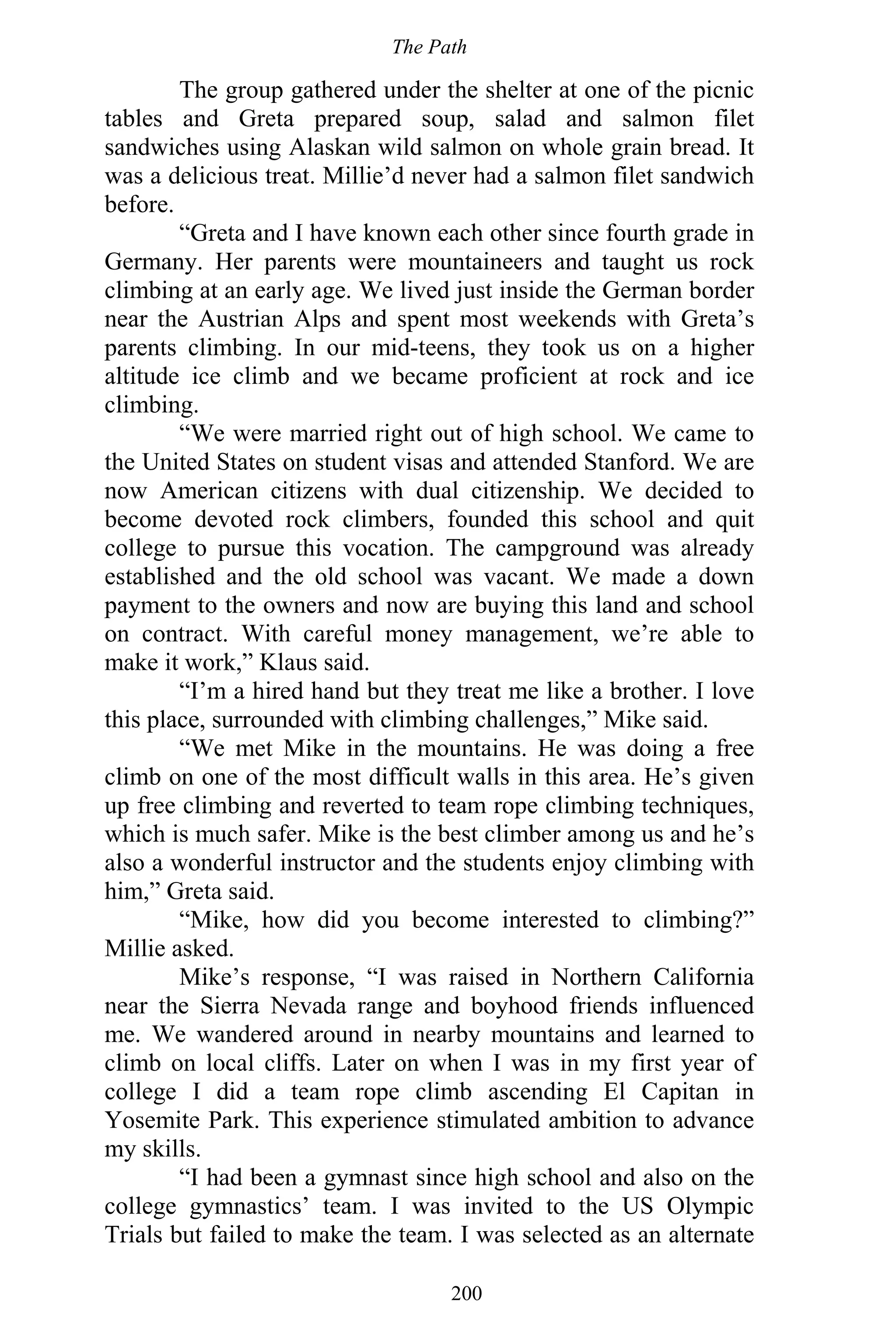 The Path
200
The group gathered under the shelter at one of the picnic
tables and Greta prepared soup, salad and salmon filet
sandwiches using Alaskan wild salmon on whole grain bread. It
was a delicious treat. Millie’d never had a salmon filet sandwich
before.
“Greta and I have known each other since fourth grade in
Germany. Her parents were mountaineers and taught us rock
climbing at an early age. We lived just inside the German border
near the Austrian Alps and spent most weekends with Greta’s
parents climbing. In our mid-teens, they took us on a higher
altitude ice climb and we became proficient at rock and ice
climbing.
“We were married right out of high school. We came to
the United States on student visas and attended Stanford. We are
now American citizens with dual citizenship. We decided to
become devoted rock climbers, founded this school and quit
college to pursue this vocation. The campground was already
established and the old school was vacant. We made a down
payment to the owners and now are buying this land and school
on contract. With careful money management, we’re able to
make it work,” Klaus said.
“I’m a hired hand but they treat me like a brother. I love
this place, surrounded with climbing challenges,” Mike said.
“We met Mike in the mountains. He was doing a free
climb on one of the most difficult walls in this area. He’s given
up free climbing and reverted to team rope climbing techniques,
which is much safer. Mike is the best climber among us and he’s
also a wonderful instructor and the students enjoy climbing with
him,” Greta said.
“Mike, how did you become interested to climbing?”
Millie asked.
Mike’s response, “I was raised in Northern California
near the Sierra Nevada range and boyhood friends influenced
me. We wandered around in nearby mountains and learned to
climb on local cliffs. Later on when I was in my first year of
college I did a team rope climb ascending El Capitan in
Yosemite Park. This experience stimulated ambition to advance
my skills.
“I had been a gymnast since high school and also on the
college gymnastics’ team. I was invited to the US Olympic
Trials but failed to make the team. I was selected as an alternate
 
