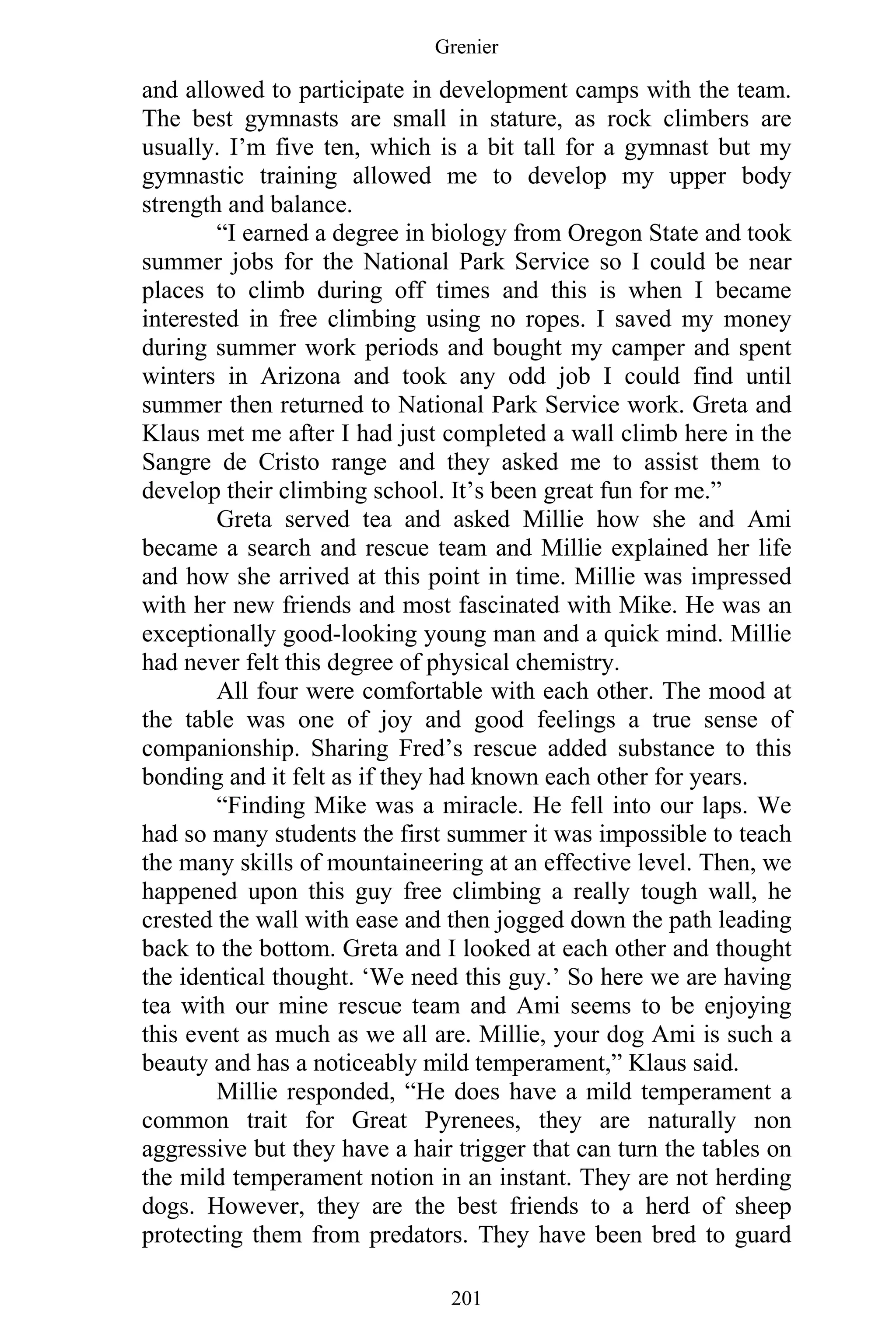 Grenier
201
and allowed to participate in development camps with the team.
The best gymnasts are small in stature, as rock climbers are
usually. I’m five ten, which is a bit tall for a gymnast but my
gymnastic training allowed me to develop my upper body
strength and balance.
“I earned a degree in biology from Oregon State and took
summer jobs for the National Park Service so I could be near
places to climb during off times and this is when I became
interested in free climbing using no ropes. I saved my money
during summer work periods and bought my camper and spent
winters in Arizona and took any odd job I could find until
summer then returned to National Park Service work. Greta and
Klaus met me after I had just completed a wall climb here in the
Sangre de Cristo range and they asked me to assist them to
develop their climbing school. It’s been great fun for me.”
Greta served tea and asked Millie how she and Ami
became a search and rescue team and Millie explained her life
and how she arrived at this point in time. Millie was impressed
with her new friends and most fascinated with Mike. He was an
exceptionally good-looking young man and a quick mind. Millie
had never felt this degree of physical chemistry.
All four were comfortable with each other. The mood at
the table was one of joy and good feelings a true sense of
companionship. Sharing Fred’s rescue added substance to this
bonding and it felt as if they had known each other for years.
“Finding Mike was a miracle. He fell into our laps. We
had so many students the first summer it was impossible to teach
the many skills of mountaineering at an effective level. Then, we
happened upon this guy free climbing a really tough wall, he
crested the wall with ease and then jogged down the path leading
back to the bottom. Greta and I looked at each other and thought
the identical thought. ‘We need this guy.’ So here we are having
tea with our mine rescue team and Ami seems to be enjoying
this event as much as we all are. Millie, your dog Ami is such a
beauty and has a noticeably mild temperament,” Klaus said.
Millie responded, “He does have a mild temperament a
common trait for Great Pyrenees, they are naturally non
aggressive but they have a hair trigger that can turn the tables on
the mild temperament notion in an instant. They are not herding
dogs. However, they are the best friends to a herd of sheep
protecting them from predators. They have been bred to guard
 