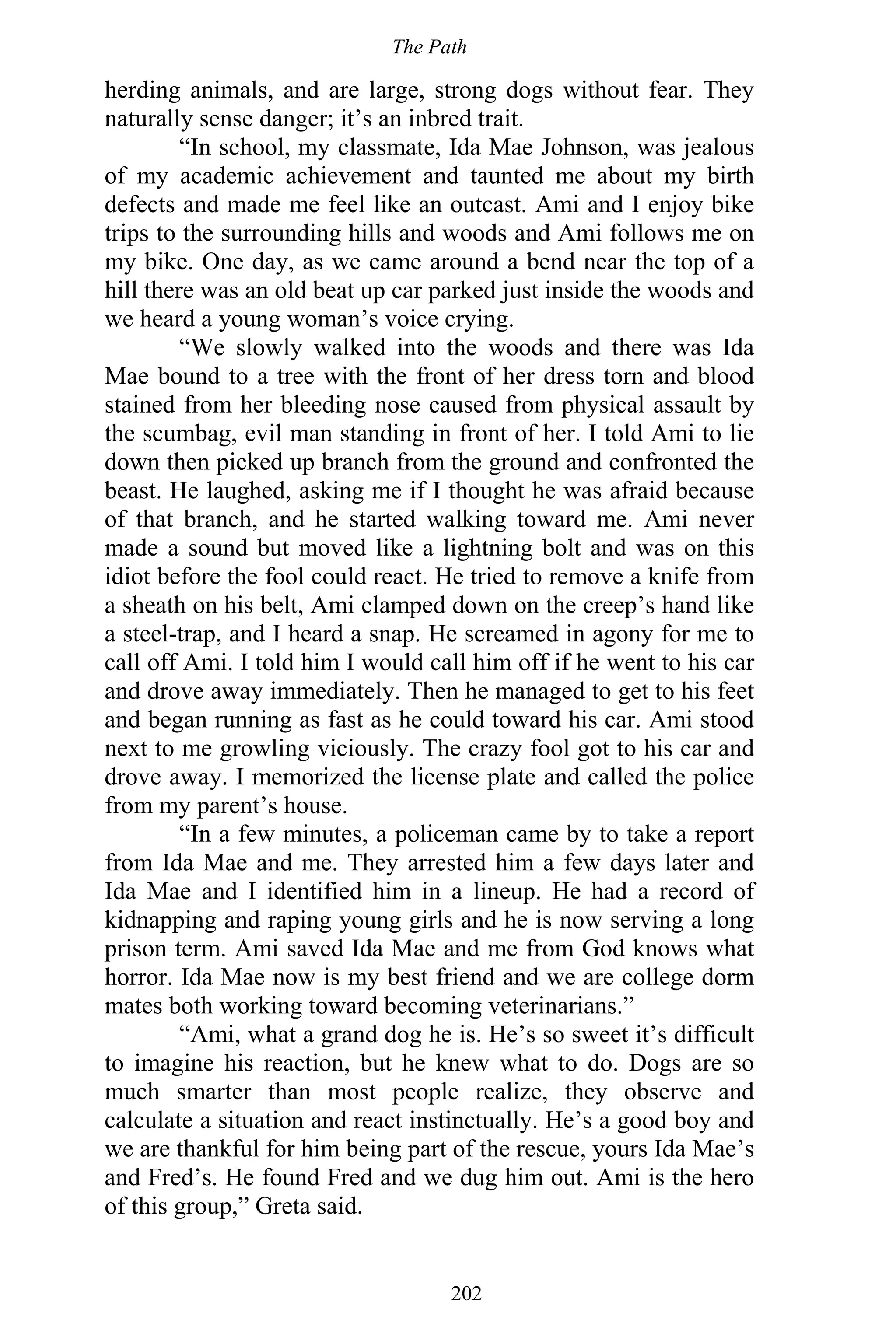 The Path
202
herding animals, and are large, strong dogs without fear. They
naturally sense danger; it’s an inbred trait.
“In school, my classmate, Ida Mae Johnson, was jealous
of my academic achievement and taunted me about my birth
defects and made me feel like an outcast. Ami and I enjoy bike
trips to the surrounding hills and woods and Ami follows me on
my bike. One day, as we came around a bend near the top of a
hill there was an old beat up car parked just inside the woods and
we heard a young woman’s voice crying.
“We slowly walked into the woods and there was Ida
Mae bound to a tree with the front of her dress torn and blood
stained from her bleeding nose caused from physical assault by
the scumbag, evil man standing in front of her. I told Ami to lie
down then picked up branch from the ground and confronted the
beast. He laughed, asking me if I thought he was afraid because
of that branch, and he started walking toward me. Ami never
made a sound but moved like a lightning bolt and was on this
idiot before the fool could react. He tried to remove a knife from
a sheath on his belt, Ami clamped down on the creep’s hand like
a steel-trap, and I heard a snap. He screamed in agony for me to
call off Ami. I told him I would call him off if he went to his car
and drove away immediately. Then he managed to get to his feet
and began running as fast as he could toward his car. Ami stood
next to me growling viciously. The crazy fool got to his car and
drove away. I memorized the license plate and called the police
from my parent’s house.
“In a few minutes, a policeman came by to take a report
from Ida Mae and me. They arrested him a few days later and
Ida Mae and I identified him in a lineup. He had a record of
kidnapping and raping young girls and he is now serving a long
prison term. Ami saved Ida Mae and me from God knows what
horror. Ida Mae now is my best friend and we are college dorm
mates both working toward becoming veterinarians.”
“Ami, what a grand dog he is. He’s so sweet it’s difficult
to imagine his reaction, but he knew what to do. Dogs are so
much smarter than most people realize, they observe and
calculate a situation and react instinctually. He’s a good boy and
we are thankful for him being part of the rescue, yours Ida Mae’s
and Fred’s. He found Fred and we dug him out. Ami is the hero
of this group,” Greta said.
 
