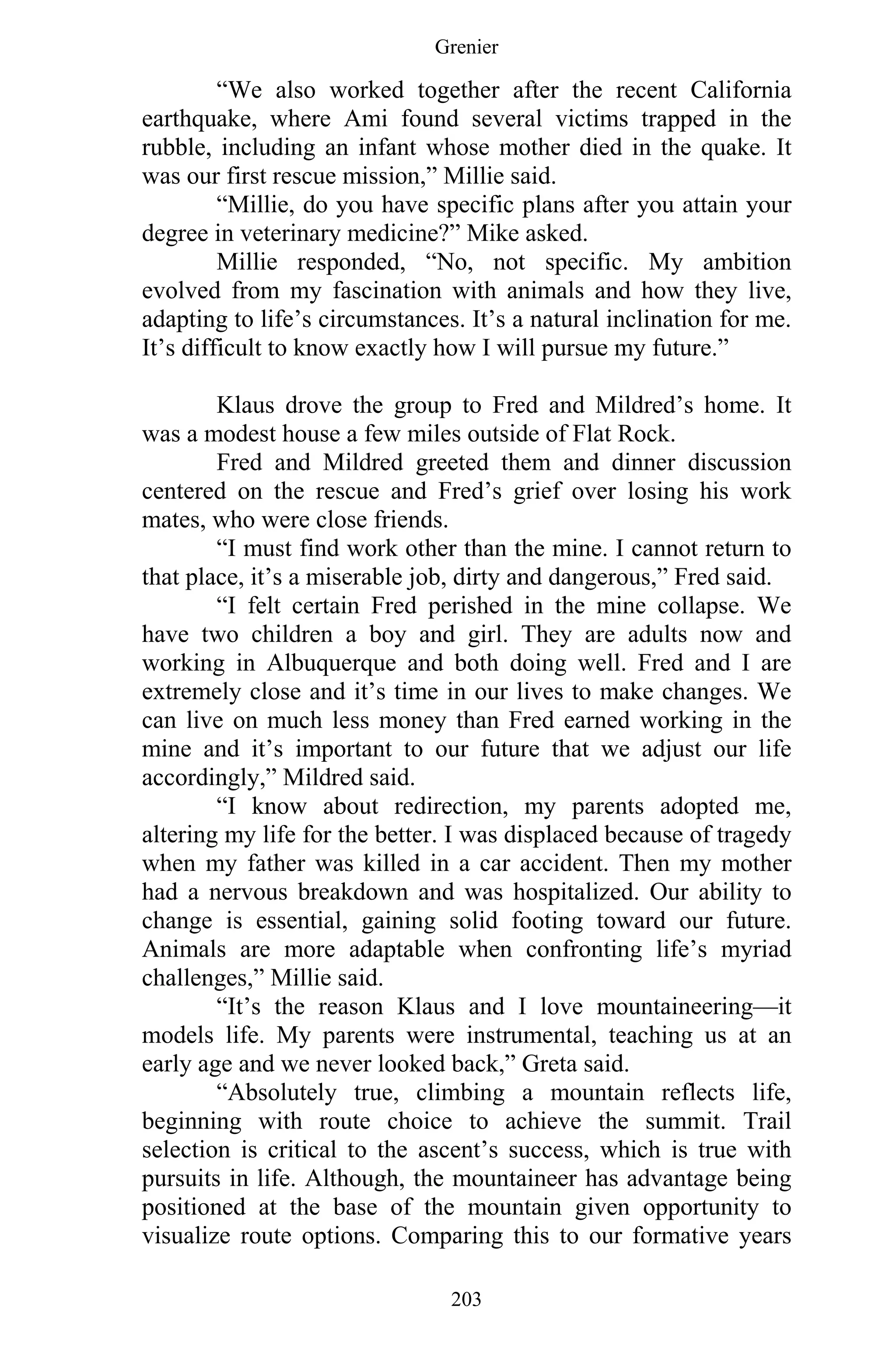 Grenier
203
“We also worked together after the recent California
earthquake, where Ami found several victims trapped in the
rubble, including an infant whose mother died in the quake. It
was our first rescue mission,” Millie said.
“Millie, do you have specific plans after you attain your
degree in veterinary medicine?” Mike asked.
Millie responded, “No, not specific. My ambition
evolved from my fascination with animals and how they live,
adapting to life’s circumstances. It’s a natural inclination for me.
It’s difficult to know exactly how I will pursue my future.”
Klaus drove the group to Fred and Mildred’s home. It
was a modest house a few miles outside of Flat Rock.
Fred and Mildred greeted them and dinner discussion
centered on the rescue and Fred’s grief over losing his work
mates, who were close friends.
“I must find work other than the mine. I cannot return to
that place, it’s a miserable job, dirty and dangerous,” Fred said.
“I felt certain Fred perished in the mine collapse. We
have two children a boy and girl. They are adults now and
working in Albuquerque and both doing well. Fred and I are
extremely close and it’s time in our lives to make changes. We
can live on much less money than Fred earned working in the
mine and it’s important to our future that we adjust our life
accordingly,” Mildred said.
“I know about redirection, my parents adopted me,
altering my life for the better. I was displaced because of tragedy
when my father was killed in a car accident. Then my mother
had a nervous breakdown and was hospitalized. Our ability to
change is essential, gaining solid footing toward our future.
Animals are more adaptable when confronting life’s myriad
challenges,” Millie said.
“It’s the reason Klaus and I love mountaineering—it
models life. My parents were instrumental, teaching us at an
early age and we never looked back,” Greta said.
“Absolutely true, climbing a mountain reflects life,
beginning with route choice to achieve the summit. Trail
selection is critical to the ascent’s success, which is true with
pursuits in life. Although, the mountaineer has advantage being
positioned at the base of the mountain given opportunity to
visualize route options. Comparing this to our formative years
 
