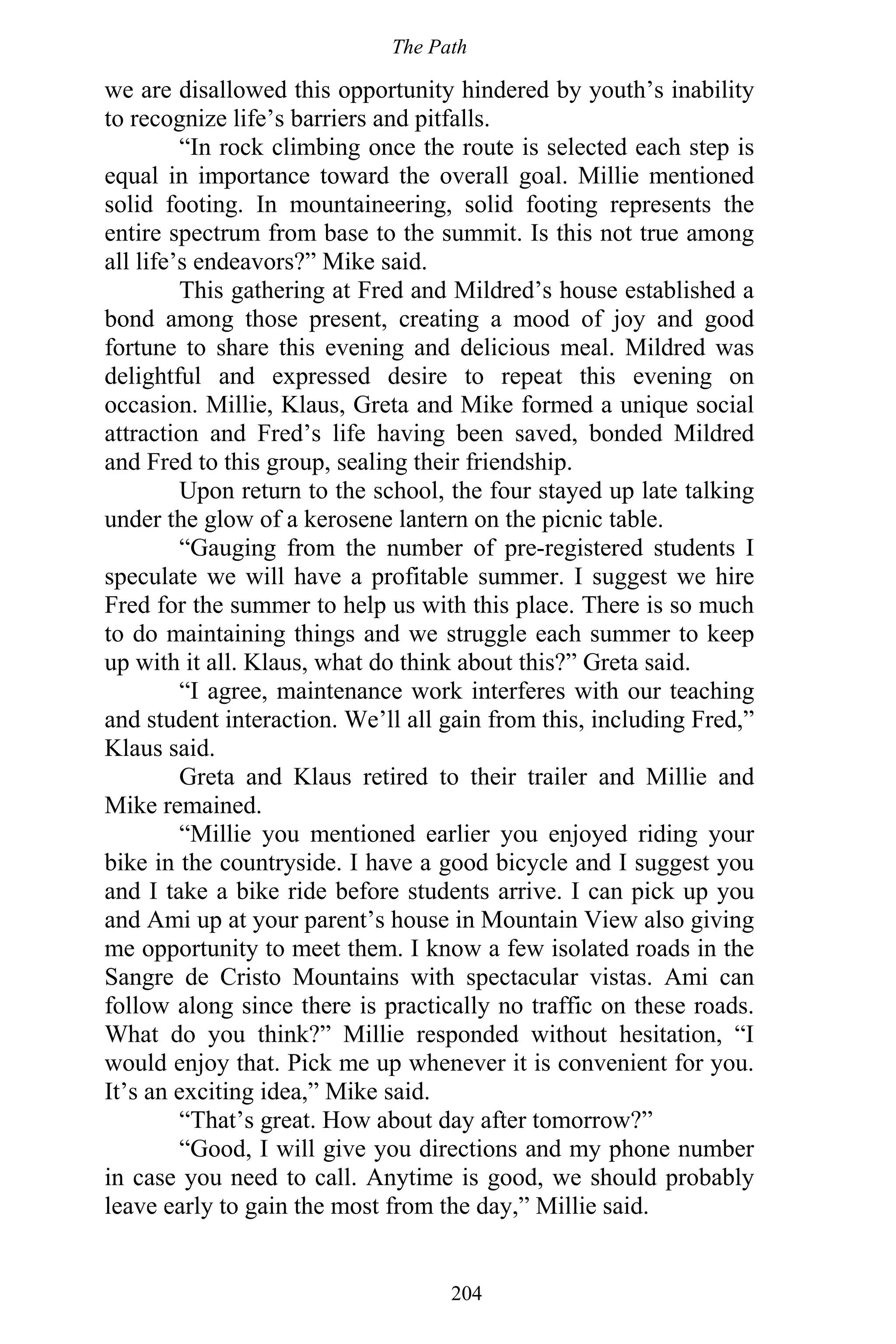 The Path
204
we are disallowed this opportunity hindered by youth’s inability
to recognize life’s barriers and pitfalls.
“In rock climbing once the route is selected each step is
equal in importance toward the overall goal. Millie mentioned
solid footing. In mountaineering, solid footing represents the
entire spectrum from base to the summit. Is this not true among
all life’s endeavors?” Mike said.
This gathering at Fred and Mildred’s house established a
bond among those present, creating a mood of joy and good
fortune to share this evening and delicious meal. Mildred was
delightful and expressed desire to repeat this evening on
occasion. Millie, Klaus, Greta and Mike formed a unique social
attraction and Fred’s life having been saved, bonded Mildred
and Fred to this group, sealing their friendship.
Upon return to the school, the four stayed up late talking
under the glow of a kerosene lantern on the picnic table.
“Gauging from the number of pre-registered students I
speculate we will have a profitable summer. I suggest we hire
Fred for the summer to help us with this place. There is so much
to do maintaining things and we struggle each summer to keep
up with it all. Klaus, what do think about this?” Greta said.
“I agree, maintenance work interferes with our teaching
and student interaction. We’ll all gain from this, including Fred,”
Klaus said.
Greta and Klaus retired to their trailer and Millie and
Mike remained.
“Millie you mentioned earlier you enjoyed riding your
bike in the countryside. I have a good bicycle and I suggest you
and I take a bike ride before students arrive. I can pick up you
and Ami up at your parent’s house in Mountain View also giving
me opportunity to meet them. I know a few isolated roads in the
Sangre de Cristo Mountains with spectacular vistas. Ami can
follow along since there is practically no traffic on these roads.
What do you think?” Millie responded without hesitation, “I
would enjoy that. Pick me up whenever it is convenient for you.
It’s an exciting idea,” Mike said.
“That’s great. How about day after tomorrow?”
“Good, I will give you directions and my phone number
in case you need to call. Anytime is good, we should probably
leave early to gain the most from the day,” Millie said.
 