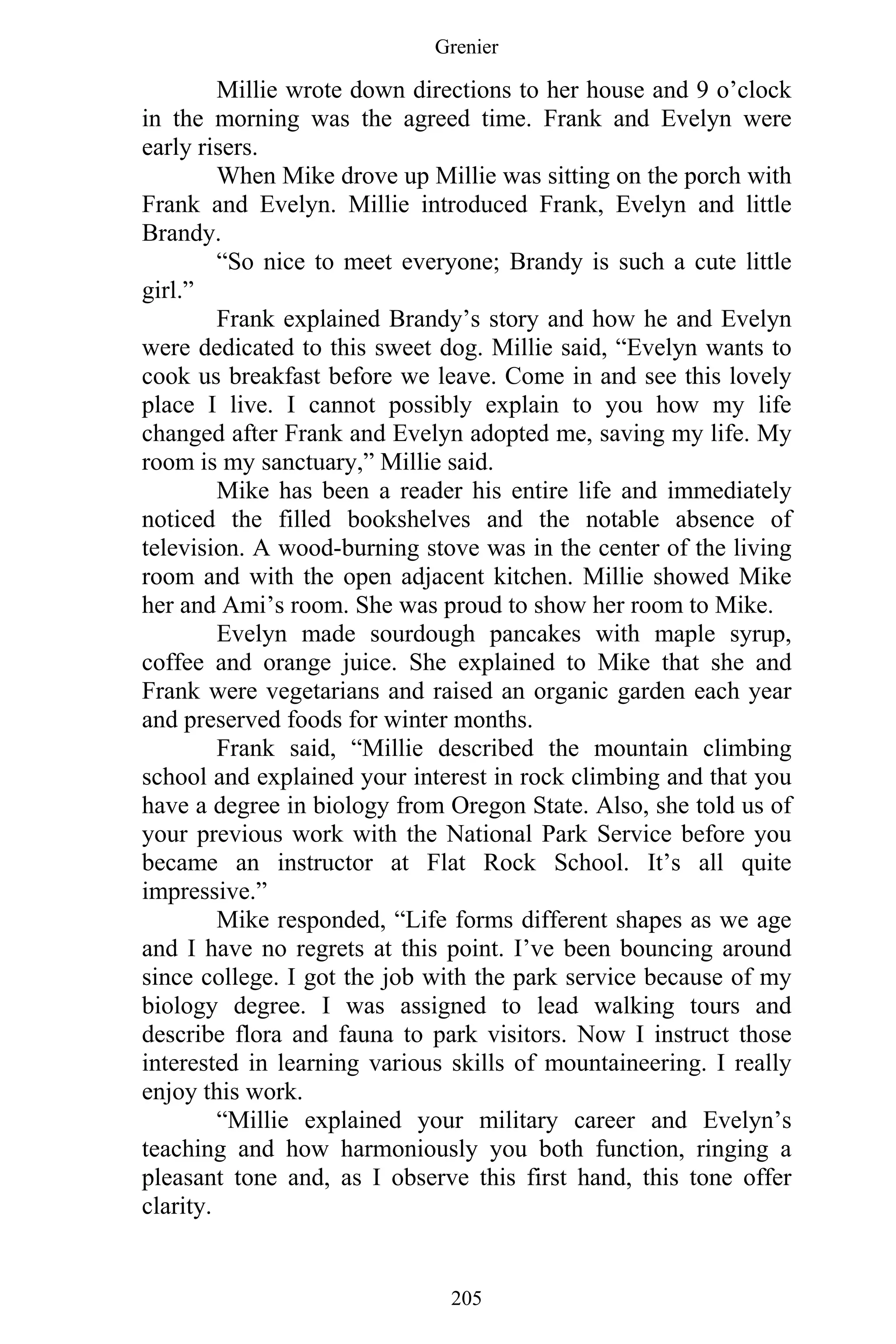 Grenier
205
Millie wrote down directions to her house and 9 o’clock
in the morning was the agreed time. Frank and Evelyn were
early risers.
When Mike drove up Millie was sitting on the porch with
Frank and Evelyn. Millie introduced Frank, Evelyn and little
Brandy.
“So nice to meet everyone; Brandy is such a cute little
girl.”
Frank explained Brandy’s story and how he and Evelyn
were dedicated to this sweet dog. Millie said, “Evelyn wants to
cook us breakfast before we leave. Come in and see this lovely
place I live. I cannot possibly explain to you how my life
changed after Frank and Evelyn adopted me, saving my life. My
room is my sanctuary,” Millie said.
Mike has been a reader his entire life and immediately
noticed the filled bookshelves and the notable absence of
television. A wood-burning stove was in the center of the living
room and with the open adjacent kitchen. Millie showed Mike
her and Ami’s room. She was proud to show her room to Mike.
Evelyn made sourdough pancakes with maple syrup,
coffee and orange juice. She explained to Mike that she and
Frank were vegetarians and raised an organic garden each year
and preserved foods for winter months.
Frank said, “Millie described the mountain climbing
school and explained your interest in rock climbing and that you
have a degree in biology from Oregon State. Also, she told us of
your previous work with the National Park Service before you
became an instructor at Flat Rock School. It’s all quite
impressive.”
Mike responded, “Life forms different shapes as we age
and I have no regrets at this point. I’ve been bouncing around
since college. I got the job with the park service because of my
biology degree. I was assigned to lead walking tours and
describe flora and fauna to park visitors. Now I instruct those
interested in learning various skills of mountaineering. I really
enjoy this work.
“Millie explained your military career and Evelyn’s
teaching and how harmoniously you both function, ringing a
pleasant tone and, as I observe this first hand, this tone offer
clarity.
 