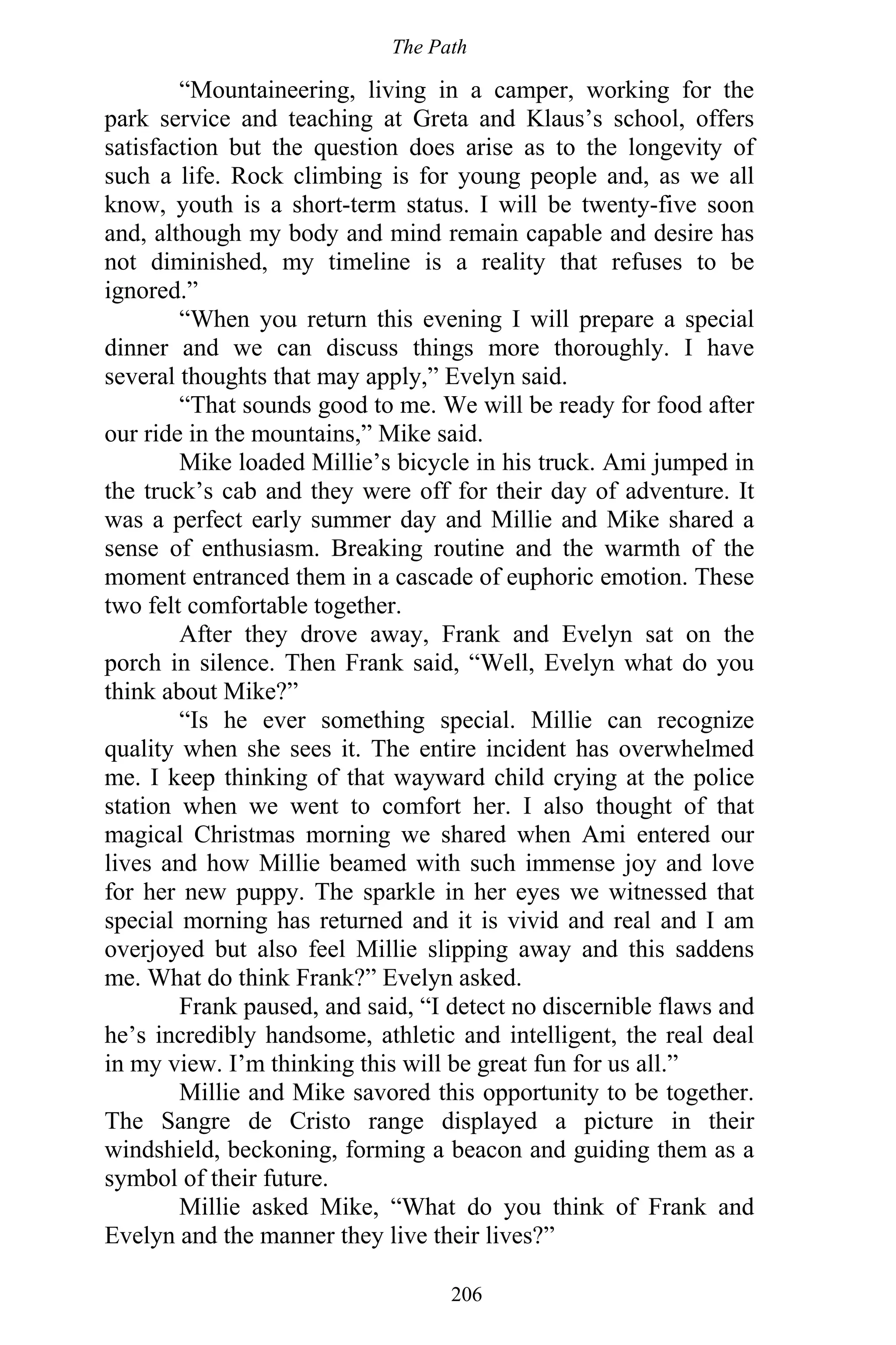 The Path
206
“Mountaineering, living in a camper, working for the
park service and teaching at Greta and Klaus’s school, offers
satisfaction but the question does arise as to the longevity of
such a life. Rock climbing is for young people and, as we all
know, youth is a short-term status. I will be twenty-five soon
and, although my body and mind remain capable and desire has
not diminished, my timeline is a reality that refuses to be
ignored.”
“When you return this evening I will prepare a special
dinner and we can discuss things more thoroughly. I have
several thoughts that may apply,” Evelyn said.
“That sounds good to me. We will be ready for food after
our ride in the mountains,” Mike said.
Mike loaded Millie’s bicycle in his truck. Ami jumped in
the truck’s cab and they were off for their day of adventure. It
was a perfect early summer day and Millie and Mike shared a
sense of enthusiasm. Breaking routine and the warmth of the
moment entranced them in a cascade of euphoric emotion. These
two felt comfortable together.
After they drove away, Frank and Evelyn sat on the
porch in silence. Then Frank said, “Well, Evelyn what do you
think about Mike?”
“Is he ever something special. Millie can recognize
quality when she sees it. The entire incident has overwhelmed
me. I keep thinking of that wayward child crying at the police
station when we went to comfort her. I also thought of that
magical Christmas morning we shared when Ami entered our
lives and how Millie beamed with such immense joy and love
for her new puppy. The sparkle in her eyes we witnessed that
special morning has returned and it is vivid and real and I am
overjoyed but also feel Millie slipping away and this saddens
me. What do think Frank?” Evelyn asked.
Frank paused, and said, “I detect no discernible flaws and
he’s incredibly handsome, athletic and intelligent, the real deal
in my view. I’m thinking this will be great fun for us all.”
Millie and Mike savored this opportunity to be together.
The Sangre de Cristo range displayed a picture in their
windshield, beckoning, forming a beacon and guiding them as a
symbol of their future.
Millie asked Mike, “What do you think of Frank and
Evelyn and the manner they live their lives?”
 