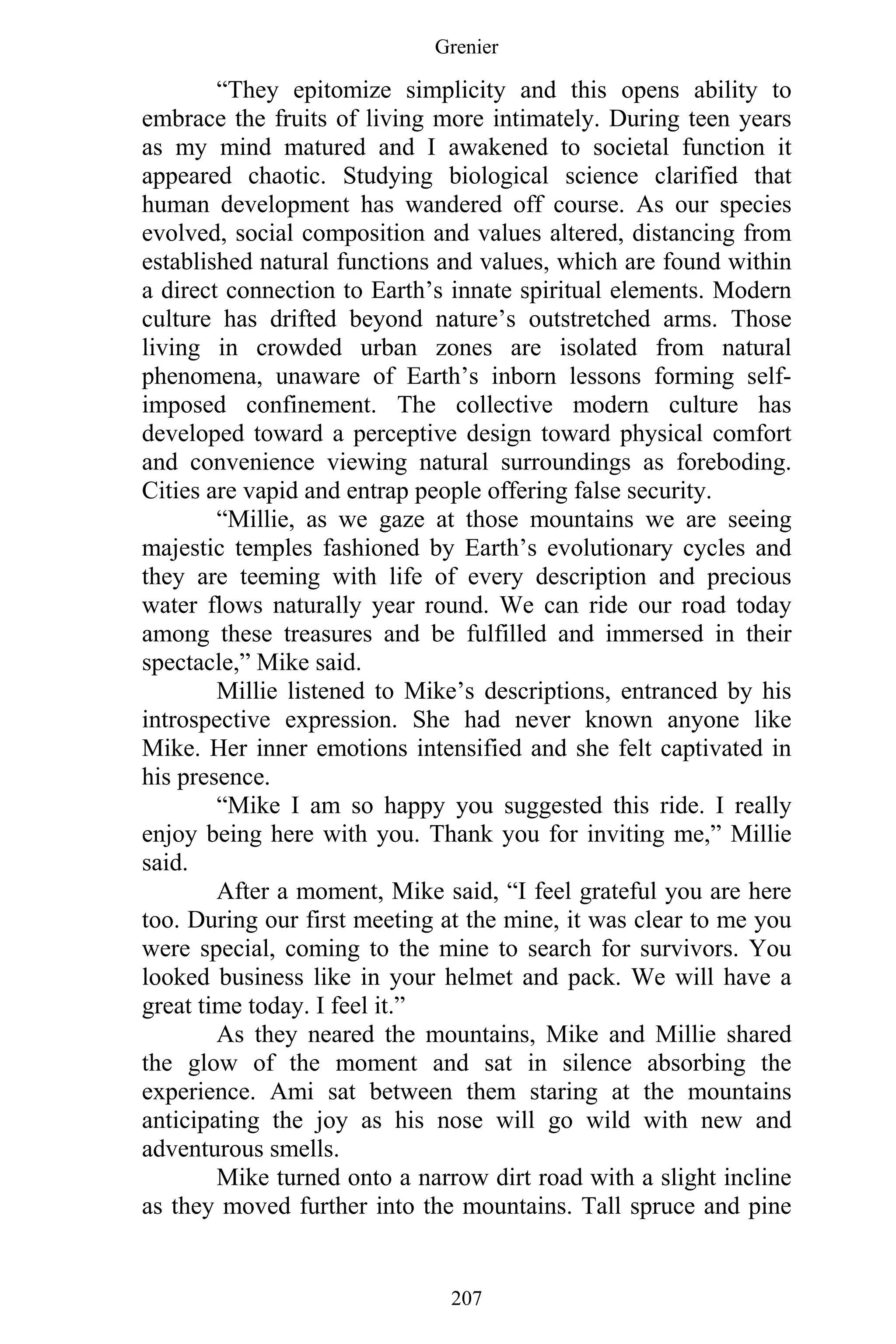 Grenier
207
“They epitomize simplicity and this opens ability to
embrace the fruits of living more intimately. During teen years
as my mind matured and I awakened to societal function it
appeared chaotic. Studying biological science clarified that
human development has wandered off course. As our species
evolved, social composition and values altered, distancing from
established natural functions and values, which are found within
a direct connection to Earth’s innate spiritual elements. Modern
culture has drifted beyond nature’s outstretched arms. Those
living in crowded urban zones are isolated from natural
phenomena, unaware of Earth’s inborn lessons forming self-
imposed confinement. The collective modern culture has
developed toward a perceptive design toward physical comfort
and convenience viewing natural surroundings as foreboding.
Cities are vapid and entrap people offering false security.
“Millie, as we gaze at those mountains we are seeing
majestic temples fashioned by Earth’s evolutionary cycles and
they are teeming with life of every description and precious
water flows naturally year round. We can ride our road today
among these treasures and be fulfilled and immersed in their
spectacle,” Mike said.
Millie listened to Mike’s descriptions, entranced by his
introspective expression. She had never known anyone like
Mike. Her inner emotions intensified and she felt captivated in
his presence.
“Mike I am so happy you suggested this ride. I really
enjoy being here with you. Thank you for inviting me,” Millie
said.
After a moment, Mike said, “I feel grateful you are here
too. During our first meeting at the mine, it was clear to me you
were special, coming to the mine to search for survivors. You
looked business like in your helmet and pack. We will have a
great time today. I feel it.”
As they neared the mountains, Mike and Millie shared
the glow of the moment and sat in silence absorbing the
experience. Ami sat between them staring at the mountains
anticipating the joy as his nose will go wild with new and
adventurous smells.
Mike turned onto a narrow dirt road with a slight incline
as they moved further into the mountains. Tall spruce and pine
 