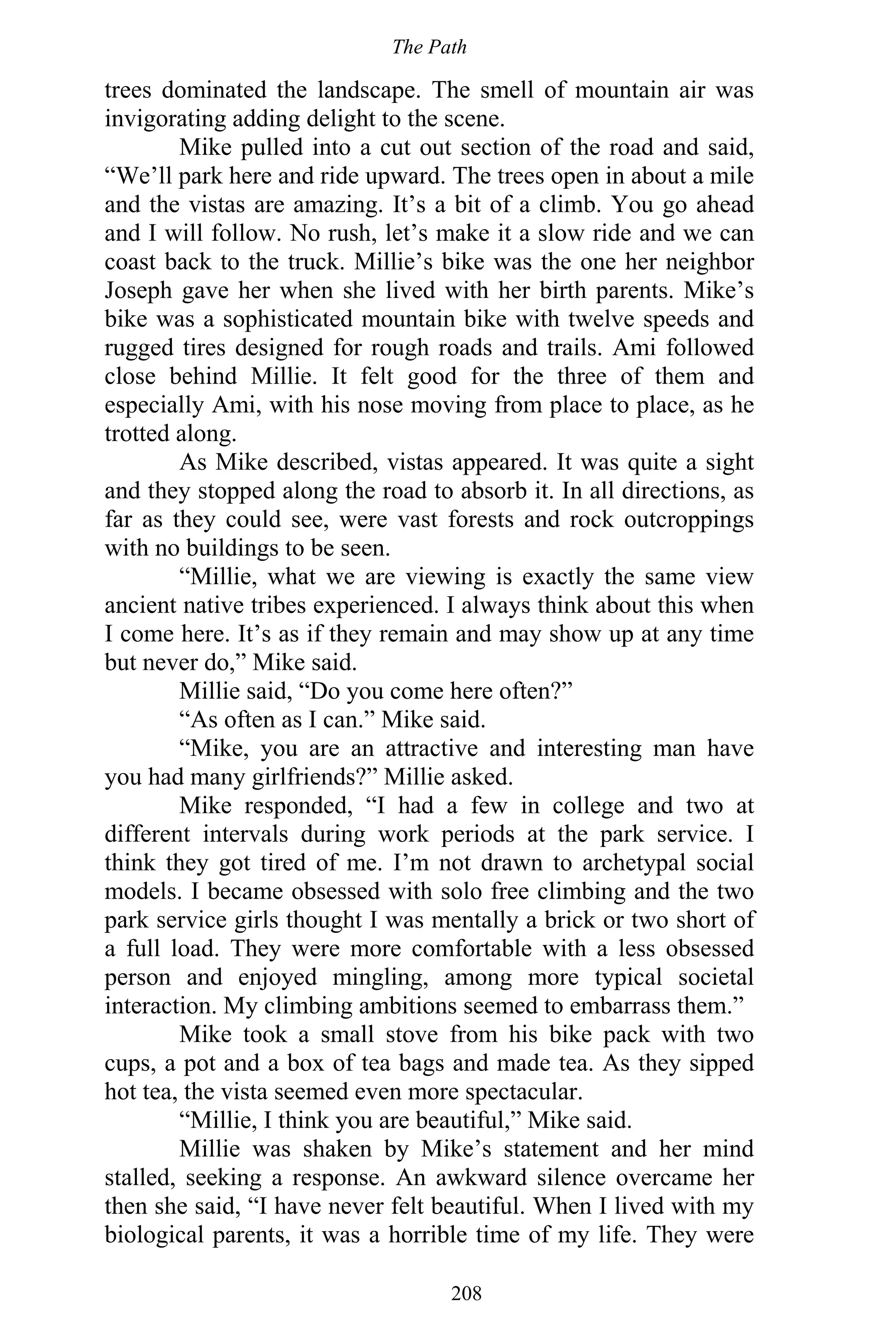The Path
208
trees dominated the landscape. The smell of mountain air was
invigorating adding delight to the scene.
Mike pulled into a cut out section of the road and said,
“We’ll park here and ride upward. The trees open in about a mile
and the vistas are amazing. It’s a bit of a climb. You go ahead
and I will follow. No rush, let’s make it a slow ride and we can
coast back to the truck. Millie’s bike was the one her neighbor
Joseph gave her when she lived with her birth parents. Mike’s
bike was a sophisticated mountain bike with twelve speeds and
rugged tires designed for rough roads and trails. Ami followed
close behind Millie. It felt good for the three of them and
especially Ami, with his nose moving from place to place, as he
trotted along.
As Mike described, vistas appeared. It was quite a sight
and they stopped along the road to absorb it. In all directions, as
far as they could see, were vast forests and rock outcroppings
with no buildings to be seen.
“Millie, what we are viewing is exactly the same view
ancient native tribes experienced. I always think about this when
I come here. It’s as if they remain and may show up at any time
but never do,” Mike said.
Millie said, “Do you come here often?”
“As often as I can.” Mike said.
“Mike, you are an attractive and interesting man have
you had many girlfriends?” Millie asked.
Mike responded, “I had a few in college and two at
different intervals during work periods at the park service. I
think they got tired of me. I’m not drawn to archetypal social
models. I became obsessed with solo free climbing and the two
park service girls thought I was mentally a brick or two short of
a full load. They were more comfortable with a less obsessed
person and enjoyed mingling, among more typical societal
interaction. My climbing ambitions seemed to embarrass them.”
Mike took a small stove from his bike pack with two
cups, a pot and a box of tea bags and made tea. As they sipped
hot tea, the vista seemed even more spectacular.
“Millie, I think you are beautiful,” Mike said.
Millie was shaken by Mike’s statement and her mind
stalled, seeking a response. An awkward silence overcame her
then she said, “I have never felt beautiful. When I lived with my
biological parents, it was a horrible time of my life. They were
 