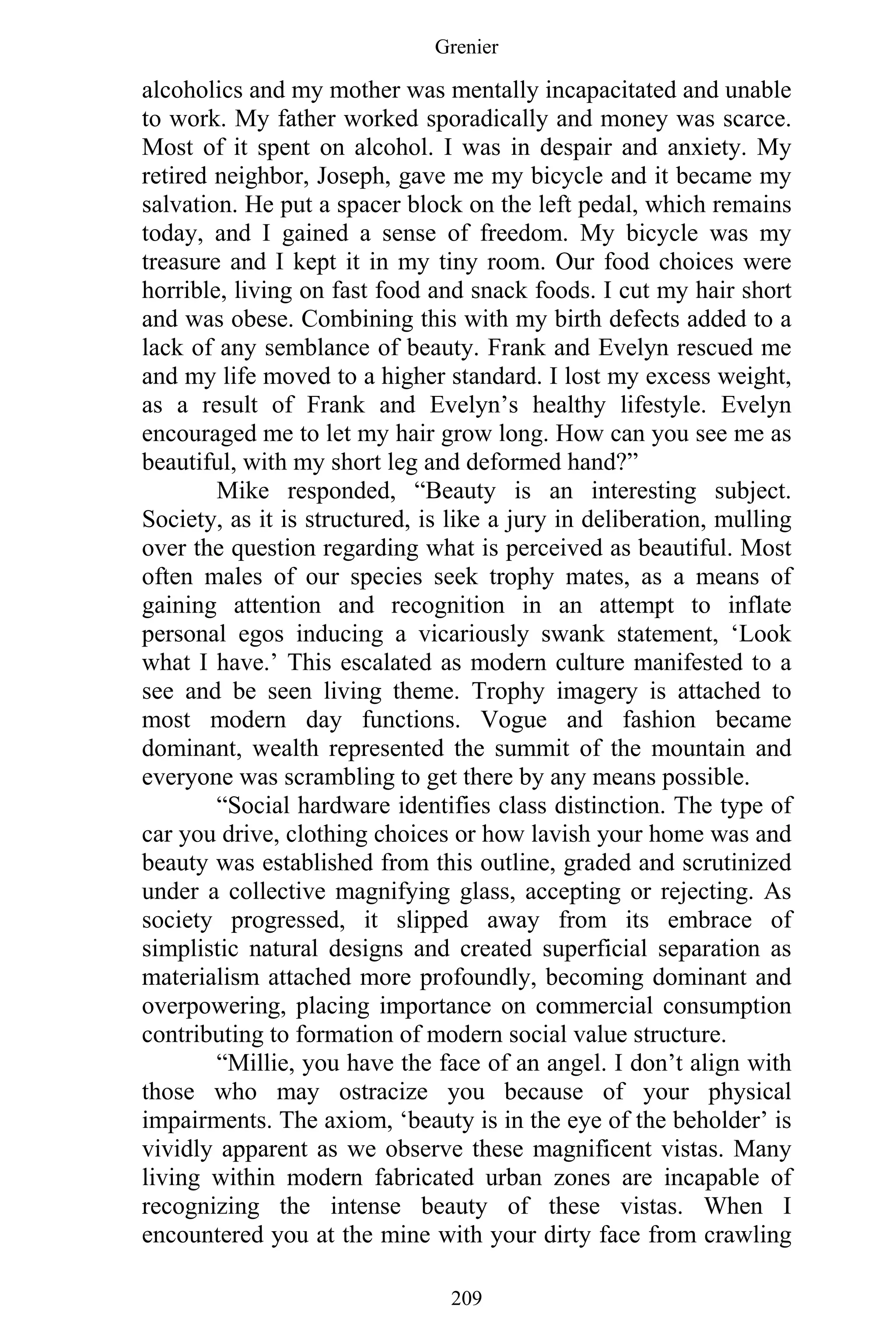 Grenier
209
alcoholics and my mother was mentally incapacitated and unable
to work. My father worked sporadically and money was scarce.
Most of it spent on alcohol. I was in despair and anxiety. My
retired neighbor, Joseph, gave me my bicycle and it became my
salvation. He put a spacer block on the left pedal, which remains
today, and I gained a sense of freedom. My bicycle was my
treasure and I kept it in my tiny room. Our food choices were
horrible, living on fast food and snack foods. I cut my hair short
and was obese. Combining this with my birth defects added to a
lack of any semblance of beauty. Frank and Evelyn rescued me
and my life moved to a higher standard. I lost my excess weight,
as a result of Frank and Evelyn’s healthy lifestyle. Evelyn
encouraged me to let my hair grow long. How can you see me as
beautiful, with my short leg and deformed hand?”
Mike responded, “Beauty is an interesting subject.
Society, as it is structured, is like a jury in deliberation, mulling
over the question regarding what is perceived as beautiful. Most
often males of our species seek trophy mates, as a means of
gaining attention and recognition in an attempt to inflate
personal egos inducing a vicariously swank statement, ‘Look
what I have.’ This escalated as modern culture manifested to a
see and be seen living theme. Trophy imagery is attached to
most modern day functions. Vogue and fashion became
dominant, wealth represented the summit of the mountain and
everyone was scrambling to get there by any means possible.
“Social hardware identifies class distinction. The type of
car you drive, clothing choices or how lavish your home was and
beauty was established from this outline, graded and scrutinized
under a collective magnifying glass, accepting or rejecting. As
society progressed, it slipped away from its embrace of
simplistic natural designs and created superficial separation as
materialism attached more profoundly, becoming dominant and
overpowering, placing importance on commercial consumption
contributing to formation of modern social value structure.
“Millie, you have the face of an angel. I don’t align with
those who may ostracize you because of your physical
impairments. The axiom, ‘beauty is in the eye of the beholder’ is
vividly apparent as we observe these magnificent vistas. Many
living within modern fabricated urban zones are incapable of
recognizing the intense beauty of these vistas. When I
encountered you at the mine with your dirty face from crawling
 