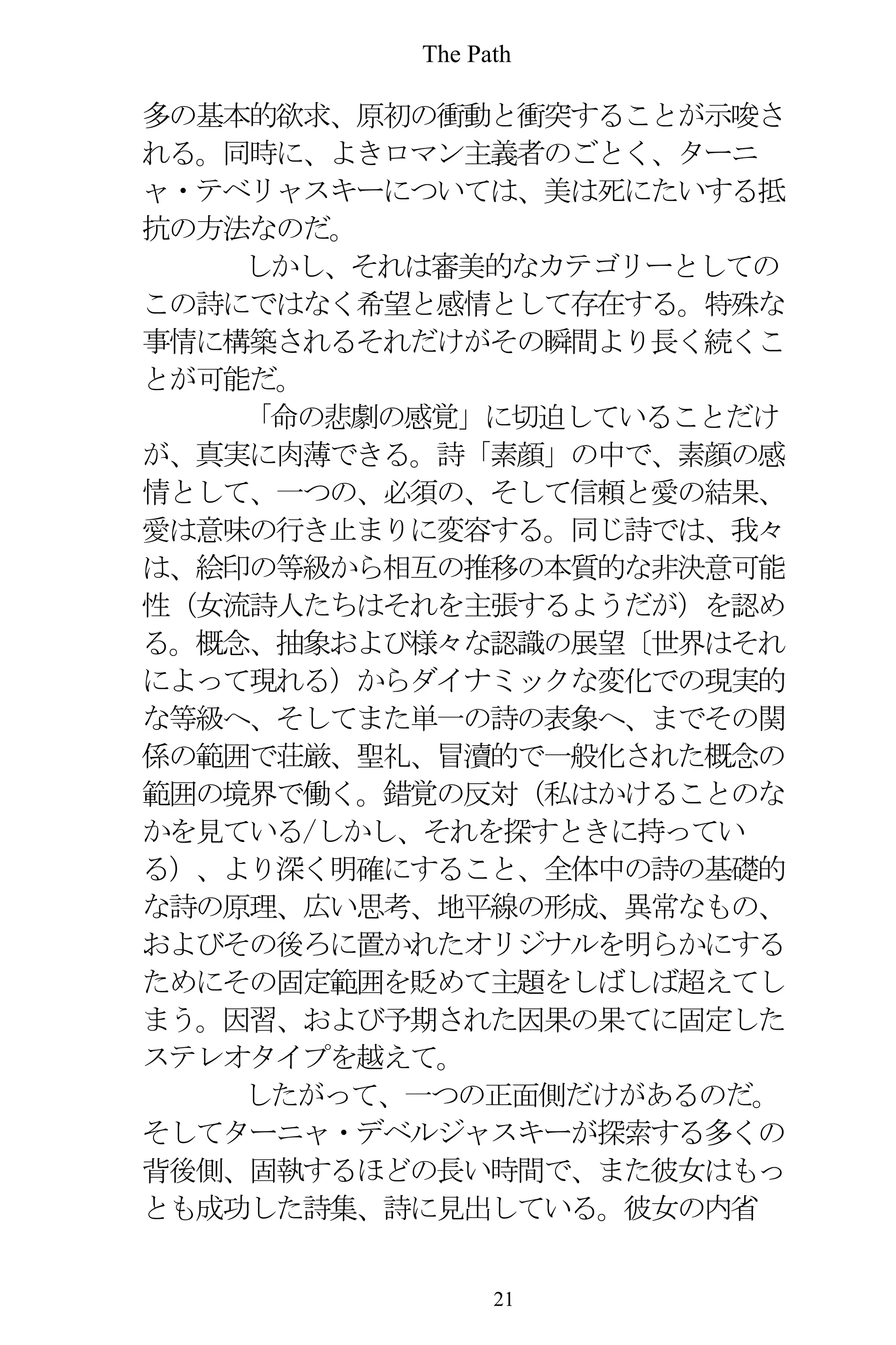 The Path
21
多の基本的欲求、原初の衝動と衝突することが示唆さ
れる。同時に、よきロマン主義者のごとく、ターニ
ャ・テベリャスキーについては、美は死にたいする抵
抗の方法なのだ。
しかし、それは審美的なカテゴリーとしての
この詩にではなく希望と感情として存在する。特殊な
事情に構築されるそれだけがその瞬間より長く続くこ
とが可能だ。
「命の悲劇の感覚」に切迫していることだけ
が、真実に肉薄できる。詩「素顔」の中で、素顔の感
情として、一つの、必須の、そして信頼と愛の結果、
愛は意味の行き止まりに変容する。同じ詩では、我々
は、絵印の等級から相互の推移の本質的な非決意可能
性（女流詩人たちはそれを主張するようだが）を認め
る。概念、抽象および様々な認識の展望〔世界はそれ
によって現れる）からダイナミックな変化での現実的
な等級へ、そしてまた単一の詩の表象へ、までその関
係の範囲で荘厳、聖礼、冒瀆的で一般化された概念の
範囲の境界で働く。錯覚の反対（私はかけることのな
かを見ている/しかし、それを探すときに持ってい
る）、より深く明確にすること、全体中の詩の基礎的
な詩の原理、広い思考、地平線の形成、異常なもの、
およびその後ろに置かれたオリジナルを明らかにする
ためにその固定範囲を貶めて主題をしばしば超えてし
まう。因習、および予期された因果の果てに固定した
ステレオタイプを越えて。
したがって、一つの正面側だけがあるのだ。
そしてターニャ・デベルジャスキーが探索する多くの
背後側、固執するほどの長い時間で、また彼女はもっ
とも成功した詩集、詩に見出している。彼女の内省
 