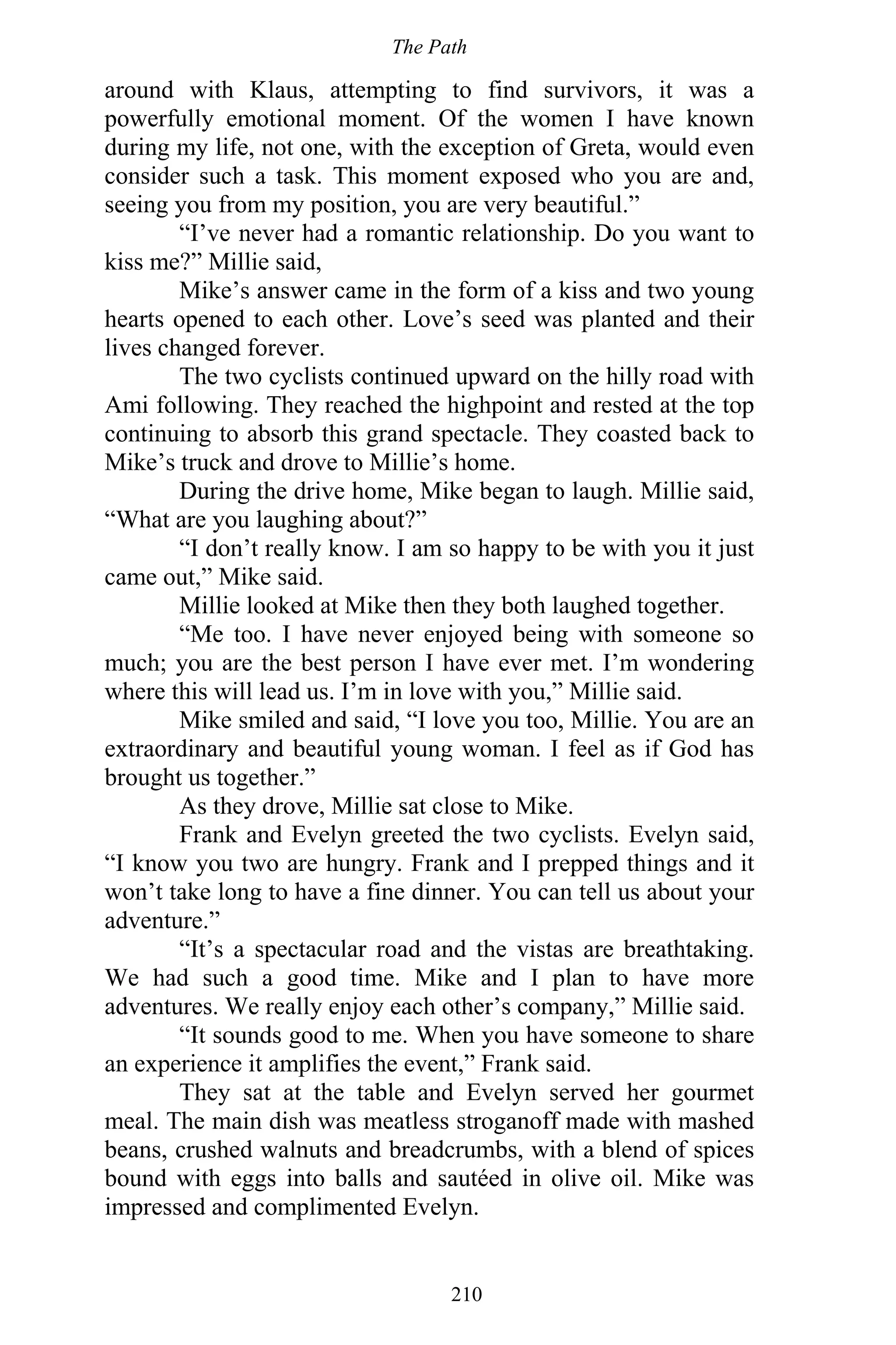 The Path
210
around with Klaus, attempting to find survivors, it was a
powerfully emotional moment. Of the women I have known
during my life, not one, with the exception of Greta, would even
consider such a task. This moment exposed who you are and,
seeing you from my position, you are very beautiful.”
“I’ve never had a romantic relationship. Do you want to
kiss me?” Millie said,
Mike’s answer came in the form of a kiss and two young
hearts opened to each other. Love’s seed was planted and their
lives changed forever.
The two cyclists continued upward on the hilly road with
Ami following. They reached the highpoint and rested at the top
continuing to absorb this grand spectacle. They coasted back to
Mike’s truck and drove to Millie’s home.
During the drive home, Mike began to laugh. Millie said,
“What are you laughing about?”
“I don’t really know. I am so happy to be with you it just
came out,” Mike said.
Millie looked at Mike then they both laughed together.
“Me too. I have never enjoyed being with someone so
much; you are the best person I have ever met. I’m wondering
where this will lead us. I’m in love with you,” Millie said.
Mike smiled and said, “I love you too, Millie. You are an
extraordinary and beautiful young woman. I feel as if God has
brought us together.”
As they drove, Millie sat close to Mike.
Frank and Evelyn greeted the two cyclists. Evelyn said,
“I know you two are hungry. Frank and I prepped things and it
won’t take long to have a fine dinner. You can tell us about your
adventure.”
“It’s a spectacular road and the vistas are breathtaking.
We had such a good time. Mike and I plan to have more
adventures. We really enjoy each other’s company,” Millie said.
“It sounds good to me. When you have someone to share
an experience it amplifies the event,” Frank said.
They sat at the table and Evelyn served her gourmet
meal. The main dish was meatless stroganoff made with mashed
beans, crushed walnuts and breadcrumbs, with a blend of spices
bound with eggs into balls and sautéed in olive oil. Mike was
impressed and complimented Evelyn.
 