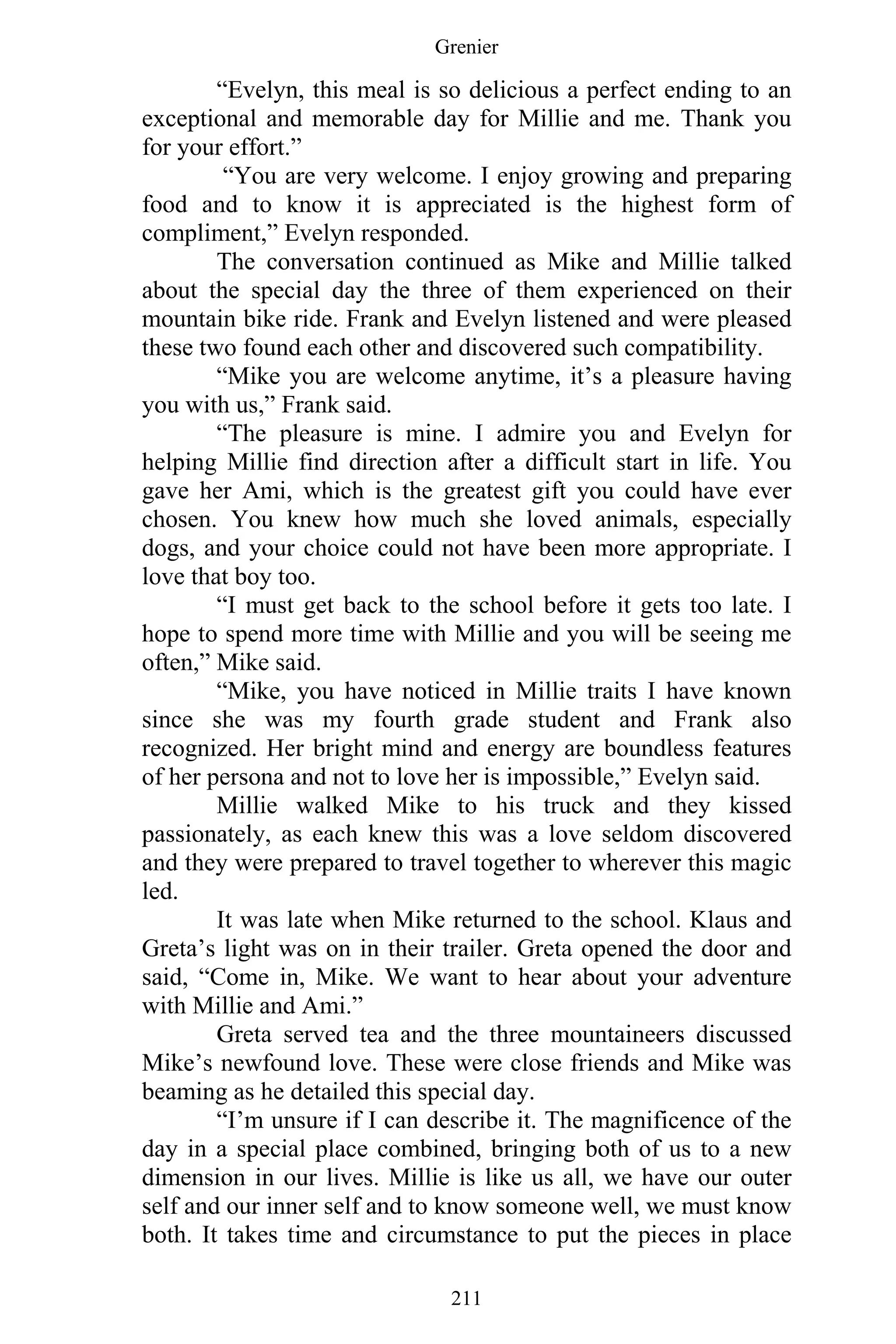 Grenier
211
“Evelyn, this meal is so delicious a perfect ending to an
exceptional and memorable day for Millie and me. Thank you
for your effort.”
“You are very welcome. I enjoy growing and preparing
food and to know it is appreciated is the highest form of
compliment,” Evelyn responded.
The conversation continued as Mike and Millie talked
about the special day the three of them experienced on their
mountain bike ride. Frank and Evelyn listened and were pleased
these two found each other and discovered such compatibility.
“Mike you are welcome anytime, it’s a pleasure having
you with us,” Frank said.
“The pleasure is mine. I admire you and Evelyn for
helping Millie find direction after a difficult start in life. You
gave her Ami, which is the greatest gift you could have ever
chosen. You knew how much she loved animals, especially
dogs, and your choice could not have been more appropriate. I
love that boy too.
“I must get back to the school before it gets too late. I
hope to spend more time with Millie and you will be seeing me
often,” Mike said.
“Mike, you have noticed in Millie traits I have known
since she was my fourth grade student and Frank also
recognized. Her bright mind and energy are boundless features
of her persona and not to love her is impossible,” Evelyn said.
Millie walked Mike to his truck and they kissed
passionately, as each knew this was a love seldom discovered
and they were prepared to travel together to wherever this magic
led.
It was late when Mike returned to the school. Klaus and
Greta’s light was on in their trailer. Greta opened the door and
said, “Come in, Mike. We want to hear about your adventure
with Millie and Ami.”
Greta served tea and the three mountaineers discussed
Mike’s newfound love. These were close friends and Mike was
beaming as he detailed this special day.
“I’m unsure if I can describe it. The magnificence of the
day in a special place combined, bringing both of us to a new
dimension in our lives. Millie is like us all, we have our outer
self and our inner self and to know someone well, we must know
both. It takes time and circumstance to put the pieces in place
 