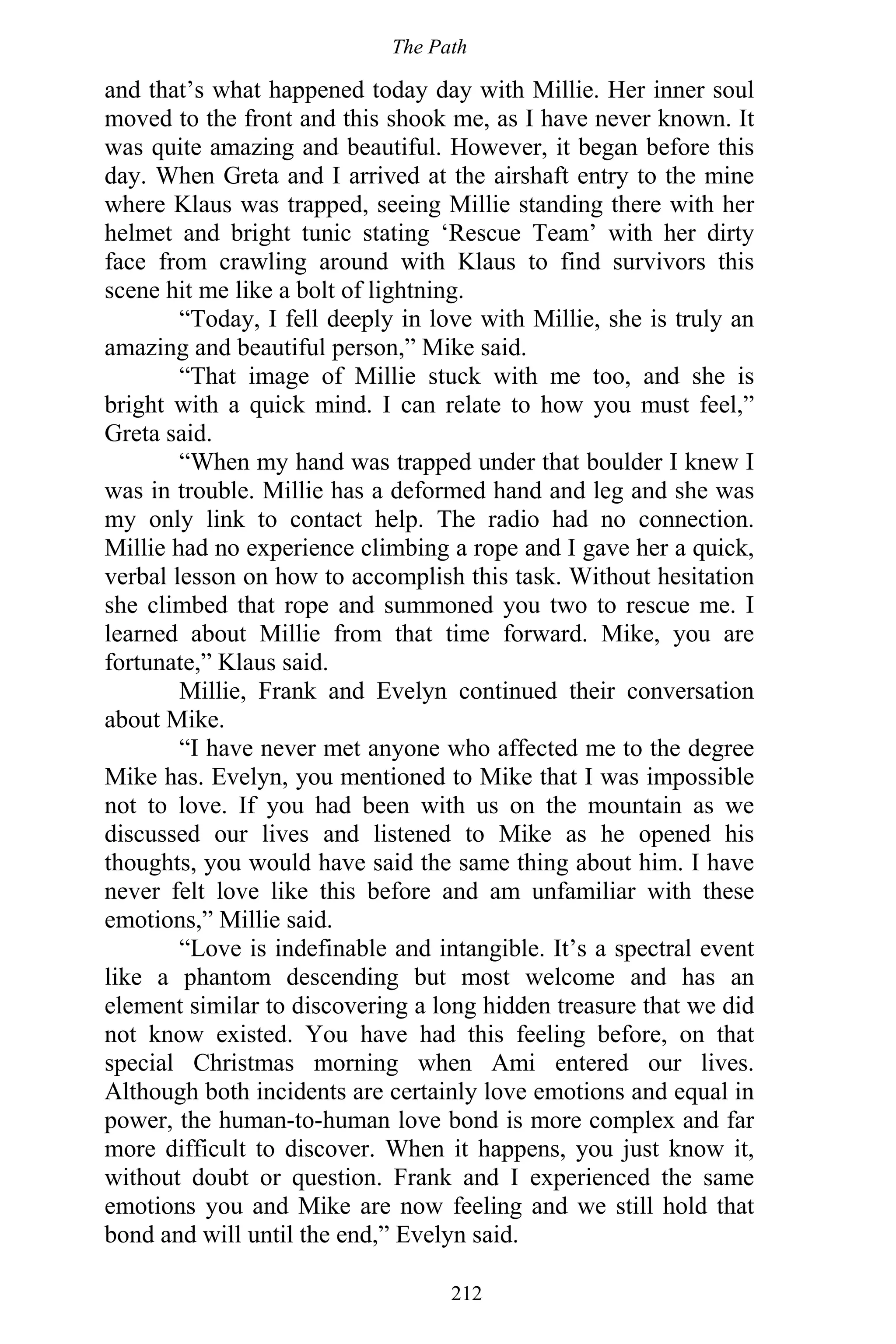 The Path
212
and that’s what happened today day with Millie. Her inner soul
moved to the front and this shook me, as I have never known. It
was quite amazing and beautiful. However, it began before this
day. When Greta and I arrived at the airshaft entry to the mine
where Klaus was trapped, seeing Millie standing there with her
helmet and bright tunic stating ‘Rescue Team’ with her dirty
face from crawling around with Klaus to find survivors this
scene hit me like a bolt of lightning.
“Today, I fell deeply in love with Millie, she is truly an
amazing and beautiful person,” Mike said.
“That image of Millie stuck with me too, and she is
bright with a quick mind. I can relate to how you must feel,”
Greta said.
“When my hand was trapped under that boulder I knew I
was in trouble. Millie has a deformed hand and leg and she was
my only link to contact help. The radio had no connection.
Millie had no experience climbing a rope and I gave her a quick,
verbal lesson on how to accomplish this task. Without hesitation
she climbed that rope and summoned you two to rescue me. I
learned about Millie from that time forward. Mike, you are
fortunate,” Klaus said.
Millie, Frank and Evelyn continued their conversation
about Mike.
“I have never met anyone who affected me to the degree
Mike has. Evelyn, you mentioned to Mike that I was impossible
not to love. If you had been with us on the mountain as we
discussed our lives and listened to Mike as he opened his
thoughts, you would have said the same thing about him. I have
never felt love like this before and am unfamiliar with these
emotions,” Millie said.
“Love is indefinable and intangible. It’s a spectral event
like a phantom descending but most welcome and has an
element similar to discovering a long hidden treasure that we did
not know existed. You have had this feeling before, on that
special Christmas morning when Ami entered our lives.
Although both incidents are certainly love emotions and equal in
power, the human-to-human love bond is more complex and far
more difficult to discover. When it happens, you just know it,
without doubt or question. Frank and I experienced the same
emotions you and Mike are now feeling and we still hold that
bond and will until the end,” Evelyn said.
 