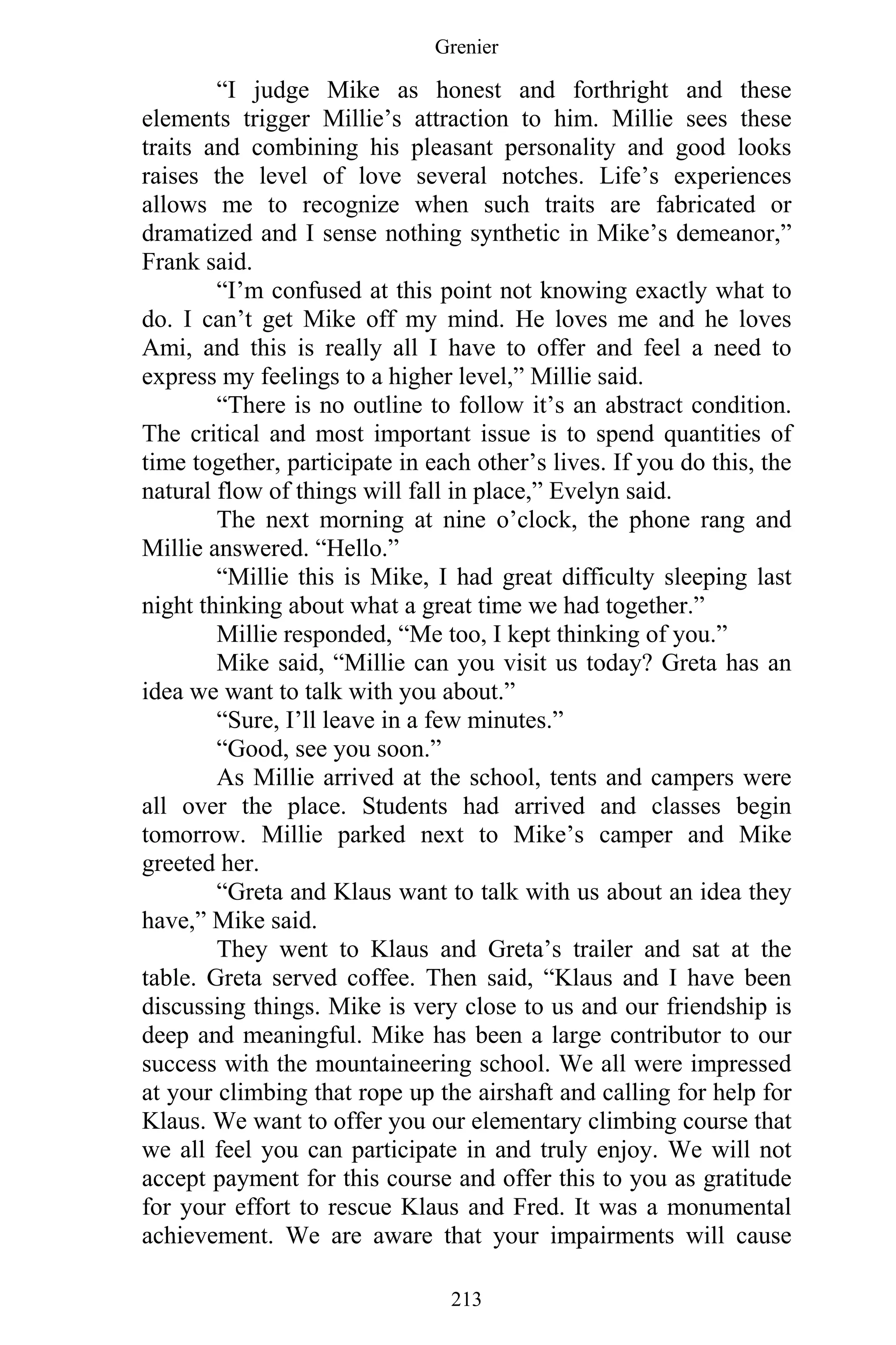 Grenier
213
“I judge Mike as honest and forthright and these
elements trigger Millie’s attraction to him. Millie sees these
traits and combining his pleasant personality and good looks
raises the level of love several notches. Life’s experiences
allows me to recognize when such traits are fabricated or
dramatized and I sense nothing synthetic in Mike’s demeanor,”
Frank said.
“I’m confused at this point not knowing exactly what to
do. I can’t get Mike off my mind. He loves me and he loves
Ami, and this is really all I have to offer and feel a need to
express my feelings to a higher level,” Millie said.
“There is no outline to follow it’s an abstract condition.
The critical and most important issue is to spend quantities of
time together, participate in each other’s lives. If you do this, the
natural flow of things will fall in place,” Evelyn said.
The next morning at nine o’clock, the phone rang and
Millie answered. “Hello.”
“Millie this is Mike, I had great difficulty sleeping last
night thinking about what a great time we had together.”
Millie responded, “Me too, I kept thinking of you.”
Mike said, “Millie can you visit us today? Greta has an
idea we want to talk with you about.”
“Sure, I’ll leave in a few minutes.”
“Good, see you soon.”
As Millie arrived at the school, tents and campers were
all over the place. Students had arrived and classes begin
tomorrow. Millie parked next to Mike’s camper and Mike
greeted her.
“Greta and Klaus want to talk with us about an idea they
have,” Mike said.
They went to Klaus and Greta’s trailer and sat at the
table. Greta served coffee. Then said, “Klaus and I have been
discussing things. Mike is very close to us and our friendship is
deep and meaningful. Mike has been a large contributor to our
success with the mountaineering school. We all were impressed
at your climbing that rope up the airshaft and calling for help for
Klaus. We want to offer you our elementary climbing course that
we all feel you can participate in and truly enjoy. We will not
accept payment for this course and offer this to you as gratitude
for your effort to rescue Klaus and Fred. It was a monumental
achievement. We are aware that your impairments will cause
 