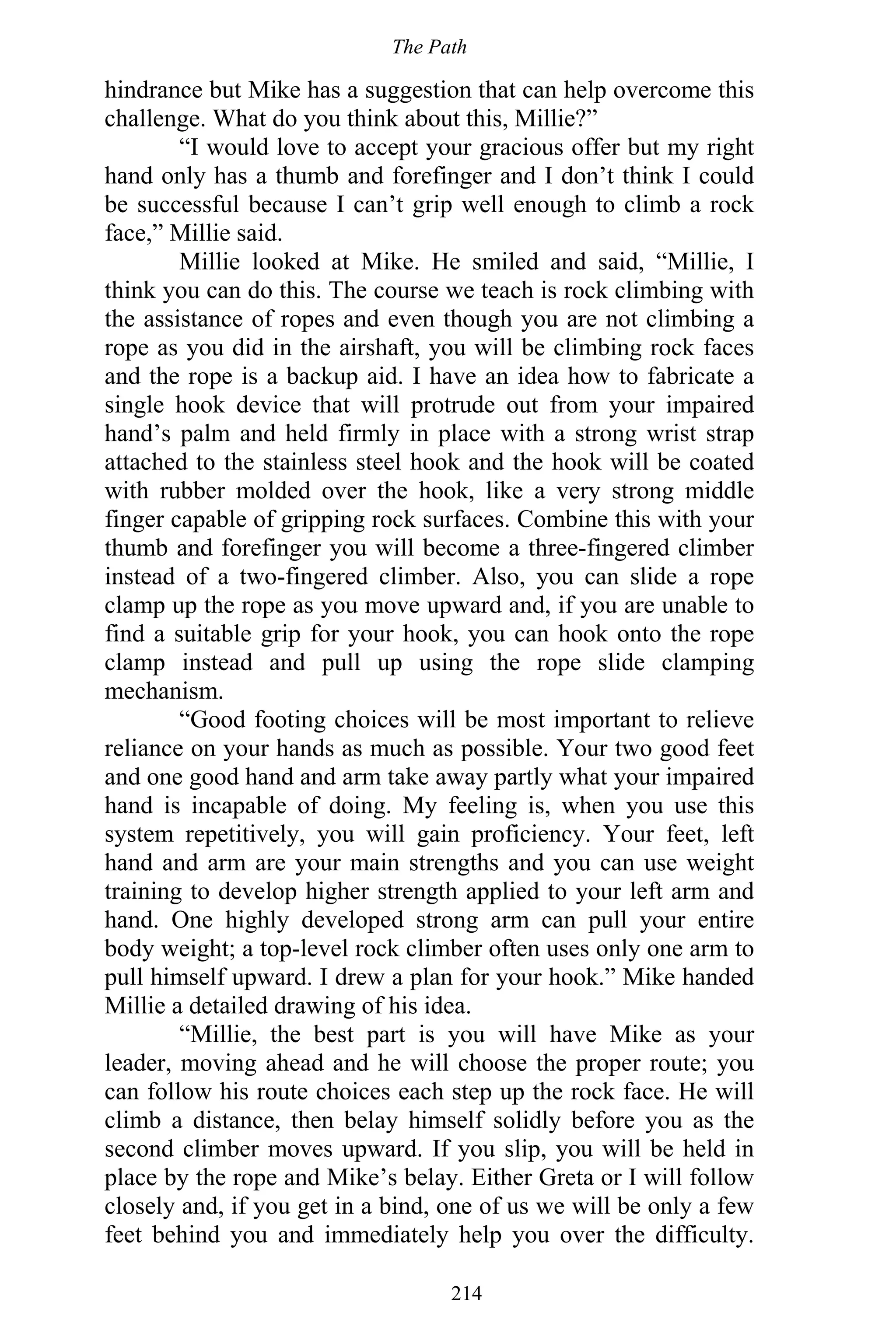 The Path
214
hindrance but Mike has a suggestion that can help overcome this
challenge. What do you think about this, Millie?”
“I would love to accept your gracious offer but my right
hand only has a thumb and forefinger and I don’t think I could
be successful because I can’t grip well enough to climb a rock
face,” Millie said.
Millie looked at Mike. He smiled and said, “Millie, I
think you can do this. The course we teach is rock climbing with
the assistance of ropes and even though you are not climbing a
rope as you did in the airshaft, you will be climbing rock faces
and the rope is a backup aid. I have an idea how to fabricate a
single hook device that will protrude out from your impaired
hand’s palm and held firmly in place with a strong wrist strap
attached to the stainless steel hook and the hook will be coated
with rubber molded over the hook, like a very strong middle
finger capable of gripping rock surfaces. Combine this with your
thumb and forefinger you will become a three-fingered climber
instead of a two-fingered climber. Also, you can slide a rope
clamp up the rope as you move upward and, if you are unable to
find a suitable grip for your hook, you can hook onto the rope
clamp instead and pull up using the rope slide clamping
mechanism.
“Good footing choices will be most important to relieve
reliance on your hands as much as possible. Your two good feet
and one good hand and arm take away partly what your impaired
hand is incapable of doing. My feeling is, when you use this
system repetitively, you will gain proficiency. Your feet, left
hand and arm are your main strengths and you can use weight
training to develop higher strength applied to your left arm and
hand. One highly developed strong arm can pull your entire
body weight; a top-level rock climber often uses only one arm to
pull himself upward. I drew a plan for your hook.” Mike handed
Millie a detailed drawing of his idea.
“Millie, the best part is you will have Mike as your
leader, moving ahead and he will choose the proper route; you
can follow his route choices each step up the rock face. He will
climb a distance, then belay himself solidly before you as the
second climber moves upward. If you slip, you will be held in
place by the rope and Mike’s belay. Either Greta or I will follow
closely and, if you get in a bind, one of us we will be only a few
feet behind you and immediately help you over the difficulty.
 