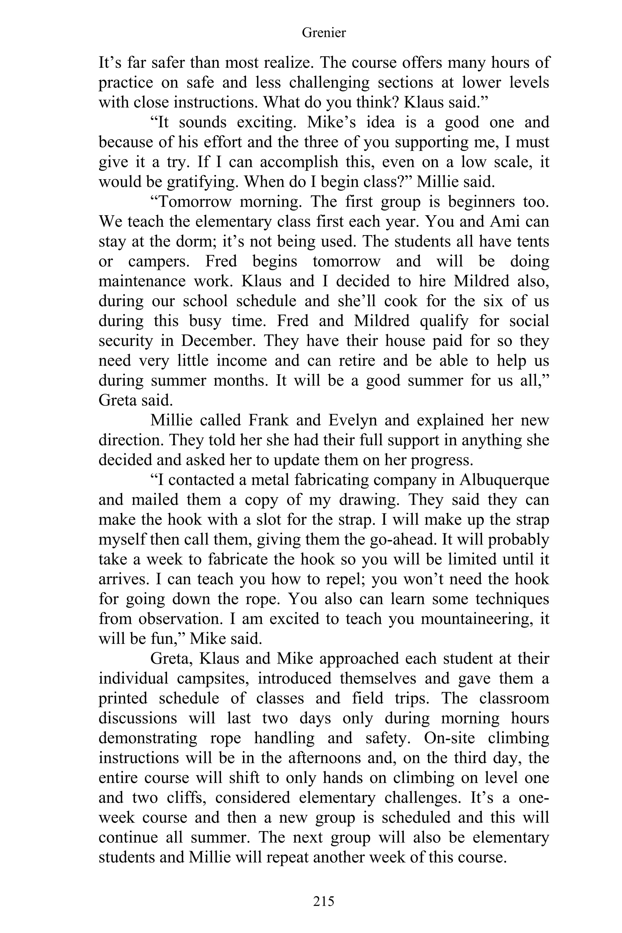 Grenier
215
It’s far safer than most realize. The course offers many hours of
practice on safe and less challenging sections at lower levels
with close instructions. What do you think? Klaus said.”
“It sounds exciting. Mike’s idea is a good one and
because of his effort and the three of you supporting me, I must
give it a try. If I can accomplish this, even on a low scale, it
would be gratifying. When do I begin class?” Millie said.
“Tomorrow morning. The first group is beginners too.
We teach the elementary class first each year. You and Ami can
stay at the dorm; it’s not being used. The students all have tents
or campers. Fred begins tomorrow and will be doing
maintenance work. Klaus and I decided to hire Mildred also,
during our school schedule and she’ll cook for the six of us
during this busy time. Fred and Mildred qualify for social
security in December. They have their house paid for so they
need very little income and can retire and be able to help us
during summer months. It will be a good summer for us all,”
Greta said.
Millie called Frank and Evelyn and explained her new
direction. They told her she had their full support in anything she
decided and asked her to update them on her progress.
“I contacted a metal fabricating company in Albuquerque
and mailed them a copy of my drawing. They said they can
make the hook with a slot for the strap. I will make up the strap
myself then call them, giving them the go-ahead. It will probably
take a week to fabricate the hook so you will be limited until it
arrives. I can teach you how to repel; you won’t need the hook
for going down the rope. You also can learn some techniques
from observation. I am excited to teach you mountaineering, it
will be fun,” Mike said.
Greta, Klaus and Mike approached each student at their
individual campsites, introduced themselves and gave them a
printed schedule of classes and field trips. The classroom
discussions will last two days only during morning hours
demonstrating rope handling and safety. On-site climbing
instructions will be in the afternoons and, on the third day, the
entire course will shift to only hands on climbing on level one
and two cliffs, considered elementary challenges. It’s a one-
week course and then a new group is scheduled and this will
continue all summer. The next group will also be elementary
students and Millie will repeat another week of this course.
 
