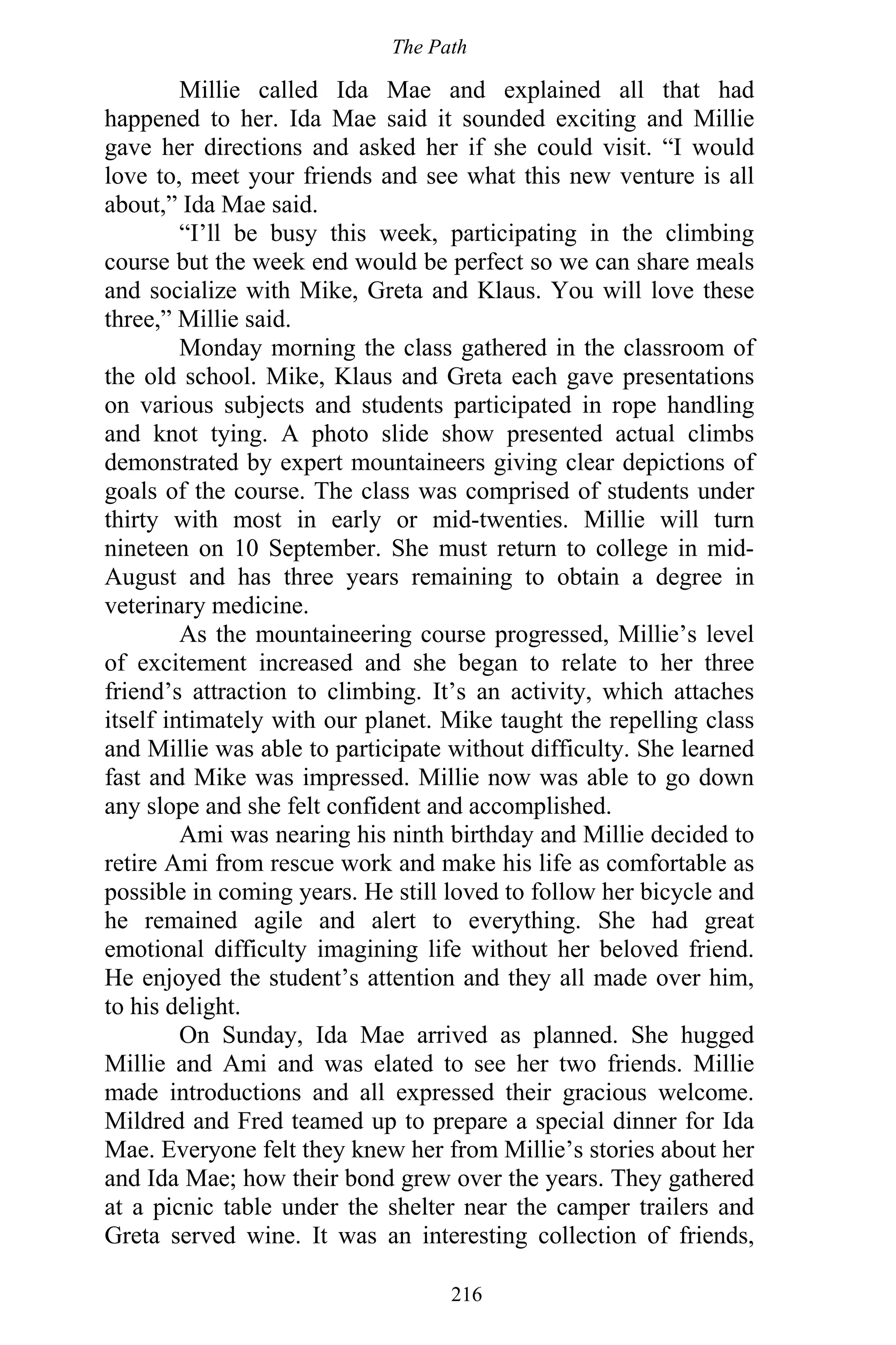 The Path
216
Millie called Ida Mae and explained all that had
happened to her. Ida Mae said it sounded exciting and Millie
gave her directions and asked her if she could visit. “I would
love to, meet your friends and see what this new venture is all
about,” Ida Mae said.
“I’ll be busy this week, participating in the climbing
course but the week end would be perfect so we can share meals
and socialize with Mike, Greta and Klaus. You will love these
three,” Millie said.
Monday morning the class gathered in the classroom of
the old school. Mike, Klaus and Greta each gave presentations
on various subjects and students participated in rope handling
and knot tying. A photo slide show presented actual climbs
demonstrated by expert mountaineers giving clear depictions of
goals of the course. The class was comprised of students under
thirty with most in early or mid-twenties. Millie will turn
nineteen on 10 September. She must return to college in mid-
August and has three years remaining to obtain a degree in
veterinary medicine.
As the mountaineering course progressed, Millie’s level
of excitement increased and she began to relate to her three
friend’s attraction to climbing. It’s an activity, which attaches
itself intimately with our planet. Mike taught the repelling class
and Millie was able to participate without difficulty. She learned
fast and Mike was impressed. Millie now was able to go down
any slope and she felt confident and accomplished.
Ami was nearing his ninth birthday and Millie decided to
retire Ami from rescue work and make his life as comfortable as
possible in coming years. He still loved to follow her bicycle and
he remained agile and alert to everything. She had great
emotional difficulty imagining life without her beloved friend.
He enjoyed the student’s attention and they all made over him,
to his delight.
On Sunday, Ida Mae arrived as planned. She hugged
Millie and Ami and was elated to see her two friends. Millie
made introductions and all expressed their gracious welcome.
Mildred and Fred teamed up to prepare a special dinner for Ida
Mae. Everyone felt they knew her from Millie’s stories about her
and Ida Mae; how their bond grew over the years. They gathered
at a picnic table under the shelter near the camper trailers and
Greta served wine. It was an interesting collection of friends,
 