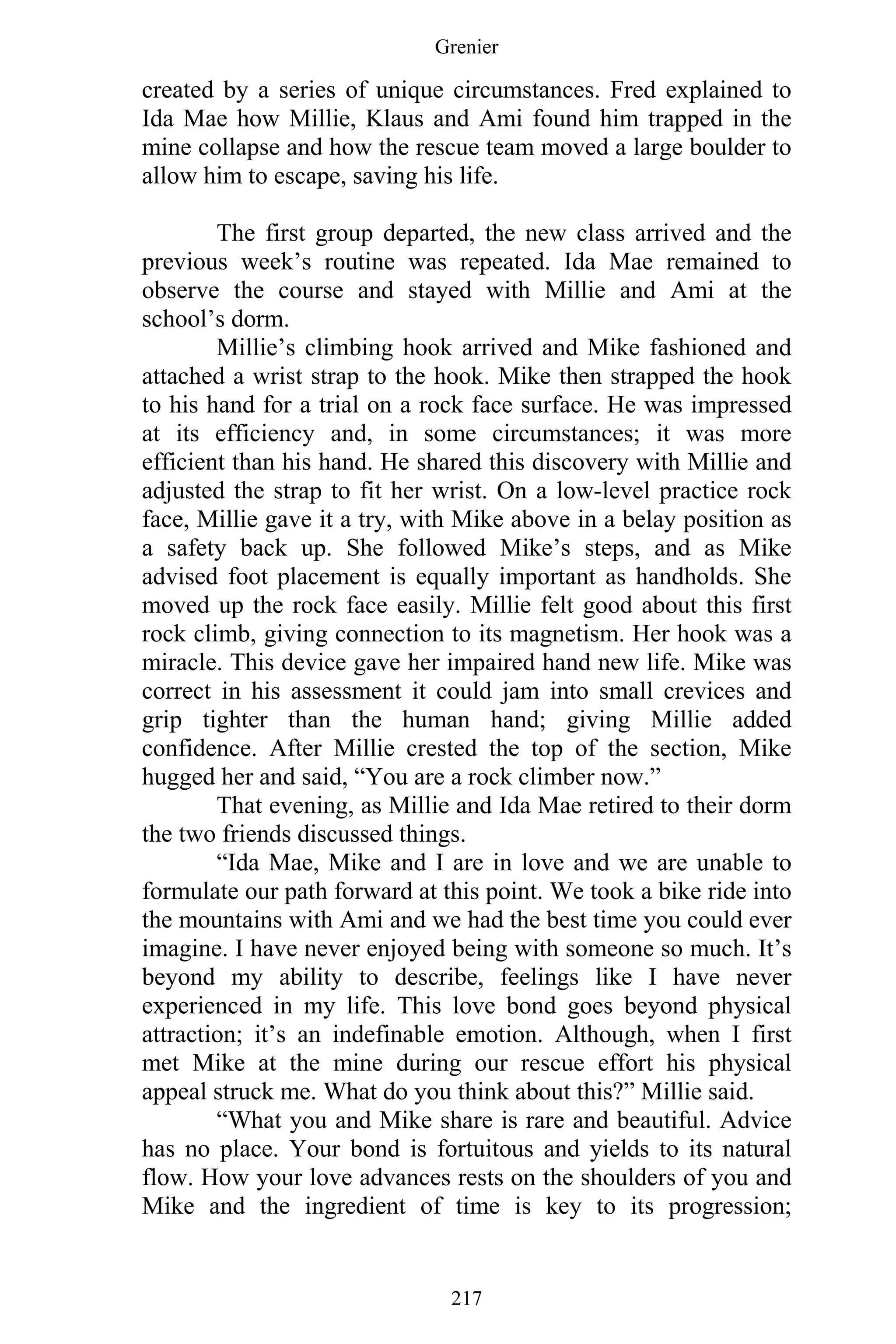 Grenier
217
created by a series of unique circumstances. Fred explained to
Ida Mae how Millie, Klaus and Ami found him trapped in the
mine collapse and how the rescue team moved a large boulder to
allow him to escape, saving his life.
The first group departed, the new class arrived and the
previous week’s routine was repeated. Ida Mae remained to
observe the course and stayed with Millie and Ami at the
school’s dorm.
Millie’s climbing hook arrived and Mike fashioned and
attached a wrist strap to the hook. Mike then strapped the hook
to his hand for a trial on a rock face surface. He was impressed
at its efficiency and, in some circumstances; it was more
efficient than his hand. He shared this discovery with Millie and
adjusted the strap to fit her wrist. On a low-level practice rock
face, Millie gave it a try, with Mike above in a belay position as
a safety back up. She followed Mike’s steps, and as Mike
advised foot placement is equally important as handholds. She
moved up the rock face easily. Millie felt good about this first
rock climb, giving connection to its magnetism. Her hook was a
miracle. This device gave her impaired hand new life. Mike was
correct in his assessment it could jam into small crevices and
grip tighter than the human hand; giving Millie added
confidence. After Millie crested the top of the section, Mike
hugged her and said, “You are a rock climber now.”
That evening, as Millie and Ida Mae retired to their dorm
the two friends discussed things.
“Ida Mae, Mike and I are in love and we are unable to
formulate our path forward at this point. We took a bike ride into
the mountains with Ami and we had the best time you could ever
imagine. I have never enjoyed being with someone so much. It’s
beyond my ability to describe, feelings like I have never
experienced in my life. This love bond goes beyond physical
attraction; it’s an indefinable emotion. Although, when I first
met Mike at the mine during our rescue effort his physical
appeal struck me. What do you think about this?” Millie said.
“What you and Mike share is rare and beautiful. Advice
has no place. Your bond is fortuitous and yields to its natural
flow. How your love advances rests on the shoulders of you and
Mike and the ingredient of time is key to its progression;
 