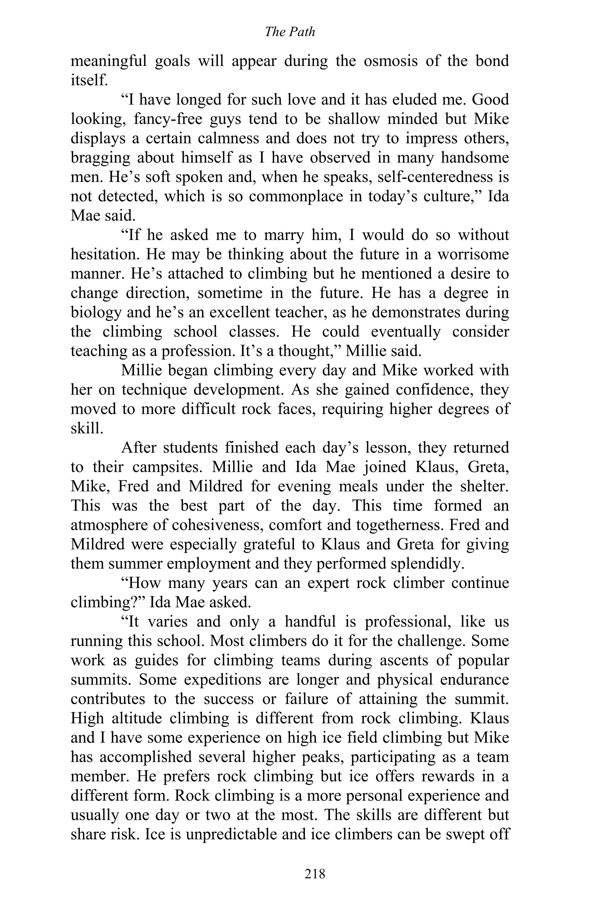 The Path
218
meaningful goals will appear during the osmosis of the bond
itself.
“I have longed for such love and it has eluded me. Good
looking, fancy-free guys tend to be shallow minded but Mike
displays a certain calmness and does not try to impress others,
bragging about himself as I have observed in many handsome
men. He’s soft spoken and, when he speaks, self-centeredness is
not detected, which is so commonplace in today’s culture,” Ida
Mae said.
“If he asked me to marry him, I would do so without
hesitation. He may be thinking about the future in a worrisome
manner. He’s attached to climbing but he mentioned a desire to
change direction, sometime in the future. He has a degree in
biology and he’s an excellent teacher, as he demonstrates during
the climbing school classes. He could eventually consider
teaching as a profession. It’s a thought,” Millie said.
Millie began climbing every day and Mike worked with
her on technique development. As she gained confidence, they
moved to more difficult rock faces, requiring higher degrees of
skill.
After students finished each day’s lesson, they returned
to their campsites. Millie and Ida Mae joined Klaus, Greta,
Mike, Fred and Mildred for evening meals under the shelter.
This was the best part of the day. This time formed an
atmosphere of cohesiveness, comfort and togetherness. Fred and
Mildred were especially grateful to Klaus and Greta for giving
them summer employment and they performed splendidly.
“How many years can an expert rock climber continue
climbing?” Ida Mae asked.
“It varies and only a handful is professional, like us
running this school. Most climbers do it for the challenge. Some
work as guides for climbing teams during ascents of popular
summits. Some expeditions are longer and physical endurance
contributes to the success or failure of attaining the summit.
High altitude climbing is different from rock climbing. Klaus
and I have some experience on high ice field climbing but Mike
has accomplished several higher peaks, participating as a team
member. He prefers rock climbing but ice offers rewards in a
different form. Rock climbing is a more personal experience and
usually one day or two at the most. The skills are different but
share risk. Ice is unpredictable and ice climbers can be swept off
 