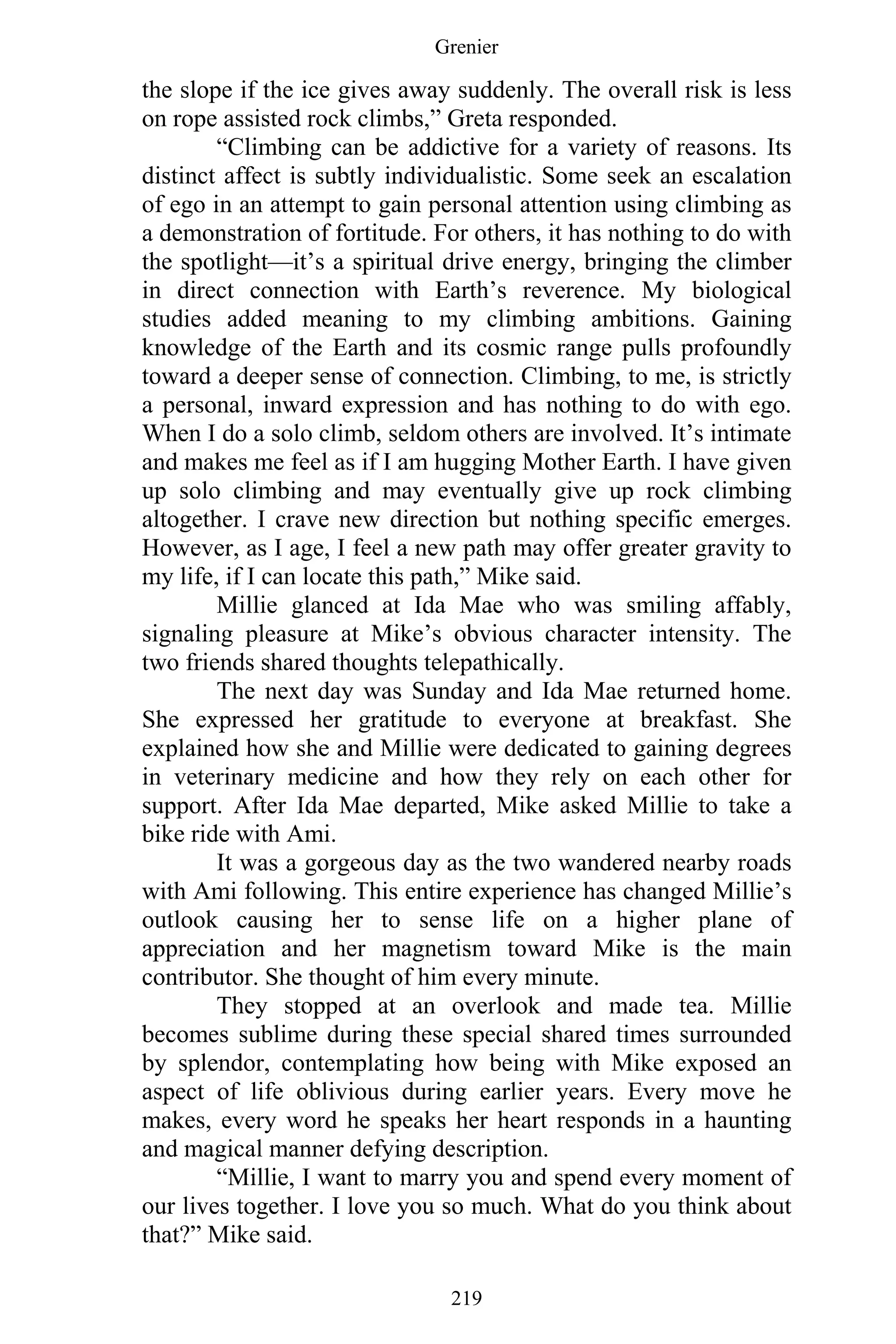 Grenier
219
the slope if the ice gives away suddenly. The overall risk is less
on rope assisted rock climbs,” Greta responded.
“Climbing can be addictive for a variety of reasons. Its
distinct affect is subtly individualistic. Some seek an escalation
of ego in an attempt to gain personal attention using climbing as
a demonstration of fortitude. For others, it has nothing to do with
the spotlight—it’s a spiritual drive energy, bringing the climber
in direct connection with Earth’s reverence. My biological
studies added meaning to my climbing ambitions. Gaining
knowledge of the Earth and its cosmic range pulls profoundly
toward a deeper sense of connection. Climbing, to me, is strictly
a personal, inward expression and has nothing to do with ego.
When I do a solo climb, seldom others are involved. It’s intimate
and makes me feel as if I am hugging Mother Earth. I have given
up solo climbing and may eventually give up rock climbing
altogether. I crave new direction but nothing specific emerges.
However, as I age, I feel a new path may offer greater gravity to
my life, if I can locate this path,” Mike said.
Millie glanced at Ida Mae who was smiling affably,
signaling pleasure at Mike’s obvious character intensity. The
two friends shared thoughts telepathically.
The next day was Sunday and Ida Mae returned home.
She expressed her gratitude to everyone at breakfast. She
explained how she and Millie were dedicated to gaining degrees
in veterinary medicine and how they rely on each other for
support. After Ida Mae departed, Mike asked Millie to take a
bike ride with Ami.
It was a gorgeous day as the two wandered nearby roads
with Ami following. This entire experience has changed Millie’s
outlook causing her to sense life on a higher plane of
appreciation and her magnetism toward Mike is the main
contributor. She thought of him every minute.
They stopped at an overlook and made tea. Millie
becomes sublime during these special shared times surrounded
by splendor, contemplating how being with Mike exposed an
aspect of life oblivious during earlier years. Every move he
makes, every word he speaks her heart responds in a haunting
and magical manner defying description.
“Millie, I want to marry you and spend every moment of
our lives together. I love you so much. What do you think about
that?” Mike said.
 