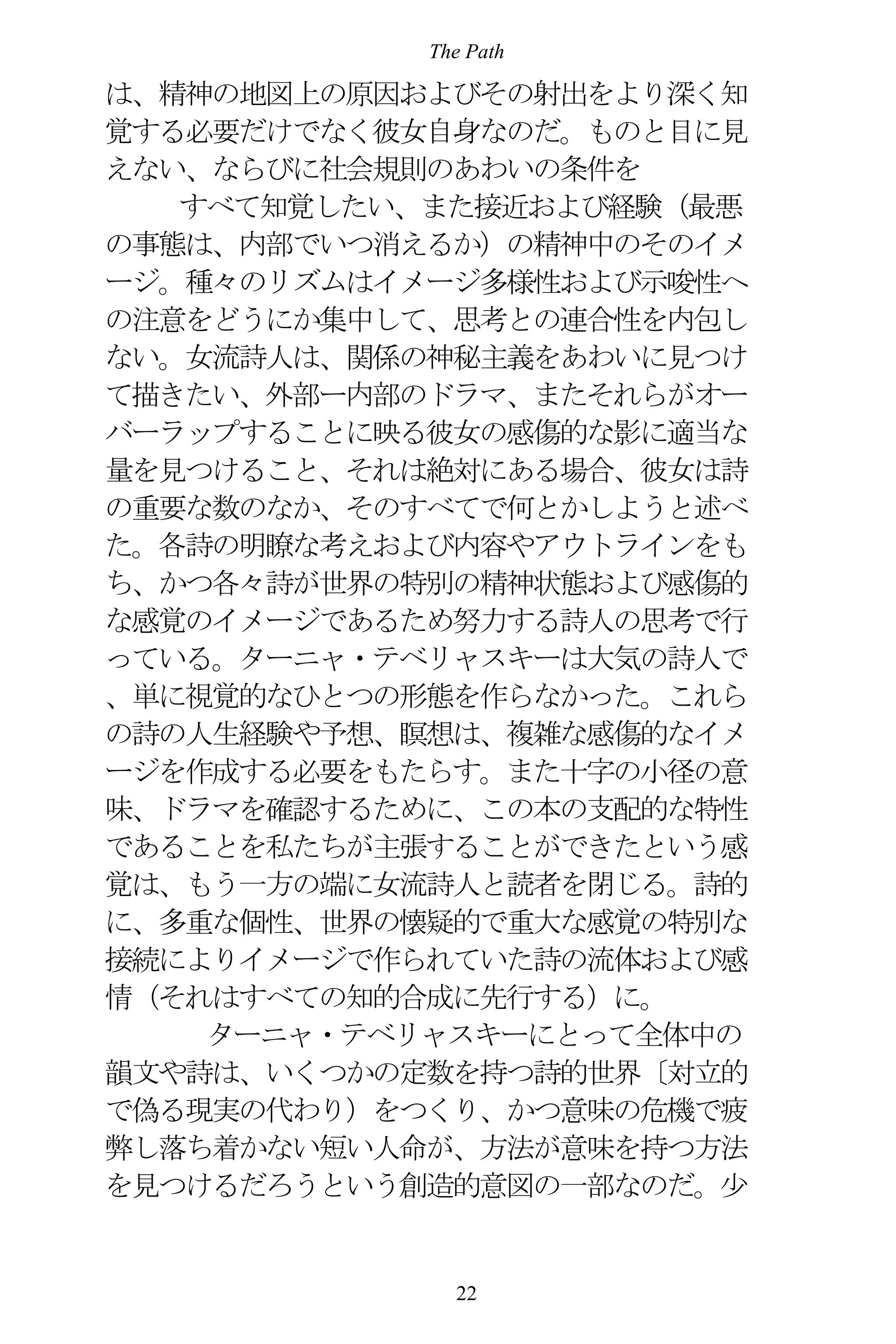 The Path
22
は、精神の地図上の原因およびその射出をより深く知
覚する必要だけでなく彼女自身なのだ。ものと目に見
えない、ならびに社会規則のあわいの条件を
すべて知覚したい、また接近および経験（最悪
の事態は、内部でいつ消えるか）の精神中のそのイメ
ージ。種々のリズムはイメージ多様性および示唆性へ
の注意をどうにか集中して、思考との連合性を内包し
ない。女流詩人は、関係の神秘主義をあわいに見つけ
て描きたい、外部ー内部のドラマ、またそれらがオー
バーラップすることに映る彼女の感傷的な影に適当な
量を見つけること、それは絶対にある場合、彼女は詩
の重要な数のなか、そのすべてで何とかしようと述べ
た。各詩の明瞭な考えおよび内容やアウトラインをも
ち、かつ各々詩が世界の特別の精神状態および感傷的
な感覚のイメージであるため努力する詩人の思考で行
っている。ターニャ・テベリャスキーは大気の詩人で
、単に視覚的なひとつの形態を作らなかった。これら
の詩の人生経験や予想、瞑想は、複雑な感傷的なイメ
ージを作成する必要をもたらす。また十字の小径の意
味、ドラマを確認するために、この本の支配的な特性
であることを私たちが主張することができたという感
覚は、もう一方の端に女流詩人と読者を閉じる。詩的
に、多重な個性、世界の懐疑的で重大な感覚の特別な
接続によりイメージで作られていた詩の流体および感
情（それはすべての知的合成に先行する）に。
ターニャ・テベリャスキーにとって全体中の
韻文や詩は、いくつかの定数を持つ詩的世界〔対立的
で偽る現実の代わり）をつくり、かつ意味の危機で疲
弊し落ち着かない短い人命が、方法が意味を持つ方法
を見つけるだろうという創造的意図の一部なのだ。少
 