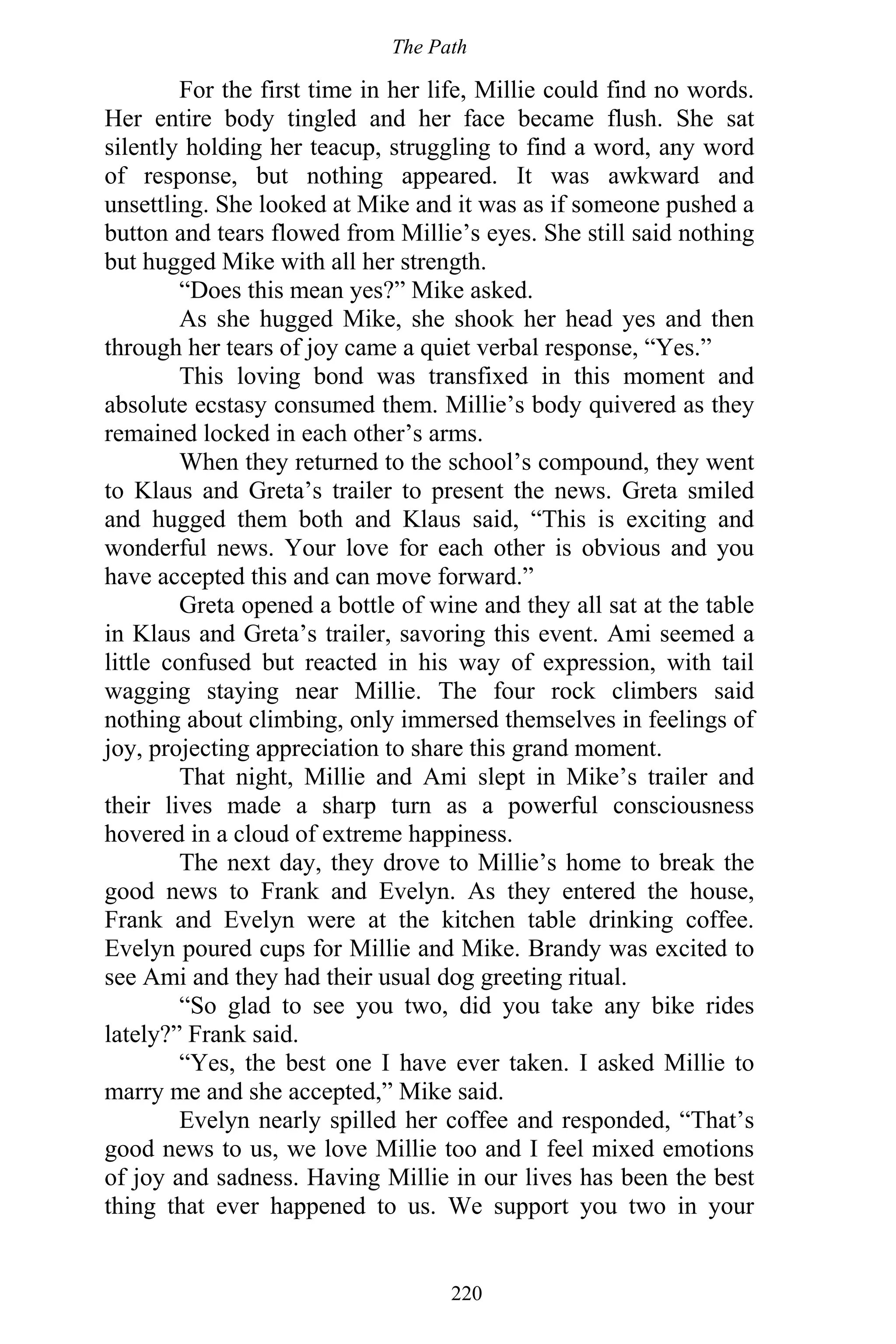 The Path
220
For the first time in her life, Millie could find no words.
Her entire body tingled and her face became flush. She sat
silently holding her teacup, struggling to find a word, any word
of response, but nothing appeared. It was awkward and
unsettling. She looked at Mike and it was as if someone pushed a
button and tears flowed from Millie’s eyes. She still said nothing
but hugged Mike with all her strength.
“Does this mean yes?” Mike asked.
As she hugged Mike, she shook her head yes and then
through her tears of joy came a quiet verbal response, “Yes.”
This loving bond was transfixed in this moment and
absolute ecstasy consumed them. Millie’s body quivered as they
remained locked in each other’s arms.
When they returned to the school’s compound, they went
to Klaus and Greta’s trailer to present the news. Greta smiled
and hugged them both and Klaus said, “This is exciting and
wonderful news. Your love for each other is obvious and you
have accepted this and can move forward.”
Greta opened a bottle of wine and they all sat at the table
in Klaus and Greta’s trailer, savoring this event. Ami seemed a
little confused but reacted in his way of expression, with tail
wagging staying near Millie. The four rock climbers said
nothing about climbing, only immersed themselves in feelings of
joy, projecting appreciation to share this grand moment.
That night, Millie and Ami slept in Mike’s trailer and
their lives made a sharp turn as a powerful consciousness
hovered in a cloud of extreme happiness.
The next day, they drove to Millie’s home to break the
good news to Frank and Evelyn. As they entered the house,
Frank and Evelyn were at the kitchen table drinking coffee.
Evelyn poured cups for Millie and Mike. Brandy was excited to
see Ami and they had their usual dog greeting ritual.
“So glad to see you two, did you take any bike rides
lately?” Frank said.
“Yes, the best one I have ever taken. I asked Millie to
marry me and she accepted,” Mike said.
Evelyn nearly spilled her coffee and responded, “That’s
good news to us, we love Millie too and I feel mixed emotions
of joy and sadness. Having Millie in our lives has been the best
thing that ever happened to us. We support you two in your
 