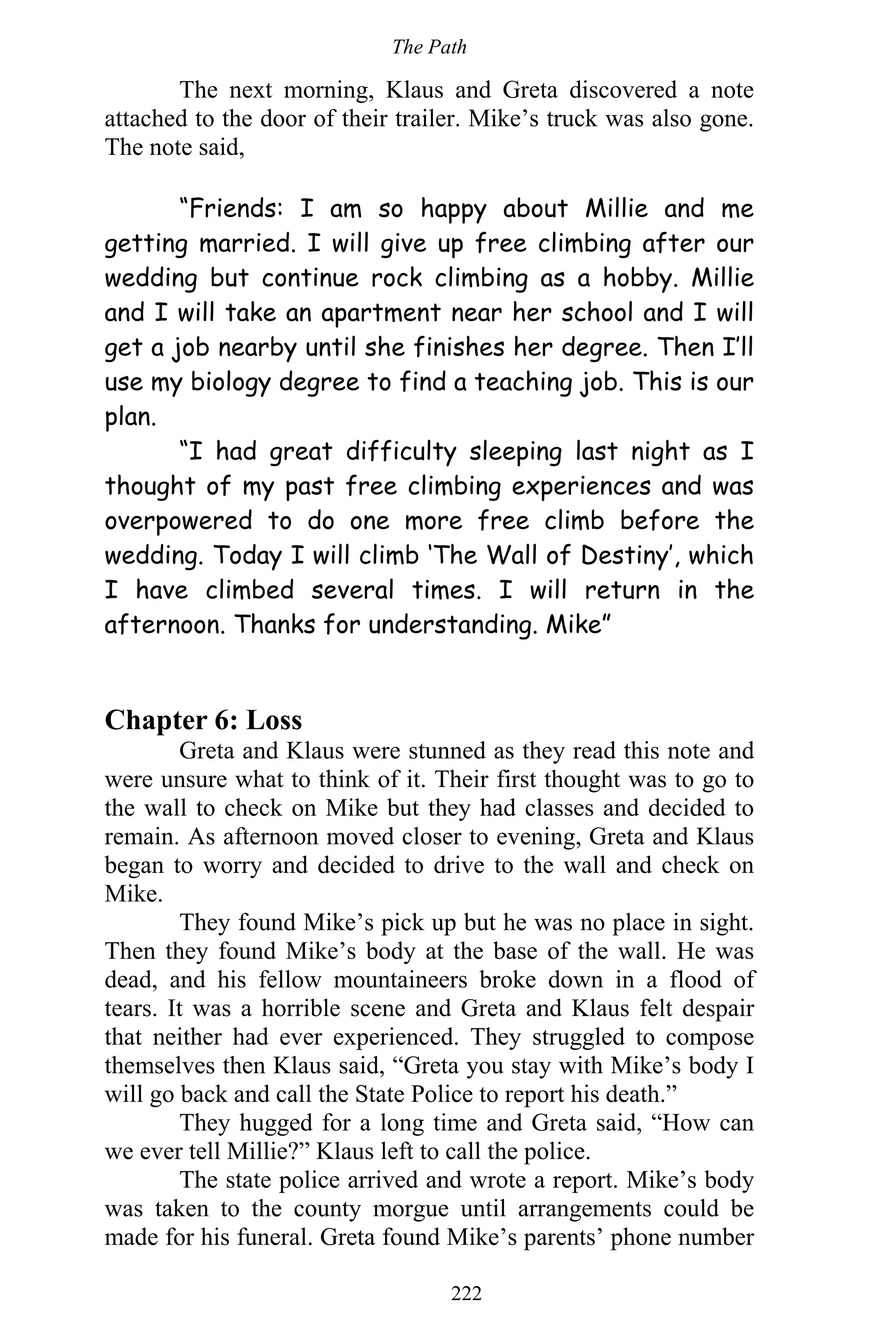The Path
222
The next morning, Klaus and Greta discovered a note
attached to the door of their trailer. Mike’s truck was also gone.
The note said,
“Friends: I am so happy about Millie and me
getting married. I will give up free climbing after our
wedding but continue rock climbing as a hobby. Millie
and I will take an apartment near her school and I will
get a job nearby until she finishes her degree. Then I’ll
use my biology degree to find a teaching job. This is our
plan.
“I had great difficulty sleeping last night as I
thought of my past free climbing experiences and was
overpowered to do one more free climb before the
wedding. Today I will climb ‘The Wall of Destiny’, which
I have climbed several times. I will return in the
afternoon. Thanks for understanding. Mike”
Chapter 6: Loss
Greta and Klaus were stunned as they read this note and
were unsure what to think of it. Their first thought was to go to
the wall to check on Mike but they had classes and decided to
remain. As afternoon moved closer to evening, Greta and Klaus
began to worry and decided to drive to the wall and check on
Mike.
They found Mike’s pick up but he was no place in sight.
Then they found Mike’s body at the base of the wall. He was
dead, and his fellow mountaineers broke down in a flood of
tears. It was a horrible scene and Greta and Klaus felt despair
that neither had ever experienced. They struggled to compose
themselves then Klaus said, “Greta you stay with Mike’s body I
will go back and call the State Police to report his death.”
They hugged for a long time and Greta said, “How can
we ever tell Millie?” Klaus left to call the police.
The state police arrived and wrote a report. Mike’s body
was taken to the county morgue until arrangements could be
made for his funeral. Greta found Mike’s parents’ phone number
 
