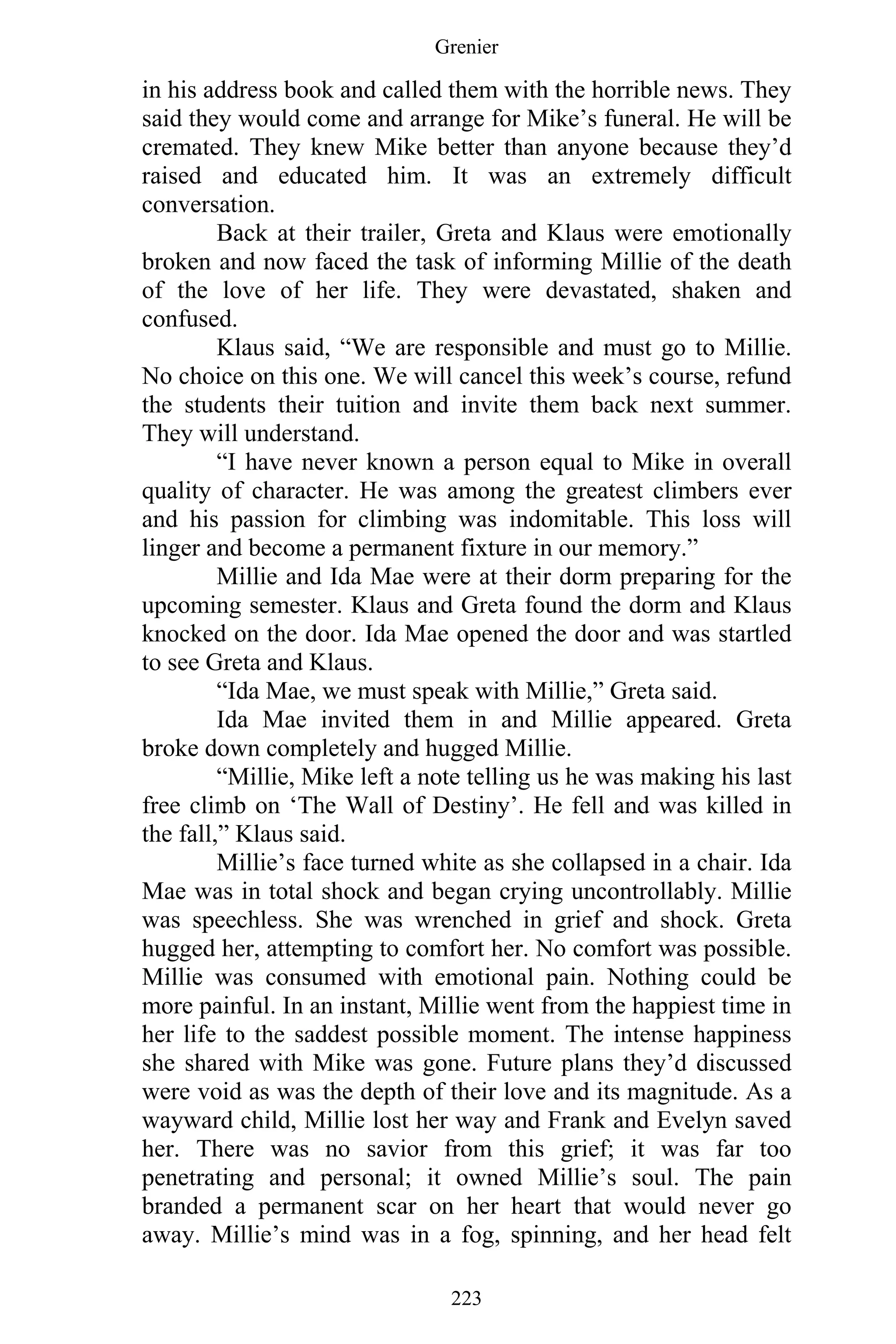Grenier
223
in his address book and called them with the horrible news. They
said they would come and arrange for Mike’s funeral. He will be
cremated. They knew Mike better than anyone because they’d
raised and educated him. It was an extremely difficult
conversation.
Back at their trailer, Greta and Klaus were emotionally
broken and now faced the task of informing Millie of the death
of the love of her life. They were devastated, shaken and
confused.
Klaus said, “We are responsible and must go to Millie.
No choice on this one. We will cancel this week’s course, refund
the students their tuition and invite them back next summer.
They will understand.
“I have never known a person equal to Mike in overall
quality of character. He was among the greatest climbers ever
and his passion for climbing was indomitable. This loss will
linger and become a permanent fixture in our memory.”
Millie and Ida Mae were at their dorm preparing for the
upcoming semester. Klaus and Greta found the dorm and Klaus
knocked on the door. Ida Mae opened the door and was startled
to see Greta and Klaus.
“Ida Mae, we must speak with Millie,” Greta said.
Ida Mae invited them in and Millie appeared. Greta
broke down completely and hugged Millie.
“Millie, Mike left a note telling us he was making his last
free climb on ‘The Wall of Destiny’. He fell and was killed in
the fall,” Klaus said.
Millie’s face turned white as she collapsed in a chair. Ida
Mae was in total shock and began crying uncontrollably. Millie
was speechless. She was wrenched in grief and shock. Greta
hugged her, attempting to comfort her. No comfort was possible.
Millie was consumed with emotional pain. Nothing could be
more painful. In an instant, Millie went from the happiest time in
her life to the saddest possible moment. The intense happiness
she shared with Mike was gone. Future plans they’d discussed
were void as was the depth of their love and its magnitude. As a
wayward child, Millie lost her way and Frank and Evelyn saved
her. There was no savior from this grief; it was far too
penetrating and personal; it owned Millie’s soul. The pain
branded a permanent scar on her heart that would never go
away. Millie’s mind was in a fog, spinning, and her head felt
 