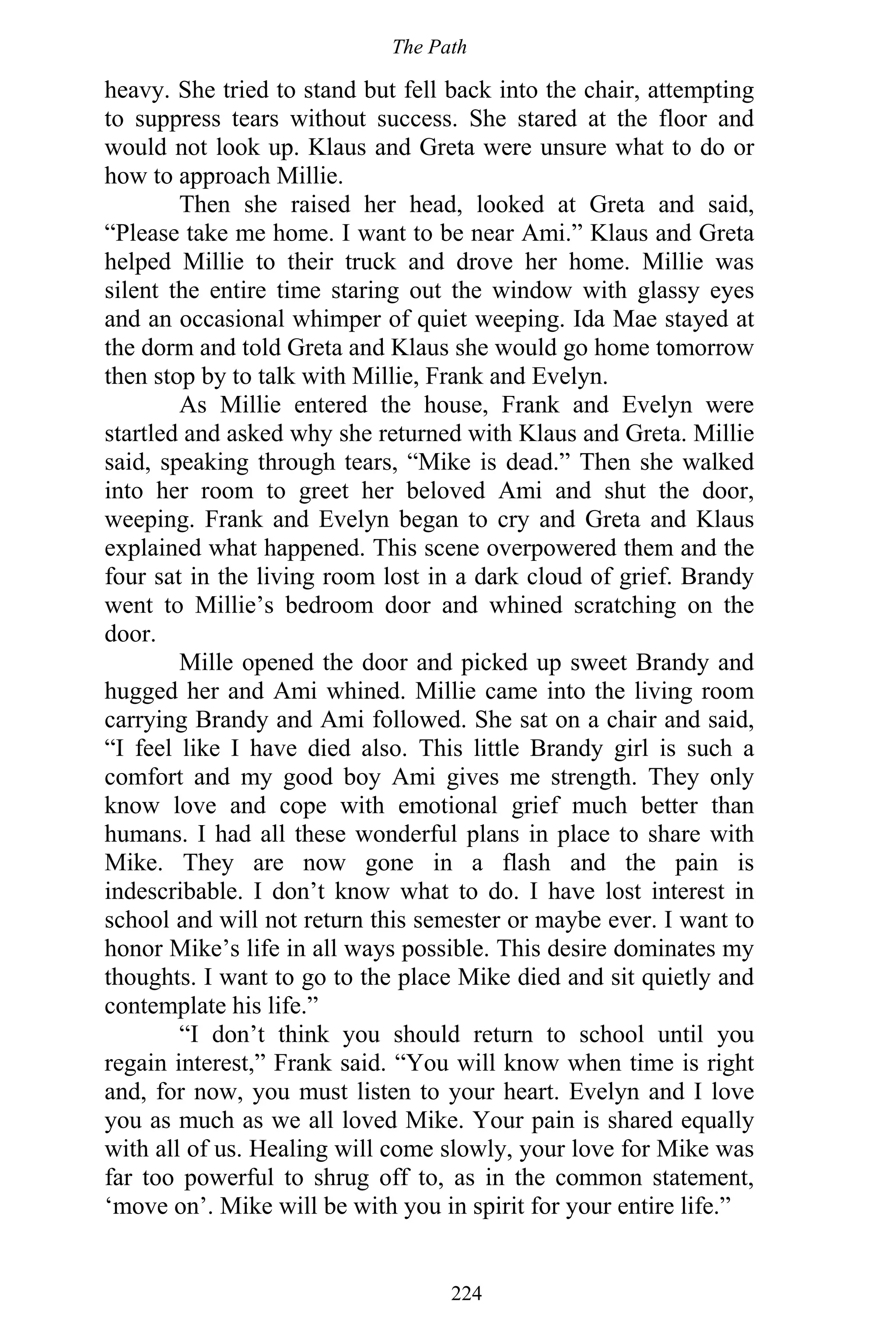 The Path
224
heavy. She tried to stand but fell back into the chair, attempting
to suppress tears without success. She stared at the floor and
would not look up. Klaus and Greta were unsure what to do or
how to approach Millie.
Then she raised her head, looked at Greta and said,
“Please take me home. I want to be near Ami.” Klaus and Greta
helped Millie to their truck and drove her home. Millie was
silent the entire time staring out the window with glassy eyes
and an occasional whimper of quiet weeping. Ida Mae stayed at
the dorm and told Greta and Klaus she would go home tomorrow
then stop by to talk with Millie, Frank and Evelyn.
As Millie entered the house, Frank and Evelyn were
startled and asked why she returned with Klaus and Greta. Millie
said, speaking through tears, “Mike is dead.” Then she walked
into her room to greet her beloved Ami and shut the door,
weeping. Frank and Evelyn began to cry and Greta and Klaus
explained what happened. This scene overpowered them and the
four sat in the living room lost in a dark cloud of grief. Brandy
went to Millie’s bedroom door and whined scratching on the
door.
Mille opened the door and picked up sweet Brandy and
hugged her and Ami whined. Millie came into the living room
carrying Brandy and Ami followed. She sat on a chair and said,
“I feel like I have died also. This little Brandy girl is such a
comfort and my good boy Ami gives me strength. They only
know love and cope with emotional grief much better than
humans. I had all these wonderful plans in place to share with
Mike. They are now gone in a flash and the pain is
indescribable. I don’t know what to do. I have lost interest in
school and will not return this semester or maybe ever. I want to
honor Mike’s life in all ways possible. This desire dominates my
thoughts. I want to go to the place Mike died and sit quietly and
contemplate his life.”
“I don’t think you should return to school until you
regain interest,” Frank said. “You will know when time is right
and, for now, you must listen to your heart. Evelyn and I love
you as much as we all loved Mike. Your pain is shared equally
with all of us. Healing will come slowly, your love for Mike was
far too powerful to shrug off to, as in the common statement,
‘move on’. Mike will be with you in spirit for your entire life.”
 