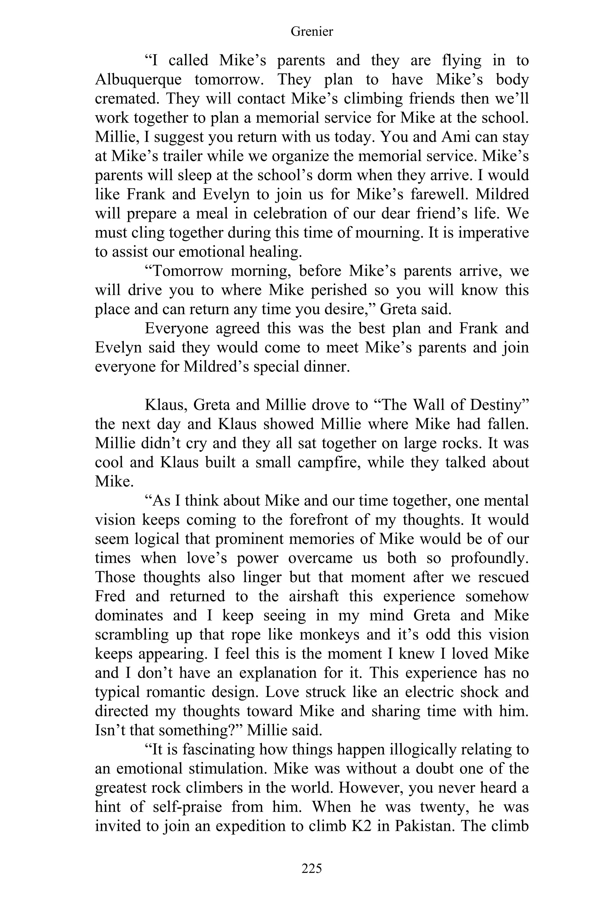 Grenier
225
“I called Mike’s parents and they are flying in to
Albuquerque tomorrow. They plan to have Mike’s body
cremated. They will contact Mike’s climbing friends then we’ll
work together to plan a memorial service for Mike at the school.
Millie, I suggest you return with us today. You and Ami can stay
at Mike’s trailer while we organize the memorial service. Mike’s
parents will sleep at the school’s dorm when they arrive. I would
like Frank and Evelyn to join us for Mike’s farewell. Mildred
will prepare a meal in celebration of our dear friend’s life. We
must cling together during this time of mourning. It is imperative
to assist our emotional healing.
“Tomorrow morning, before Mike’s parents arrive, we
will drive you to where Mike perished so you will know this
place and can return any time you desire,” Greta said.
Everyone agreed this was the best plan and Frank and
Evelyn said they would come to meet Mike’s parents and join
everyone for Mildred’s special dinner.
Klaus, Greta and Millie drove to “The Wall of Destiny”
the next day and Klaus showed Millie where Mike had fallen.
Millie didn’t cry and they all sat together on large rocks. It was
cool and Klaus built a small campfire, while they talked about
Mike.
“As I think about Mike and our time together, one mental
vision keeps coming to the forefront of my thoughts. It would
seem logical that prominent memories of Mike would be of our
times when love’s power overcame us both so profoundly.
Those thoughts also linger but that moment after we rescued
Fred and returned to the airshaft this experience somehow
dominates and I keep seeing in my mind Greta and Mike
scrambling up that rope like monkeys and it’s odd this vision
keeps appearing. I feel this is the moment I knew I loved Mike
and I don’t have an explanation for it. This experience has no
typical romantic design. Love struck like an electric shock and
directed my thoughts toward Mike and sharing time with him.
Isn’t that something?” Millie said.
“It is fascinating how things happen illogically relating to
an emotional stimulation. Mike was without a doubt one of the
greatest rock climbers in the world. However, you never heard a
hint of self-praise from him. When he was twenty, he was
invited to join an expedition to climb K2 in Pakistan. The climb
 