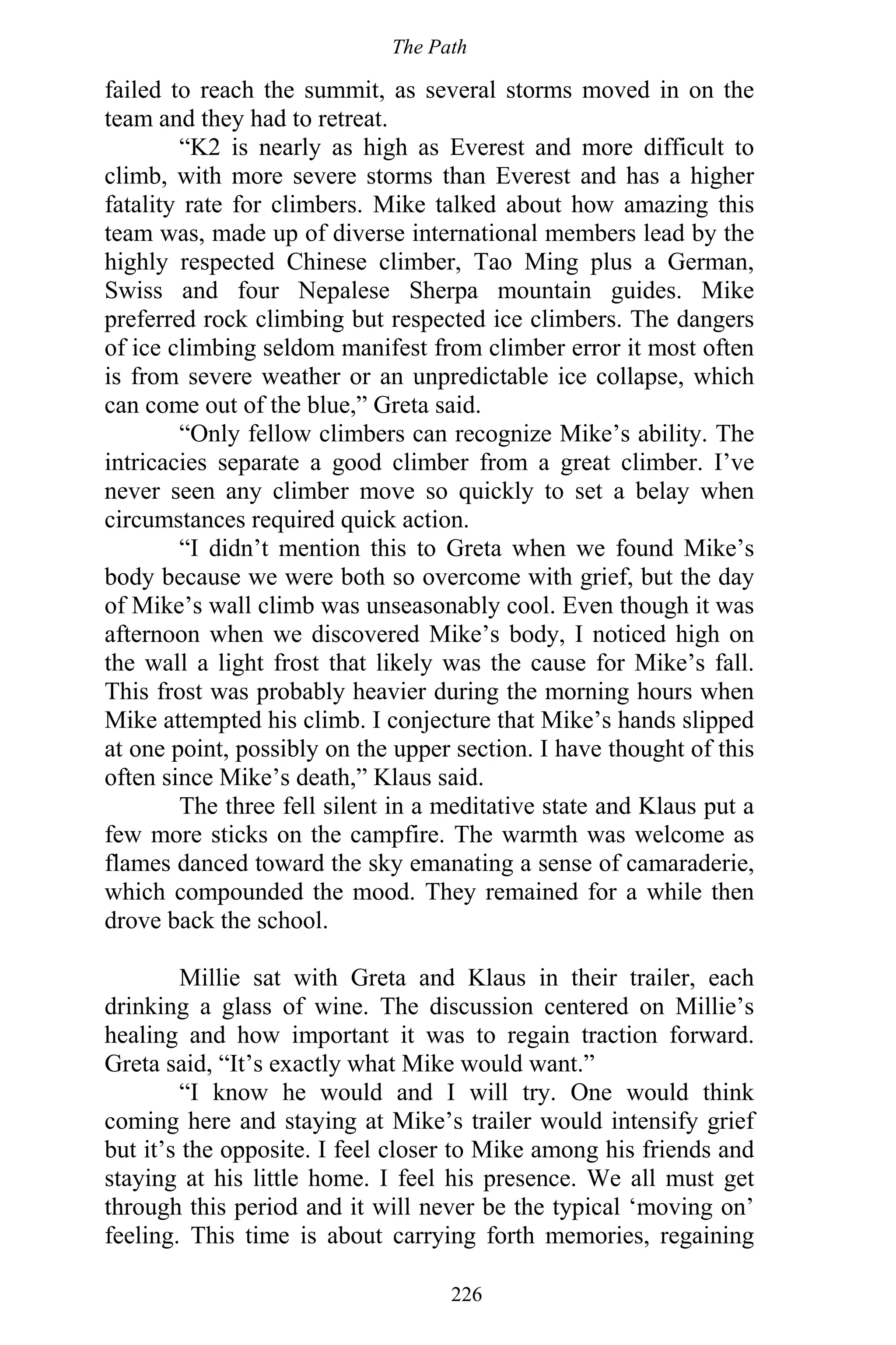 The Path
226
failed to reach the summit, as several storms moved in on the
team and they had to retreat.
“K2 is nearly as high as Everest and more difficult to
climb, with more severe storms than Everest and has a higher
fatality rate for climbers. Mike talked about how amazing this
team was, made up of diverse international members lead by the
highly respected Chinese climber, Tao Ming plus a German,
Swiss and four Nepalese Sherpa mountain guides. Mike
preferred rock climbing but respected ice climbers. The dangers
of ice climbing seldom manifest from climber error it most often
is from severe weather or an unpredictable ice collapse, which
can come out of the blue,” Greta said.
“Only fellow climbers can recognize Mike’s ability. The
intricacies separate a good climber from a great climber. I’ve
never seen any climber move so quickly to set a belay when
circumstances required quick action.
“I didn’t mention this to Greta when we found Mike’s
body because we were both so overcome with grief, but the day
of Mike’s wall climb was unseasonably cool. Even though it was
afternoon when we discovered Mike’s body, I noticed high on
the wall a light frost that likely was the cause for Mike’s fall.
This frost was probably heavier during the morning hours when
Mike attempted his climb. I conjecture that Mike’s hands slipped
at one point, possibly on the upper section. I have thought of this
often since Mike’s death,” Klaus said.
The three fell silent in a meditative state and Klaus put a
few more sticks on the campfire. The warmth was welcome as
flames danced toward the sky emanating a sense of camaraderie,
which compounded the mood. They remained for a while then
drove back the school.
Millie sat with Greta and Klaus in their trailer, each
drinking a glass of wine. The discussion centered on Millie’s
healing and how important it was to regain traction forward.
Greta said, “It’s exactly what Mike would want.”
“I know he would and I will try. One would think
coming here and staying at Mike’s trailer would intensify grief
but it’s the opposite. I feel closer to Mike among his friends and
staying at his little home. I feel his presence. We all must get
through this period and it will never be the typical ‘moving on’
feeling. This time is about carrying forth memories, regaining
 