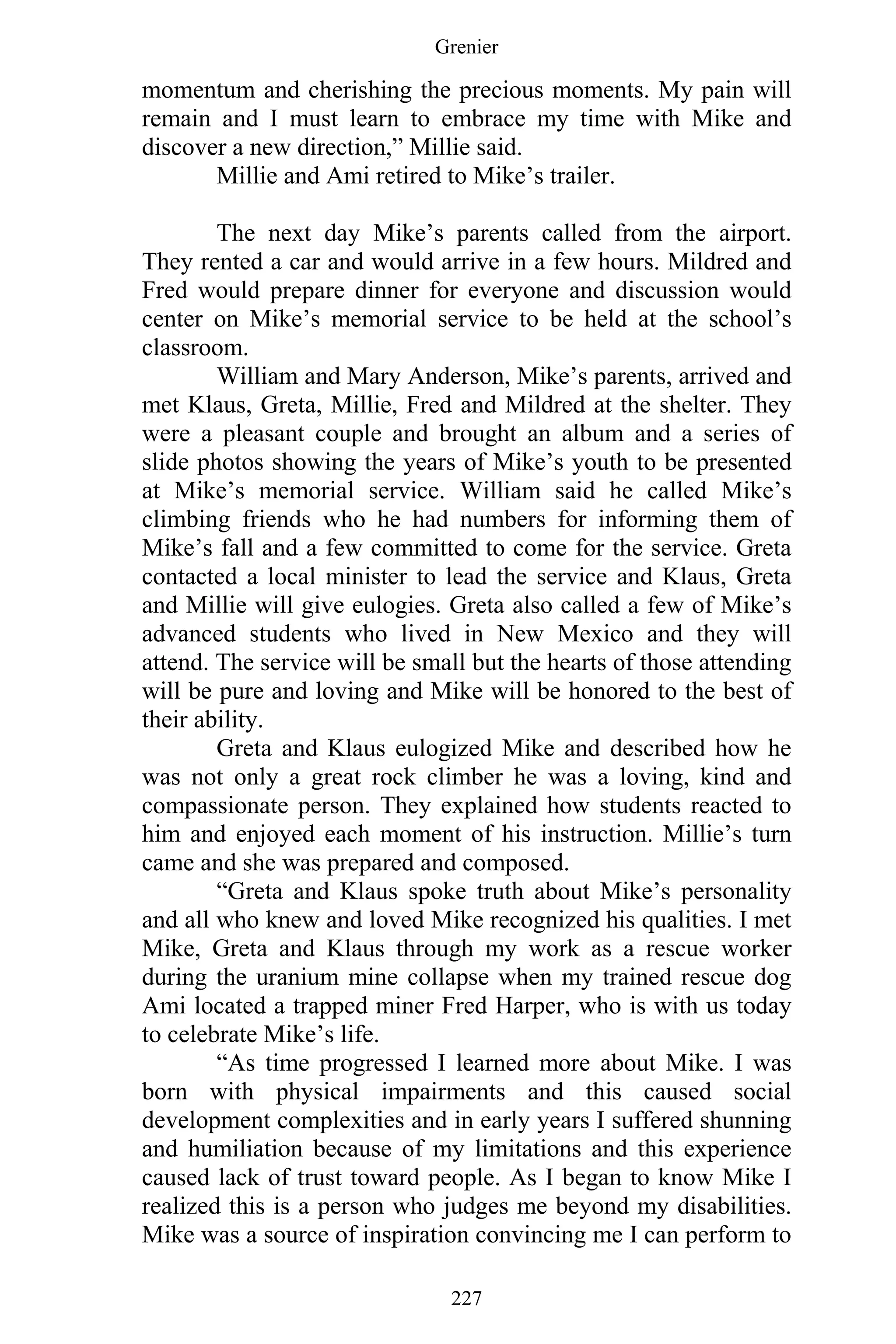 Grenier
227
momentum and cherishing the precious moments. My pain will
remain and I must learn to embrace my time with Mike and
discover a new direction,” Millie said.
Millie and Ami retired to Mike’s trailer.
The next day Mike’s parents called from the airport.
They rented a car and would arrive in a few hours. Mildred and
Fred would prepare dinner for everyone and discussion would
center on Mike’s memorial service to be held at the school’s
classroom.
William and Mary Anderson, Mike’s parents, arrived and
met Klaus, Greta, Millie, Fred and Mildred at the shelter. They
were a pleasant couple and brought an album and a series of
slide photos showing the years of Mike’s youth to be presented
at Mike’s memorial service. William said he called Mike’s
climbing friends who he had numbers for informing them of
Mike’s fall and a few committed to come for the service. Greta
contacted a local minister to lead the service and Klaus, Greta
and Millie will give eulogies. Greta also called a few of Mike’s
advanced students who lived in New Mexico and they will
attend. The service will be small but the hearts of those attending
will be pure and loving and Mike will be honored to the best of
their ability.
Greta and Klaus eulogized Mike and described how he
was not only a great rock climber he was a loving, kind and
compassionate person. They explained how students reacted to
him and enjoyed each moment of his instruction. Millie’s turn
came and she was prepared and composed.
“Greta and Klaus spoke truth about Mike’s personality
and all who knew and loved Mike recognized his qualities. I met
Mike, Greta and Klaus through my work as a rescue worker
during the uranium mine collapse when my trained rescue dog
Ami located a trapped miner Fred Harper, who is with us today
to celebrate Mike’s life.
“As time progressed I learned more about Mike. I was
born with physical impairments and this caused social
development complexities and in early years I suffered shunning
and humiliation because of my limitations and this experience
caused lack of trust toward people. As I began to know Mike I
realized this is a person who judges me beyond my disabilities.
Mike was a source of inspiration convincing me I can perform to
 