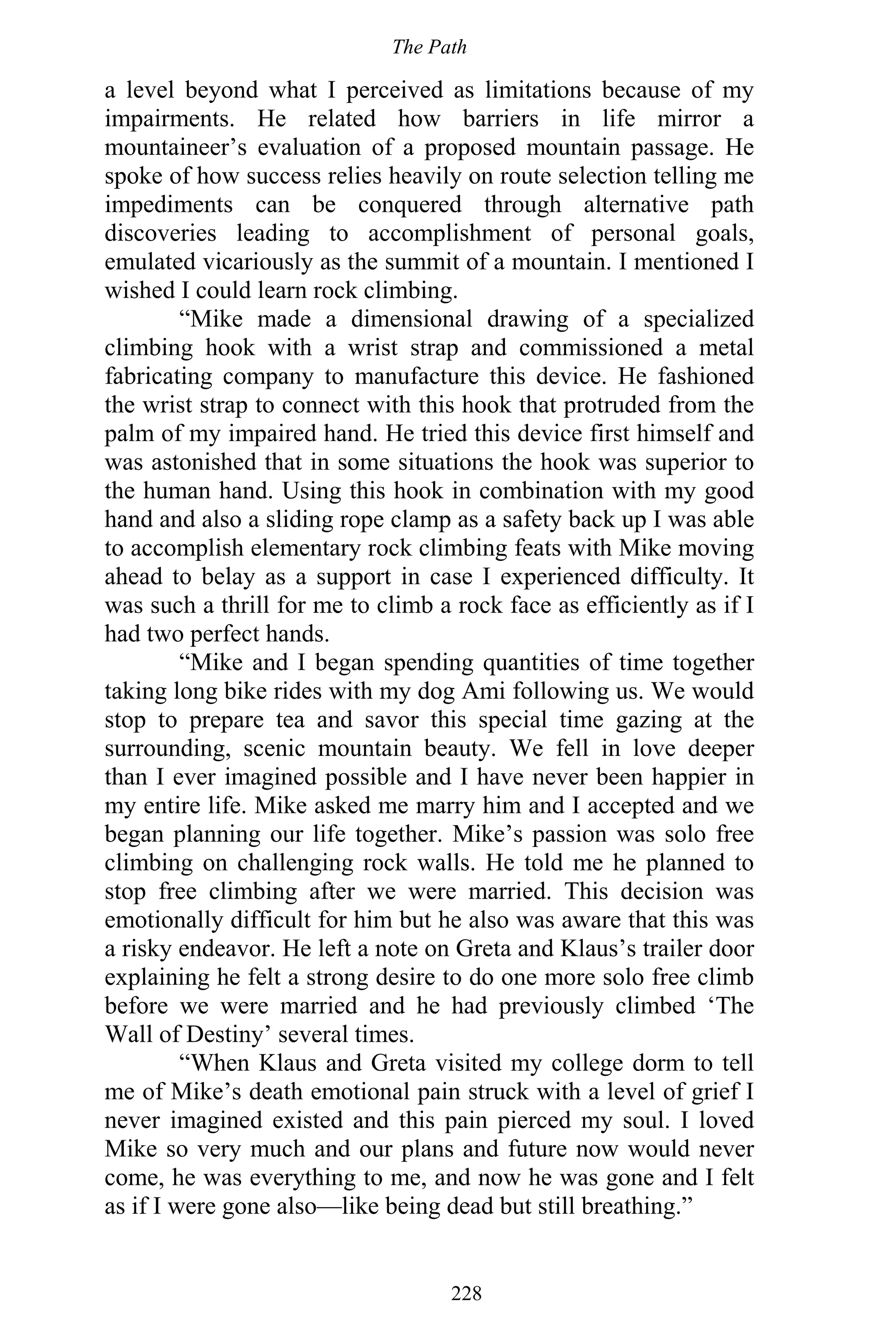 The Path
228
a level beyond what I perceived as limitations because of my
impairments. He related how barriers in life mirror a
mountaineer’s evaluation of a proposed mountain passage. He
spoke of how success relies heavily on route selection telling me
impediments can be conquered through alternative path
discoveries leading to accomplishment of personal goals,
emulated vicariously as the summit of a mountain. I mentioned I
wished I could learn rock climbing.
“Mike made a dimensional drawing of a specialized
climbing hook with a wrist strap and commissioned a metal
fabricating company to manufacture this device. He fashioned
the wrist strap to connect with this hook that protruded from the
palm of my impaired hand. He tried this device first himself and
was astonished that in some situations the hook was superior to
the human hand. Using this hook in combination with my good
hand and also a sliding rope clamp as a safety back up I was able
to accomplish elementary rock climbing feats with Mike moving
ahead to belay as a support in case I experienced difficulty. It
was such a thrill for me to climb a rock face as efficiently as if I
had two perfect hands.
“Mike and I began spending quantities of time together
taking long bike rides with my dog Ami following us. We would
stop to prepare tea and savor this special time gazing at the
surrounding, scenic mountain beauty. We fell in love deeper
than I ever imagined possible and I have never been happier in
my entire life. Mike asked me marry him and I accepted and we
began planning our life together. Mike’s passion was solo free
climbing on challenging rock walls. He told me he planned to
stop free climbing after we were married. This decision was
emotionally difficult for him but he also was aware that this was
a risky endeavor. He left a note on Greta and Klaus’s trailer door
explaining he felt a strong desire to do one more solo free climb
before we were married and he had previously climbed ‘The
Wall of Destiny’ several times.
“When Klaus and Greta visited my college dorm to tell
me of Mike’s death emotional pain struck with a level of grief I
never imagined existed and this pain pierced my soul. I loved
Mike so very much and our plans and future now would never
come, he was everything to me, and now he was gone and I felt
as if I were gone also—like being dead but still breathing.”
 