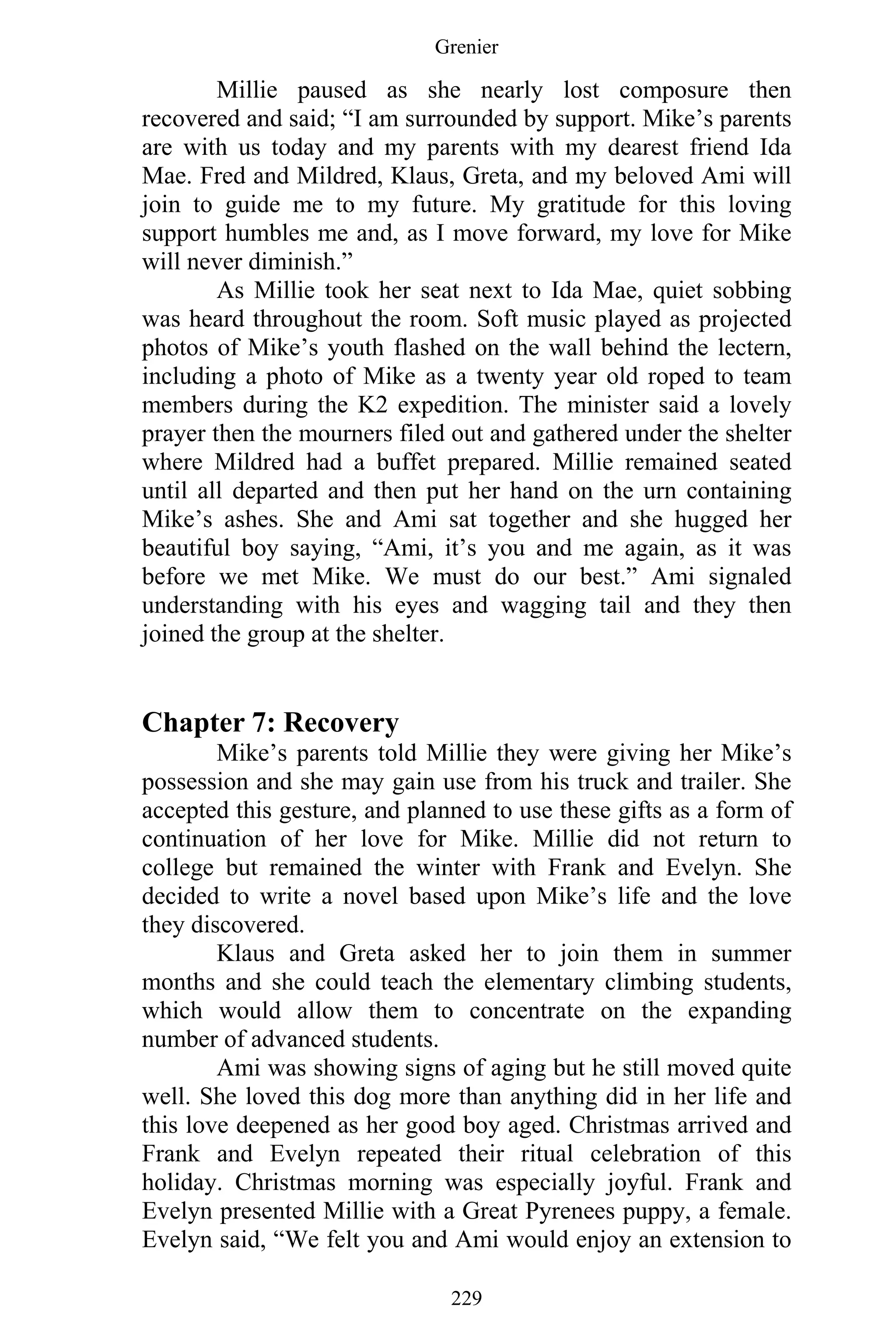 Grenier
229
Millie paused as she nearly lost composure then
recovered and said; “I am surrounded by support. Mike’s parents
are with us today and my parents with my dearest friend Ida
Mae. Fred and Mildred, Klaus, Greta, and my beloved Ami will
join to guide me to my future. My gratitude for this loving
support humbles me and, as I move forward, my love for Mike
will never diminish.”
As Millie took her seat next to Ida Mae, quiet sobbing
was heard throughout the room. Soft music played as projected
photos of Mike’s youth flashed on the wall behind the lectern,
including a photo of Mike as a twenty year old roped to team
members during the K2 expedition. The minister said a lovely
prayer then the mourners filed out and gathered under the shelter
where Mildred had a buffet prepared. Millie remained seated
until all departed and then put her hand on the urn containing
Mike’s ashes. She and Ami sat together and she hugged her
beautiful boy saying, “Ami, it’s you and me again, as it was
before we met Mike. We must do our best.” Ami signaled
understanding with his eyes and wagging tail and they then
joined the group at the shelter.
Chapter 7: Recovery
Mike’s parents told Millie they were giving her Mike’s
possession and she may gain use from his truck and trailer. She
accepted this gesture, and planned to use these gifts as a form of
continuation of her love for Mike. Millie did not return to
college but remained the winter with Frank and Evelyn. She
decided to write a novel based upon Mike’s life and the love
they discovered.
Klaus and Greta asked her to join them in summer
months and she could teach the elementary climbing students,
which would allow them to concentrate on the expanding
number of advanced students.
Ami was showing signs of aging but he still moved quite
well. She loved this dog more than anything did in her life and
this love deepened as her good boy aged. Christmas arrived and
Frank and Evelyn repeated their ritual celebration of this
holiday. Christmas morning was especially joyful. Frank and
Evelyn presented Millie with a Great Pyrenees puppy, a female.
Evelyn said, “We felt you and Ami would enjoy an extension to
 