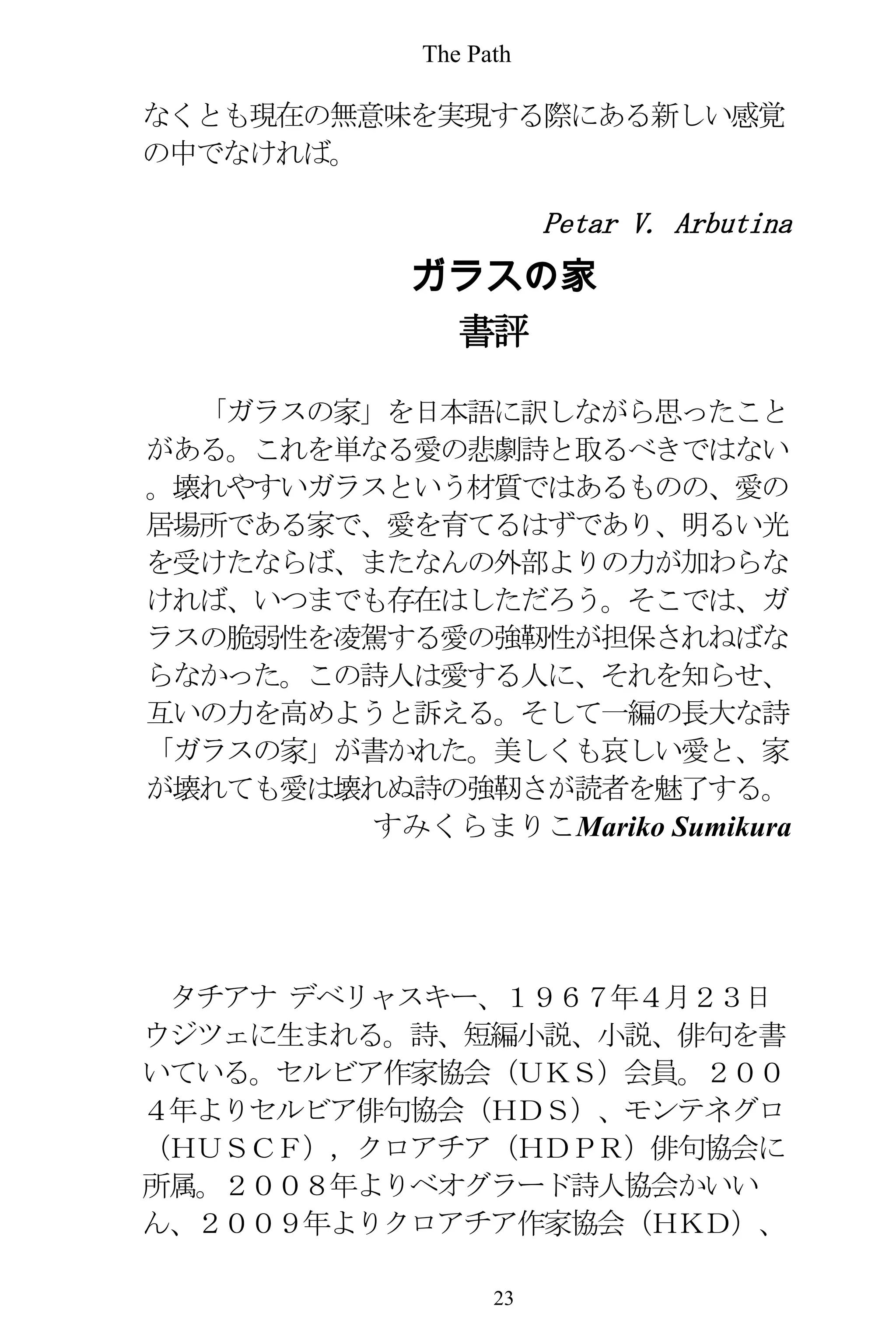 The Path
23
なくとも現在の無意味を実現する際にある新しい感覚
の中でなければ。
Petar V. Arbutina
ガラスの家
書評
「ガラスの家」を日本語に訳しながら思ったこと
がある。これを単なる愛の悲劇詩と取るべきではない
。壊れやすいガラスという材質ではあるものの、愛の
居場所である家で、愛を育てるはずであり、明るい光
を受けたならば、またなんの外部よりの力が加わらな
ければ、いつまでも存在はしただろう。そこでは、ガ
ラスの脆弱性を凌駕する愛の強靭性が担保されねばな
らなかった。この詩人は愛する人に、それを知らせ、
互いの力を高めようと訴える。そして一編の長大な詩
「ガラスの家」が書かれた。美しくも哀しい愛と、家
が壊れても愛は壊れぬ詩の強靭さが読者を魅了する。
すみくらまりこMariko Sumikura
タチアナ デベリャスキー、１９６７年４月２３日
ウジツェに生まれる。詩、短編小説、小説、俳句を書
いている。セルビア作家協会（ＵＫＳ）会員。２００
４年よりセルビア俳句協会（ＨＤＳ）、モンテネグロ
（ＨＵＳＣＦ），クロアチア（ＨＤＰＲ）俳句協会に
所属。２００８年よりベオグラード詩人協会かいい
ん、２００９年よりクロアチア作家協会（ＨＫＤ）、
 