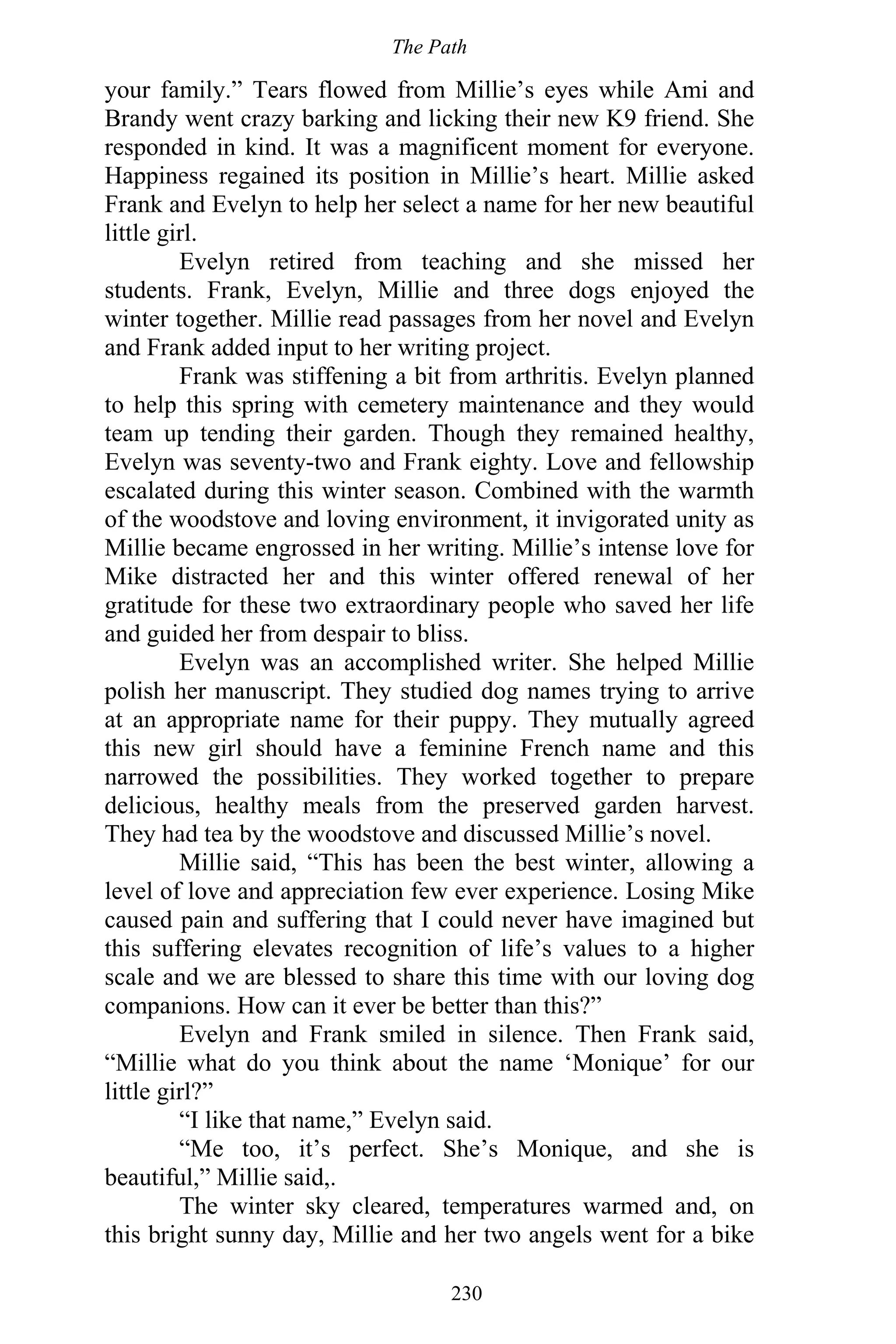 The Path
230
your family.” Tears flowed from Millie’s eyes while Ami and
Brandy went crazy barking and licking their new K9 friend. She
responded in kind. It was a magnificent moment for everyone.
Happiness regained its position in Millie’s heart. Millie asked
Frank and Evelyn to help her select a name for her new beautiful
little girl.
Evelyn retired from teaching and she missed her
students. Frank, Evelyn, Millie and three dogs enjoyed the
winter together. Millie read passages from her novel and Evelyn
and Frank added input to her writing project.
Frank was stiffening a bit from arthritis. Evelyn planned
to help this spring with cemetery maintenance and they would
team up tending their garden. Though they remained healthy,
Evelyn was seventy-two and Frank eighty. Love and fellowship
escalated during this winter season. Combined with the warmth
of the woodstove and loving environment, it invigorated unity as
Millie became engrossed in her writing. Millie’s intense love for
Mike distracted her and this winter offered renewal of her
gratitude for these two extraordinary people who saved her life
and guided her from despair to bliss.
Evelyn was an accomplished writer. She helped Millie
polish her manuscript. They studied dog names trying to arrive
at an appropriate name for their puppy. They mutually agreed
this new girl should have a feminine French name and this
narrowed the possibilities. They worked together to prepare
delicious, healthy meals from the preserved garden harvest.
They had tea by the woodstove and discussed Millie’s novel.
Millie said, “This has been the best winter, allowing a
level of love and appreciation few ever experience. Losing Mike
caused pain and suffering that I could never have imagined but
this suffering elevates recognition of life’s values to a higher
scale and we are blessed to share this time with our loving dog
companions. How can it ever be better than this?”
Evelyn and Frank smiled in silence. Then Frank said,
“Millie what do you think about the name ‘Monique’ for our
little girl?”
“I like that name,” Evelyn said.
“Me too, it’s perfect. She’s Monique, and she is
beautiful,” Millie said,.
The winter sky cleared, temperatures warmed and, on
this bright sunny day, Millie and her two angels went for a bike
 