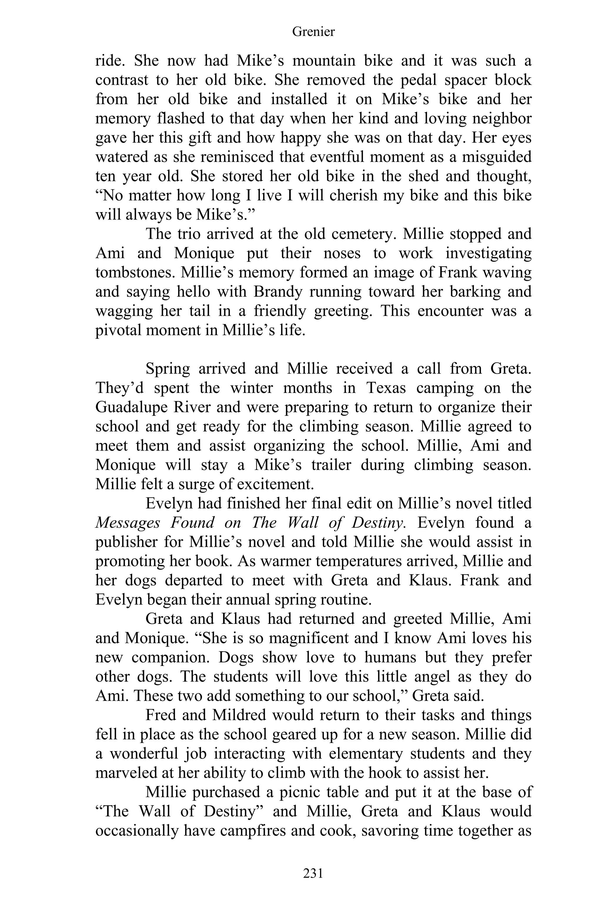 Grenier
231
ride. She now had Mike’s mountain bike and it was such a
contrast to her old bike. She removed the pedal spacer block
from her old bike and installed it on Mike’s bike and her
memory flashed to that day when her kind and loving neighbor
gave her this gift and how happy she was on that day. Her eyes
watered as she reminisced that eventful moment as a misguided
ten year old. She stored her old bike in the shed and thought,
“No matter how long I live I will cherish my bike and this bike
will always be Mike’s.”
The trio arrived at the old cemetery. Millie stopped and
Ami and Monique put their noses to work investigating
tombstones. Millie’s memory formed an image of Frank waving
and saying hello with Brandy running toward her barking and
wagging her tail in a friendly greeting. This encounter was a
pivotal moment in Millie’s life.
Spring arrived and Millie received a call from Greta.
They’d spent the winter months in Texas camping on the
Guadalupe River and were preparing to return to organize their
school and get ready for the climbing season. Millie agreed to
meet them and assist organizing the school. Millie, Ami and
Monique will stay a Mike’s trailer during climbing season.
Millie felt a surge of excitement.
Evelyn had finished her final edit on Millie’s novel titled
Messages Found on The Wall of Destiny. Evelyn found a
publisher for Millie’s novel and told Millie she would assist in
promoting her book. As warmer temperatures arrived, Millie and
her dogs departed to meet with Greta and Klaus. Frank and
Evelyn began their annual spring routine.
Greta and Klaus had returned and greeted Millie, Ami
and Monique. “She is so magnificent and I know Ami loves his
new companion. Dogs show love to humans but they prefer
other dogs. The students will love this little angel as they do
Ami. These two add something to our school,” Greta said.
Fred and Mildred would return to their tasks and things
fell in place as the school geared up for a new season. Millie did
a wonderful job interacting with elementary students and they
marveled at her ability to climb with the hook to assist her.
Millie purchased a picnic table and put it at the base of
“The Wall of Destiny” and Millie, Greta and Klaus would
occasionally have campfires and cook, savoring time together as
 