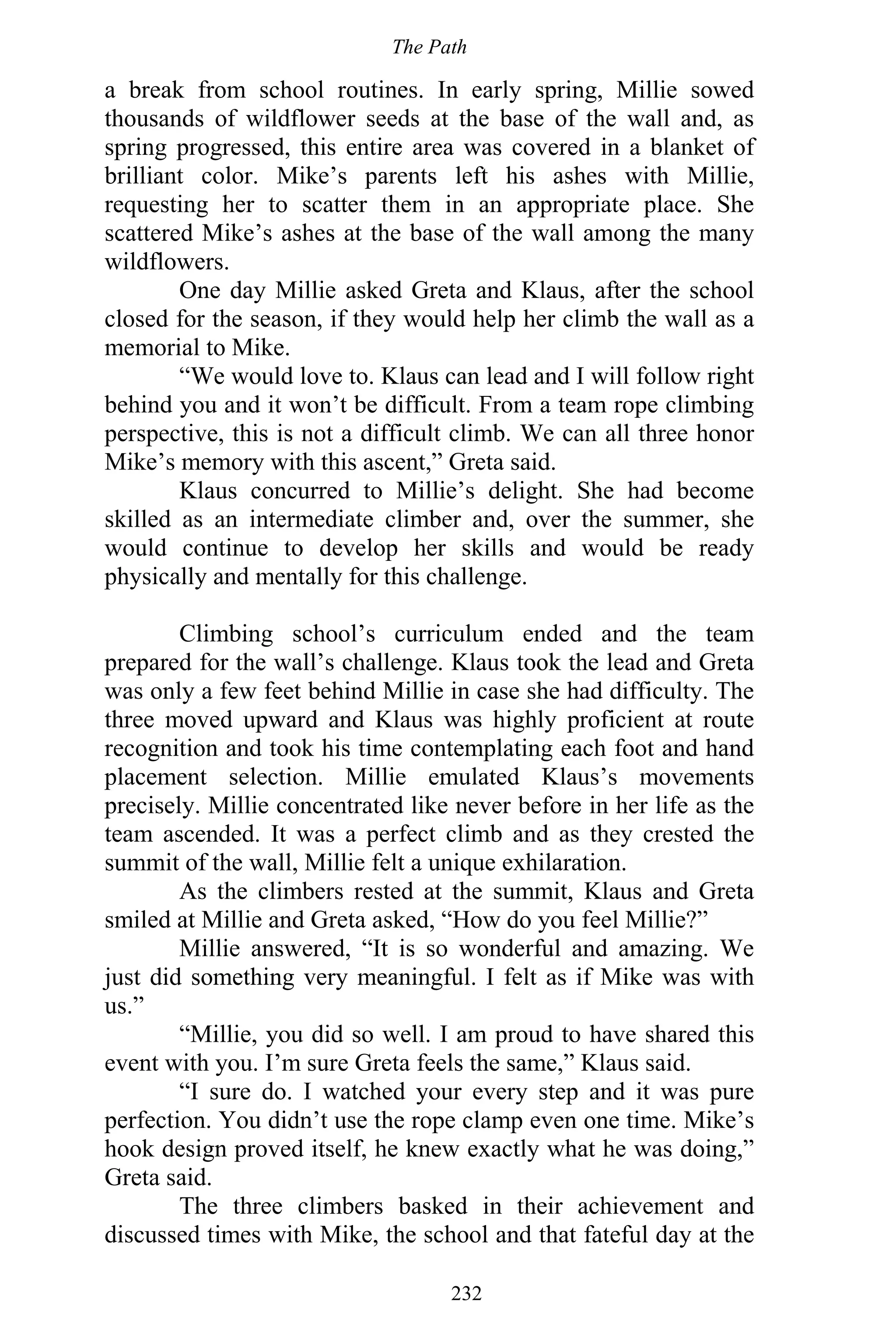 The Path
232
a break from school routines. In early spring, Millie sowed
thousands of wildflower seeds at the base of the wall and, as
spring progressed, this entire area was covered in a blanket of
brilliant color. Mike’s parents left his ashes with Millie,
requesting her to scatter them in an appropriate place. She
scattered Mike’s ashes at the base of the wall among the many
wildflowers.
One day Millie asked Greta and Klaus, after the school
closed for the season, if they would help her climb the wall as a
memorial to Mike.
“We would love to. Klaus can lead and I will follow right
behind you and it won’t be difficult. From a team rope climbing
perspective, this is not a difficult climb. We can all three honor
Mike’s memory with this ascent,” Greta said.
Klaus concurred to Millie’s delight. She had become
skilled as an intermediate climber and, over the summer, she
would continue to develop her skills and would be ready
physically and mentally for this challenge.
Climbing school’s curriculum ended and the team
prepared for the wall’s challenge. Klaus took the lead and Greta
was only a few feet behind Millie in case she had difficulty. The
three moved upward and Klaus was highly proficient at route
recognition and took his time contemplating each foot and hand
placement selection. Millie emulated Klaus’s movements
precisely. Millie concentrated like never before in her life as the
team ascended. It was a perfect climb and as they crested the
summit of the wall, Millie felt a unique exhilaration.
As the climbers rested at the summit, Klaus and Greta
smiled at Millie and Greta asked, “How do you feel Millie?”
Millie answered, “It is so wonderful and amazing. We
just did something very meaningful. I felt as if Mike was with
us.”
“Millie, you did so well. I am proud to have shared this
event with you. I’m sure Greta feels the same,” Klaus said.
“I sure do. I watched your every step and it was pure
perfection. You didn’t use the rope clamp even one time. Mike’s
hook design proved itself, he knew exactly what he was doing,”
Greta said.
The three climbers basked in their achievement and
discussed times with Mike, the school and that fateful day at the
 
