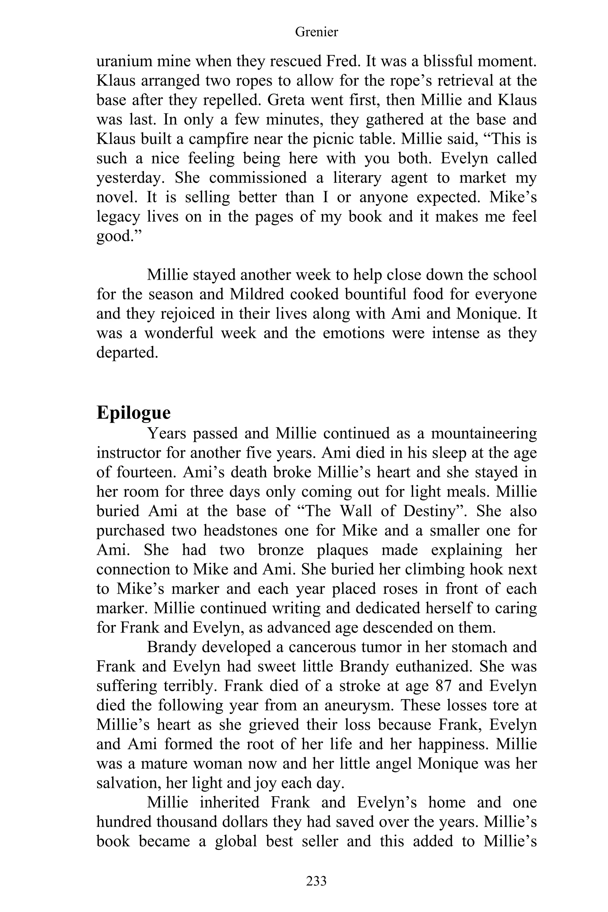 Grenier
233
uranium mine when they rescued Fred. It was a blissful moment.
Klaus arranged two ropes to allow for the rope’s retrieval at the
base after they repelled. Greta went first, then Millie and Klaus
was last. In only a few minutes, they gathered at the base and
Klaus built a campfire near the picnic table. Millie said, “This is
such a nice feeling being here with you both. Evelyn called
yesterday. She commissioned a literary agent to market my
novel. It is selling better than I or anyone expected. Mike’s
legacy lives on in the pages of my book and it makes me feel
good.”
Millie stayed another week to help close down the school
for the season and Mildred cooked bountiful food for everyone
and they rejoiced in their lives along with Ami and Monique. It
was a wonderful week and the emotions were intense as they
departed.
Epilogue
Years passed and Millie continued as a mountaineering
instructor for another five years. Ami died in his sleep at the age
of fourteen. Ami’s death broke Millie’s heart and she stayed in
her room for three days only coming out for light meals. Millie
buried Ami at the base of “The Wall of Destiny”. She also
purchased two headstones one for Mike and a smaller one for
Ami. She had two bronze plaques made explaining her
connection to Mike and Ami. She buried her climbing hook next
to Mike’s marker and each year placed roses in front of each
marker. Millie continued writing and dedicated herself to caring
for Frank and Evelyn, as advanced age descended on them.
Brandy developed a cancerous tumor in her stomach and
Frank and Evelyn had sweet little Brandy euthanized. She was
suffering terribly. Frank died of a stroke at age 87 and Evelyn
died the following year from an aneurysm. These losses tore at
Millie’s heart as she grieved their loss because Frank, Evelyn
and Ami formed the root of her life and her happiness. Millie
was a mature woman now and her little angel Monique was her
salvation, her light and joy each day.
Millie inherited Frank and Evelyn’s home and one
hundred thousand dollars they had saved over the years. Millie’s
book became a global best seller and this added to Millie’s
 
