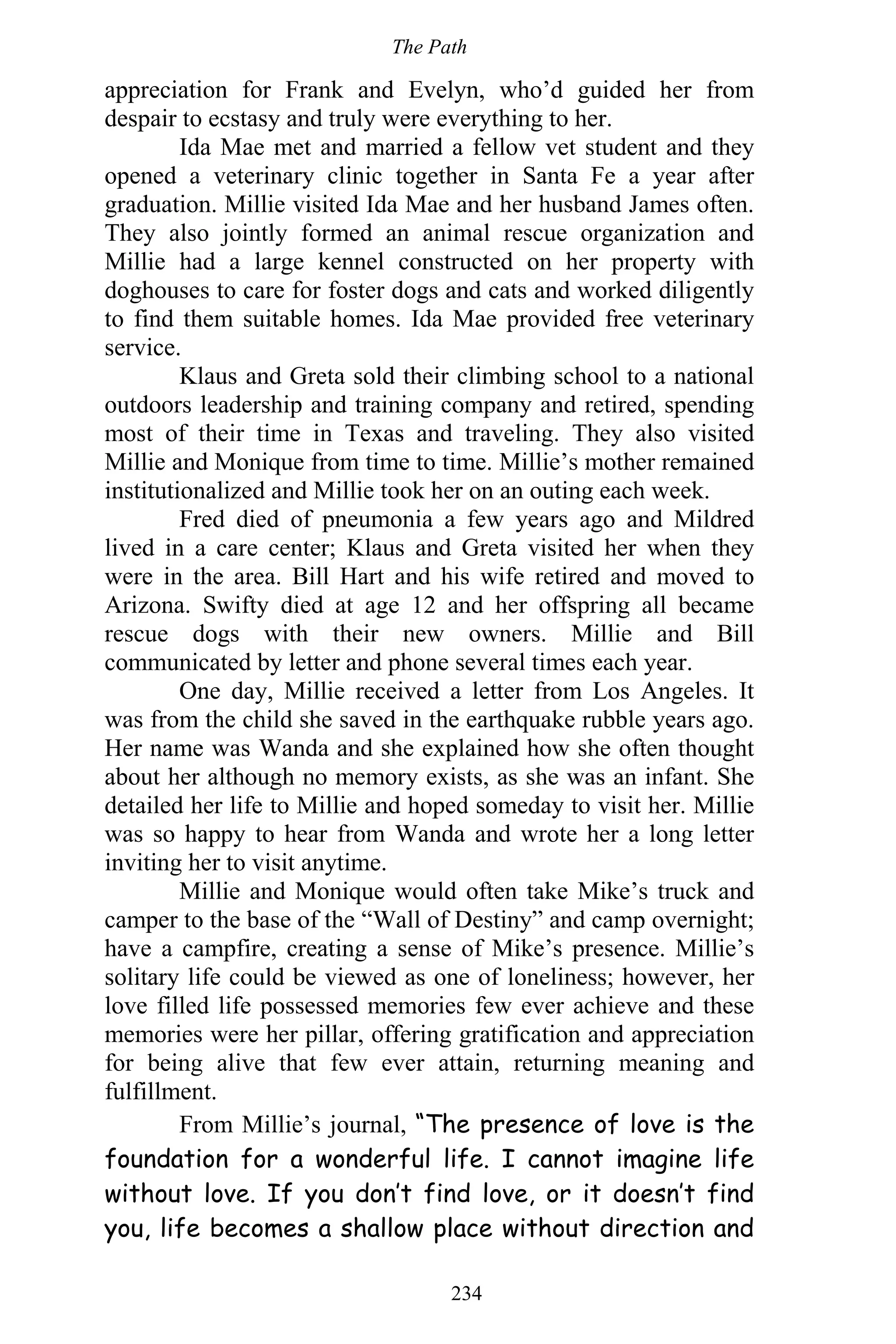 The Path
234
appreciation for Frank and Evelyn, who’d guided her from
despair to ecstasy and truly were everything to her.
Ida Mae met and married a fellow vet student and they
opened a veterinary clinic together in Santa Fe a year after
graduation. Millie visited Ida Mae and her husband James often.
They also jointly formed an animal rescue organization and
Millie had a large kennel constructed on her property with
doghouses to care for foster dogs and cats and worked diligently
to find them suitable homes. Ida Mae provided free veterinary
service.
Klaus and Greta sold their climbing school to a national
outdoors leadership and training company and retired, spending
most of their time in Texas and traveling. They also visited
Millie and Monique from time to time. Millie’s mother remained
institutionalized and Millie took her on an outing each week.
Fred died of pneumonia a few years ago and Mildred
lived in a care center; Klaus and Greta visited her when they
were in the area. Bill Hart and his wife retired and moved to
Arizona. Swifty died at age 12 and her offspring all became
rescue dogs with their new owners. Millie and Bill
communicated by letter and phone several times each year.
One day, Millie received a letter from Los Angeles. It
was from the child she saved in the earthquake rubble years ago.
Her name was Wanda and she explained how she often thought
about her although no memory exists, as she was an infant. She
detailed her life to Millie and hoped someday to visit her. Millie
was so happy to hear from Wanda and wrote her a long letter
inviting her to visit anytime.
Millie and Monique would often take Mike’s truck and
camper to the base of the “Wall of Destiny” and camp overnight;
have a campfire, creating a sense of Mike’s presence. Millie’s
solitary life could be viewed as one of loneliness; however, her
love filled life possessed memories few ever achieve and these
memories were her pillar, offering gratification and appreciation
for being alive that few ever attain, returning meaning and
fulfillment.
From Millie’s journal, “The presence of love is the
foundation for a wonderful life. I cannot imagine life
without love. If you don’t find love, or it doesn’t find
you, life becomes a shallow place without direction and
 