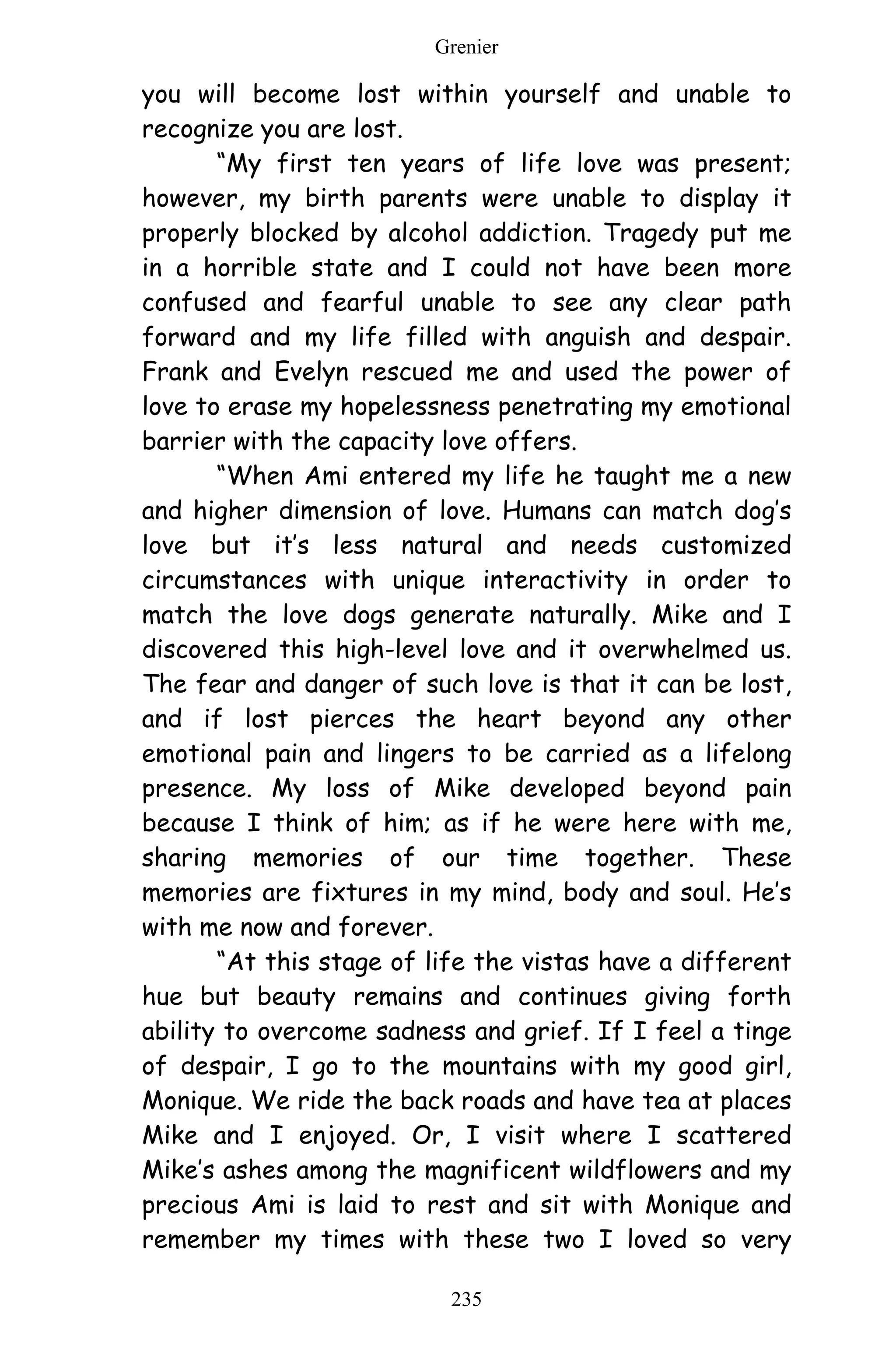 Grenier
235
you will become lost within yourself and unable to
recognize you are lost.
“My first ten years of life love was present;
however, my birth parents were unable to display it
properly blocked by alcohol addiction. Tragedy put me
in a horrible state and I could not have been more
confused and fearful unable to see any clear path
forward and my life filled with anguish and despair.
Frank and Evelyn rescued me and used the power of
love to erase my hopelessness penetrating my emotional
barrier with the capacity love offers.
“When Ami entered my life he taught me a new
and higher dimension of love. Humans can match dog’s
love but it’s less natural and needs customized
circumstances with unique interactivity in order to
match the love dogs generate naturally. Mike and I
discovered this high-level love and it overwhelmed us.
The fear and danger of such love is that it can be lost,
and if lost pierces the heart beyond any other
emotional pain and lingers to be carried as a lifelong
presence. My loss of Mike developed beyond pain
because I think of him; as if he were here with me,
sharing memories of our time together. These
memories are fixtures in my mind, body and soul. He’s
with me now and forever.
“At this stage of life the vistas have a different
hue but beauty remains and continues giving forth
ability to overcome sadness and grief. If I feel a tinge
of despair, I go to the mountains with my good girl,
Monique. We ride the back roads and have tea at places
Mike and I enjoyed. Or, I visit where I scattered
Mike’s ashes among the magnificent wildflowers and my
precious Ami is laid to rest and sit with Monique and
remember my times with these two I loved so very
 