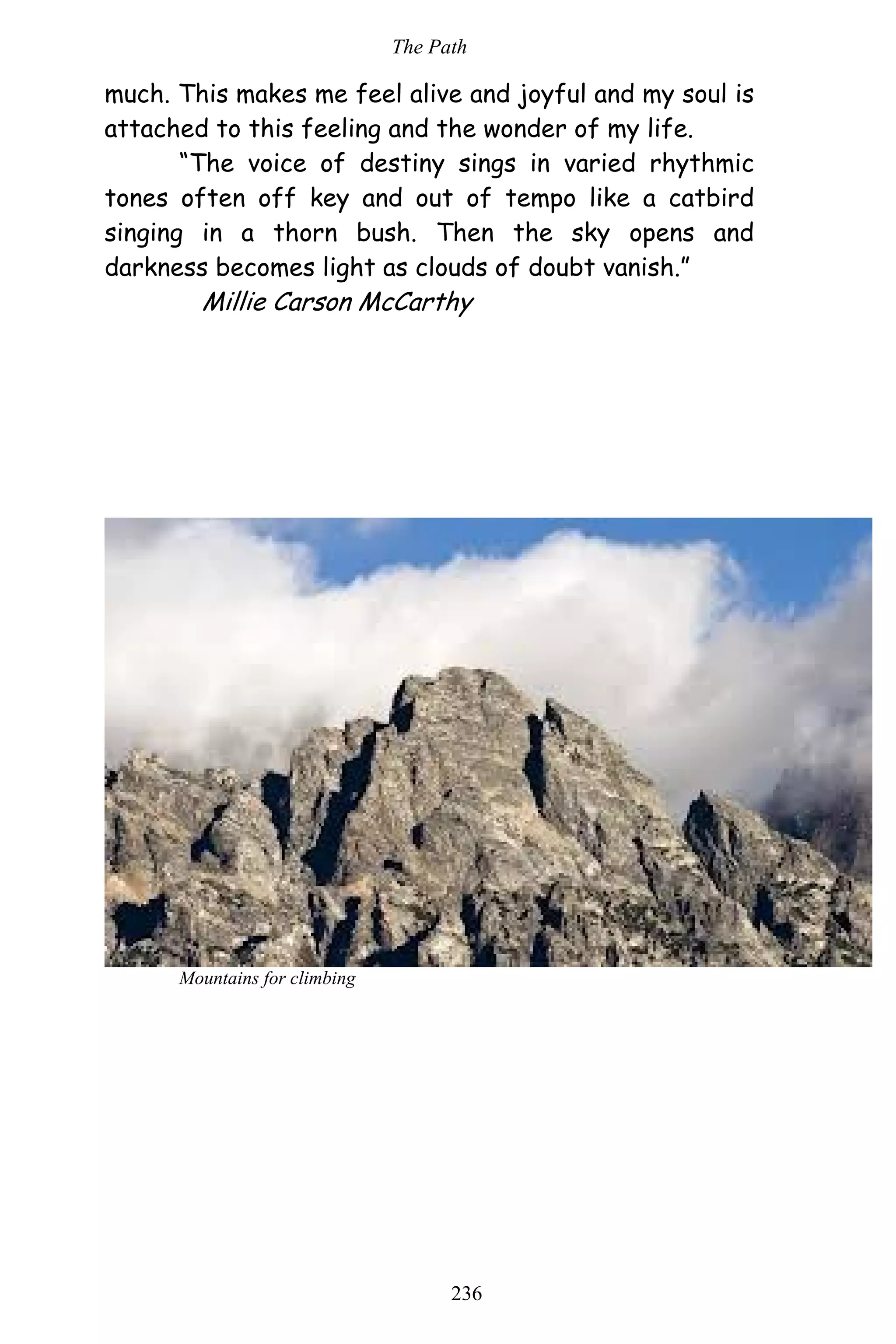 The Path
236
much. This makes me feel alive and joyful and my soul is
attached to this feeling and the wonder of my life.
“The voice of destiny sings in varied rhythmic
tones often off key and out of tempo like a catbird
singing in a thorn bush. Then the sky opens and
darkness becomes light as clouds of doubt vanish.”
Millie Carson McCarthy
Mountains for climbing
 