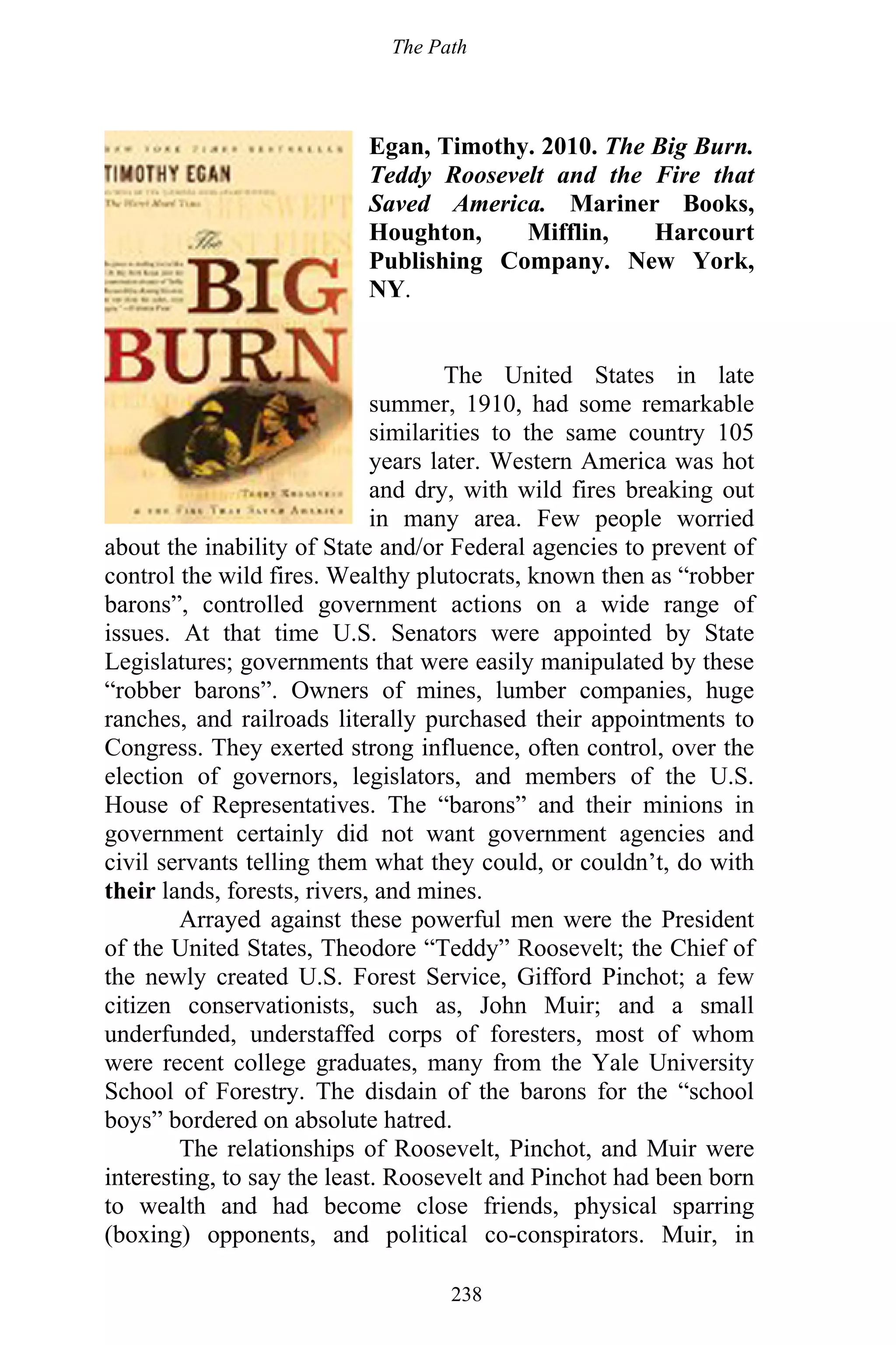 The Path
238
Egan, Timothy. 2010. The Big Burn.
Teddy Roosevelt and the Fire that
Saved America. Mariner Books,
Houghton, Mifflin, Harcourt
Publishing Company. New York,
NY.
The United States in late
summer, 1910, had some remarkable
similarities to the same country 105
years later. Western America was hot
and dry, with wild fires breaking out
in many area. Few people worried
about the inability of State and/or Federal agencies to prevent of
control the wild fires. Wealthy plutocrats, known then as “robber
barons”, controlled government actions on a wide range of
issues. At that time U.S. Senators were appointed by State
Legislatures; governments that were easily manipulated by these
“robber barons”. Owners of mines, lumber companies, huge
ranches, and railroads literally purchased their appointments to
Congress. They exerted strong influence, often control, over the
election of governors, legislators, and members of the U.S.
House of Representatives. The “barons” and their minions in
government certainly did not want government agencies and
civil servants telling them what they could, or couldn’t, do with
their lands, forests, rivers, and mines.
Arrayed against these powerful men were the President
of the United States, Theodore “Teddy” Roosevelt; the Chief of
the newly created U.S. Forest Service, Gifford Pinchot; a few
citizen conservationists, such as, John Muir; and a small
underfunded, understaffed corps of foresters, most of whom
were recent college graduates, many from the Yale University
School of Forestry. The disdain of the barons for the “school
boys” bordered on absolute hatred.
The relationships of Roosevelt, Pinchot, and Muir were
interesting, to say the least. Roosevelt and Pinchot had been born
to wealth and had become close friends, physical sparring
(boxing) opponents, and political co-conspirators. Muir, in
 