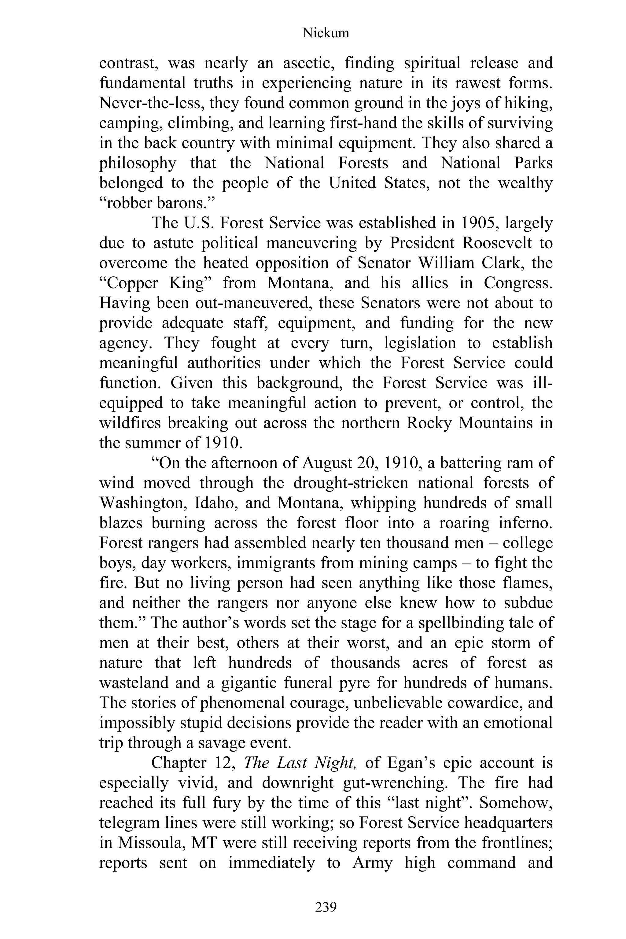 Nickum
239
contrast, was nearly an ascetic, finding spiritual release and
fundamental truths in experiencing nature in its rawest forms.
Never-the-less, they found common ground in the joys of hiking,
camping, climbing, and learning first-hand the skills of surviving
in the back country with minimal equipment. They also shared a
philosophy that the National Forests and National Parks
belonged to the people of the United States, not the wealthy
“robber barons.”
The U.S. Forest Service was established in 1905, largely
due to astute political maneuvering by President Roosevelt to
overcome the heated opposition of Senator William Clark, the
“Copper King” from Montana, and his allies in Congress.
Having been out-maneuvered, these Senators were not about to
provide adequate staff, equipment, and funding for the new
agency. They fought at every turn, legislation to establish
meaningful authorities under which the Forest Service could
function. Given this background, the Forest Service was ill-
equipped to take meaningful action to prevent, or control, the
wildfires breaking out across the northern Rocky Mountains in
the summer of 1910.
“On the afternoon of August 20, 1910, a battering ram of
wind moved through the drought-stricken national forests of
Washington, Idaho, and Montana, whipping hundreds of small
blazes burning across the forest floor into a roaring inferno.
Forest rangers had assembled nearly ten thousand men – college
boys, day workers, immigrants from mining camps – to fight the
fire. But no living person had seen anything like those flames,
and neither the rangers nor anyone else knew how to subdue
them.” The author’s words set the stage for a spellbinding tale of
men at their best, others at their worst, and an epic storm of
nature that left hundreds of thousands acres of forest as
wasteland and a gigantic funeral pyre for hundreds of humans.
The stories of phenomenal courage, unbelievable cowardice, and
impossibly stupid decisions provide the reader with an emotional
trip through a savage event.
Chapter 12, The Last Night, of Egan’s epic account is
especially vivid, and downright gut-wrenching. The fire had
reached its full fury by the time of this “last night”. Somehow,
telegram lines were still working; so Forest Service headquarters
in Missoula, MT were still receiving reports from the frontlines;
reports sent on immediately to Army high command and
 