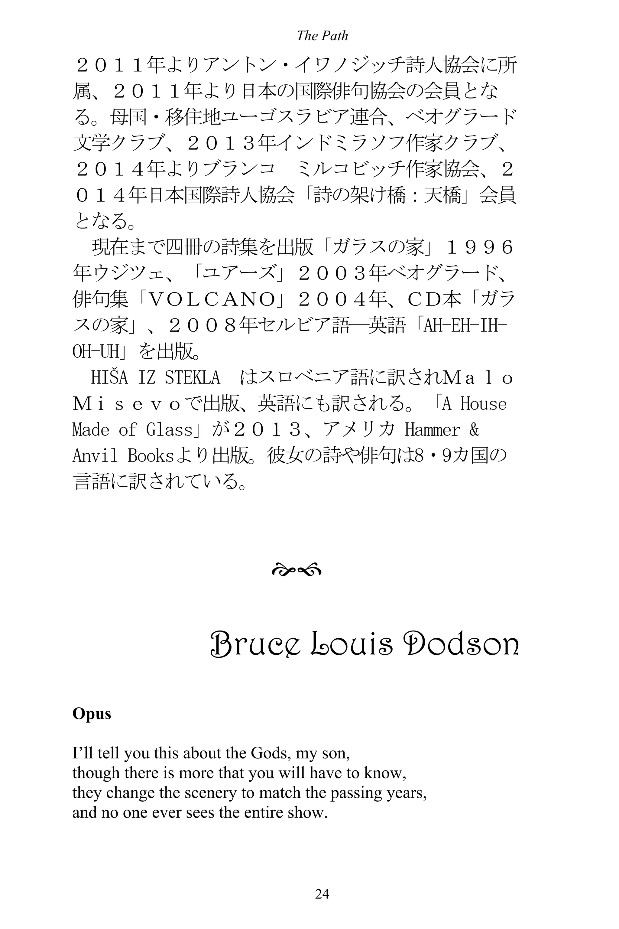 The Path
24
２０１１年よりアントン・イワノジッチ詩人協会に所
属、２０１１年より日本の国際俳句協会の会員とな
る。母国・移住地ユーゴスラビア連合、ベオグラード
文学クラブ、２０１３年インドミラソフ作家クラブ、
２０１４年よりブランコ ミルコビッチ作家協会、２
０１４年日本国際詩人協会「詩の架け橋：天橋」会員
となる。
現在まで四冊の詩集を出版「ガラスの家」１９９６
年ウジツェ、「ユアーズ」２００３年ベオグラード、
俳句集「ＶＯＬＣＡＮＯ」２００４年、ＣＤ本「ガラ
スの家」、２００８年セルビア語―英語「AH-EH-IH-
OH-UH」を出版。
HIŠA IZ STEKLA はスロベニア語に訳されＭａｌｏ
Ｍｉｓｅｖｏで出版、英語にも訳される。「A House
Made of Glass」が２０１３、アメリカ Hammer &
Anvil Booksより出版。彼女の詩や俳句は8・9カ国の
言語に訳されている。

Bruce Louis Dodson
Opus
I’ll tell you this about the Gods, my son,
though there is more that you will have to know,
they change the scenery to match the passing years,
and no one ever sees the entire show.
 
