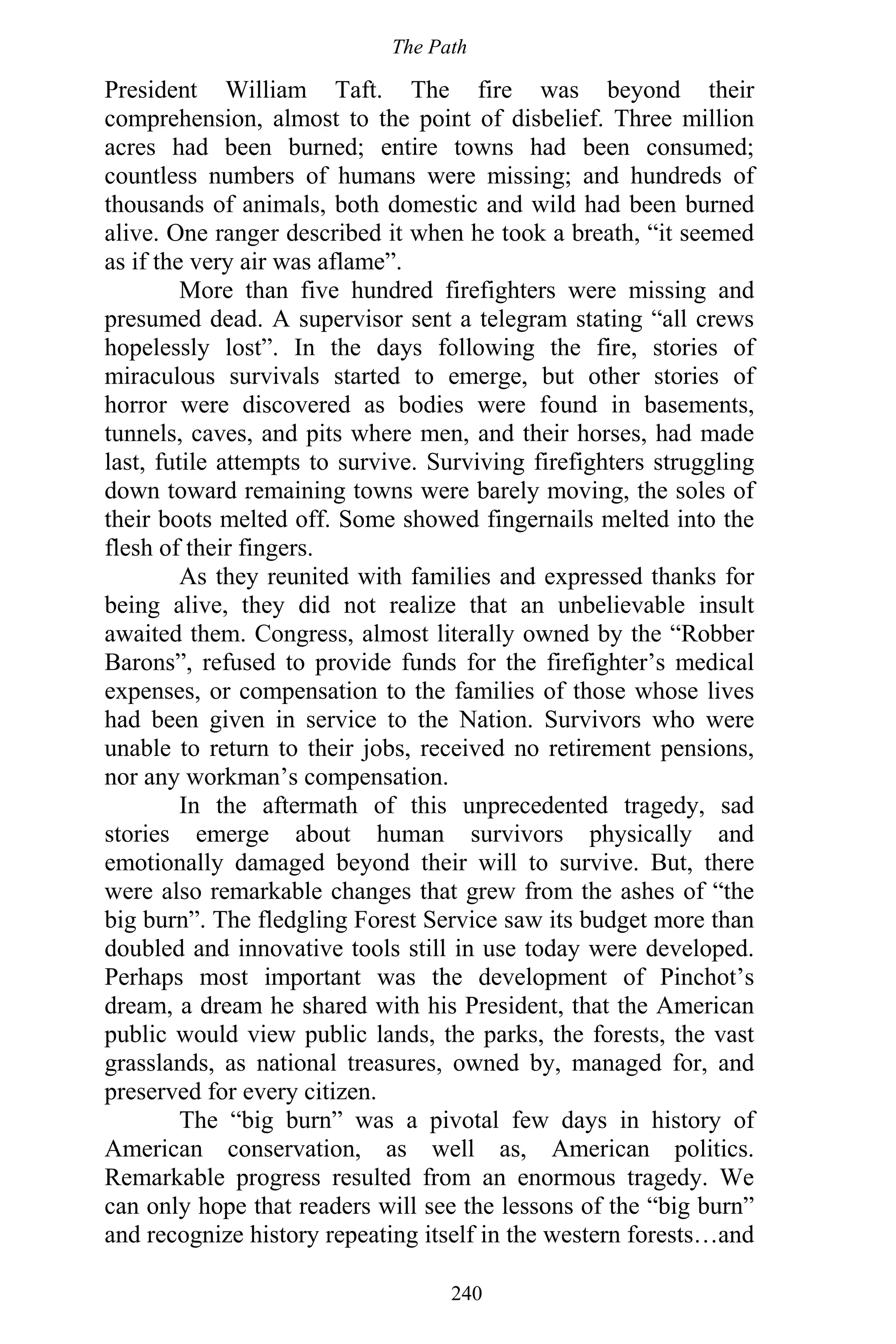 The Path
240
President William Taft. The fire was beyond their
comprehension, almost to the point of disbelief. Three million
acres had been burned; entire towns had been consumed;
countless numbers of humans were missing; and hundreds of
thousands of animals, both domestic and wild had been burned
alive. One ranger described it when he took a breath, “it seemed
as if the very air was aflame”.
More than five hundred firefighters were missing and
presumed dead. A supervisor sent a telegram stating “all crews
hopelessly lost”. In the days following the fire, stories of
miraculous survivals started to emerge, but other stories of
horror were discovered as bodies were found in basements,
tunnels, caves, and pits where men, and their horses, had made
last, futile attempts to survive. Surviving firefighters struggling
down toward remaining towns were barely moving, the soles of
their boots melted off. Some showed fingernails melted into the
flesh of their fingers.
As they reunited with families and expressed thanks for
being alive, they did not realize that an unbelievable insult
awaited them. Congress, almost literally owned by the “Robber
Barons”, refused to provide funds for the firefighter’s medical
expenses, or compensation to the families of those whose lives
had been given in service to the Nation. Survivors who were
unable to return to their jobs, received no retirement pensions,
nor any workman’s compensation.
In the aftermath of this unprecedented tragedy, sad
stories emerge about human survivors physically and
emotionally damaged beyond their will to survive. But, there
were also remarkable changes that grew from the ashes of “the
big burn”. The fledgling Forest Service saw its budget more than
doubled and innovative tools still in use today were developed.
Perhaps most important was the development of Pinchot’s
dream, a dream he shared with his President, that the American
public would view public lands, the parks, the forests, the vast
grasslands, as national treasures, owned by, managed for, and
preserved for every citizen.
The “big burn” was a pivotal few days in history of
American conservation, as well as, American politics.
Remarkable progress resulted from an enormous tragedy. We
can only hope that readers will see the lessons of the “big burn”
and recognize history repeating itself in the western forests…and
 